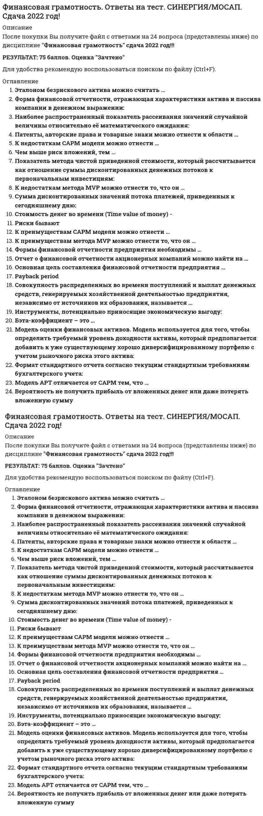      
          Описание
          Финансовая грамотность. Синергия 2022 (БОЛЕЕ 90 БАЛЛОВ)23 из 24 
          Оглавление
          1)     Совокупность распределенных во времени поступлений и выплат денежных средств, генерируемых хозяйственной деятельностью предприятия, независимо от источников их образования, называется…·       Cash Flow·       MVP·       NPV·       NegCF 2)     Показатель метода чистой приведенной стоимости, который рассчитывается как отношение суммы дисконтированных денежных потоков к первоначальным инвестициям:·       PI·       NCF·       IC·       NPV 3)     Чем выше рис к вложений, тем...·       ниже необходимость привлечения дополнительного капитала·       выше необходимость привлечения дополнительно капитала·       ниже потенциальная доходность·       выше потенциальная доходность 4)      Сумма дисконтированных значений потока платежей̆, приведённых к сегодняшнему дню:·       KPI·       NPV·       MVP·       СPC 5)     Основная цель составления финансовой̆ отчетности предприятия...·       обеспечение нормального кругооборота средств как условия бесперебойной деятельности, осуществления всех необходимых расходов и платежей и получения прибыли, а затем и денежных средств·       достижение главных целей системы маркетинговых коммуникаций: формирование спроса и стимулирование сбыта·       отражение результатов производственно-хозяйственной деятельности предприятия и его финансового состояния·       обеспечение такого предложения продуктов массового потребления, которое смогло бы удовлетворить растущий спрос на них 6)     К недостаткам САРМ модели можно отнести...·       Однофакторая модель·       Недооценка компаний малой капитализации·       Простая для расчетов и интерпретации·       Доходность рыночного индекса как прокси рыночной доходности7)     Форма финансовой отчетности, отражающая характеристики актива и пассива компании в денежном выражении:·       Дебит·       Бухгалтерский отчет·       Бухгалтерский баланс·       Кредит 8)     Бета-коэффициент - это...·       показатель, рассчитываемый для ценной бумаги или портфеля ценных бумаг, связывающий доходность ценной бумаги (портфеля) с доходностью близкого фондового индекса.·       показатель эффективности инвестиционного портфеля (актива), который вычисляется как отношение средней премии за риск к среднему отклонению портфеля.·       мера линейной зависимости двух случайных величин·       показатель, рассчитываемый для ценной бумаги или портфеля ценных бумаг. 9)     Патенты, авторские права и товарные знаки можно отнести к области...·       реальных активов·       финансовых активов·       естественных пассивов·       нематериальных активов10)   Эталоном безрискового актива можно считать…·       фьючерсы на нефть·       ОФЗ·       вложение в ИИС·       краткосрочные облигации США11)  К преимуществам САРМ модели можно отнести...·       Доходность рыночного индекса как прокси рыночной доходности·       Простая для расчетов и интерпретации·       Отражает системный риск12)  Риски бывают...операционнымисезоннымивалютнымикредитными 13)  Модель APT отличается от САРМ тем, что ..·       менее ограничена с своих допущения·       более ограничена в своих допущениях·       что каждый инвестор держит уникальный портфель со своим собственным конкретным массивом коэффициентов бета, в отличии от идентичного «рыночного портфеля»  14)  Формы финансовой̆ отчетности предприятия необходимы...·       инвесторам·       жкх·       банкам·       налоговой инспекции  15)  Модель оценки финансовых активов. Модель используется для того, чтобы определить требуемый уровень доходности актива, который предполагается добавить к уже существующему хорошо диверсифицированному портфелю с учетом рыночного риска этого актива:·       APT·       CML·       CAPM·       VPI 16)  К преимуществам метода метода MVP можно отнести то, что он·       показывает чистую прибыль (имеет понятное экономическое определение, легко интерпретировать)·       показывает абсолютную величину прибыли, поэтому метод не позволяет сделать выбор между проектами с разным объемом инвестиций·       учитывает стоимость денег во времени·       максимизирует благосостояние акционеров 17)  Инструменты, потенциально приносящие экономическую выгоду:·       фьючерсы·       активы·       пассивы·       опционы 18)  Стоимость денег во времени (time value of money) -·       одна из основополагающих дисциплин микроэкономики, которая исследует экономические решения, в особенности в области потребления частными экономическими агентами.·       норма потребления падает по мере роста цены товара, даже когда потребитель получает денежную компенсацию за эффект более высокой цены·       концепция, в соответствии с которой сегодняшний денежный доход (расход) имеет большую ценность, чем завтрашний, при одинаковой сумме.·       экономический термин, обозначающий упущенную выгоду (в частном случае - прибыль, доход) в результате выбора одного из альтернативных вариантов использования ресурсов и, тем самым, отказа от других возможностей  19)  Payback period·       срок окупаемости, учитывающий разную ценность денег при поступлении и выплат во времени.·       период времени, необходимый для того, чтобы доходы, генерируемые инвестициями, покрыли затраты на инвестиции·       показатель характеризует влияние инвестиций на бухгалтерскую норму доходности как отношение среднегодовой прибыли к среднегодовому размеру инвестиций.·       процентная ставка, при которой уравнивается приведенная стоимость будущих денежных поступлений и стоимость исходных инвестиций, чистая приведённая стоимость (NPV) равна 0. NPV рассчитывается на основании потока платежей, дисконтированного к сегодняшнему дню. 20)  К недостаткам метода MVP можно отнести то, что он..·       не учитывает стоимость денег в времени·       показывает чистую прибыль (имеет понятное экономическое определение, легко интерпретировать)·       показывает абсолютную величину прибыли, поэтому метод не позволяет сделать выбор между проектами с разным объемом инвестиций·       чувствителен к процентной ставке21)  Наиболее распространённый показатель рассеивания значений случайной величины относительно её математического ожидания:·       стандартное отклонение·       генеральная совокупность·       математическое ожидание·       дисперсия 22)  Отчет о финансовой отчетности акционерных компаний можно найти на...·       на сайтах компаний в разделе «раскрытие информации» и «акционерам и инвесторам»·       сайте ФССП·        центр раскрытия информации ( e-disclosure.ru )·       сайт Московской биржи 23)  Формат стандартного отчета согласно текущим стандартным требованиям бухгалтерского учета:·       РТС·       РСБУ·       ММВБ·       МСФО 24)  Вероятность не получить прибыль от вложенных денег или даже потерять вложенную сумму·       Системные риски·       Несистемные·       Инвестиционные риски·       Рыночные риски  
            
            
            Финансовая грамотность. Синергия 2022 (БОЛЕЕ 90 БАЛЛОВ)Финансовая грамотность СИНЕРГИЯ Итоговый тест ОтветыФинансовая грамотность. Синергия ответы. Финансовая грамотность Синергия. Ответы на все 25 вопросов на отлично по итоговому тестуФинансовая грамотность тест СинергияФинансовая грамотность (тест с ответами Синергия)ФИНАНСОВАЯ ГРАМОТНОСТЬ ТЕСТЫ СИНЕРГИЯ НОВЫЕ 2022Философия (Тест с ответами Синергия, 2 семестр)Философское направление, говорящее о необходимости отказа от постановки и решения метафизических проблем и превращении философии в логику и методологию науки-_______Финансирование в строительстве МОИ/ СИНЕРГИЯФинансовая грамотностьФинансовая грамотность. Все ответы на тест Синергия. 💯 Финансовая грамотность (все ответы на тест Синергия / МТИ / МосАП)💯 Финансовая грамотность (все ответы на тест Синергия / МТИ / МосАП, март 2022)
