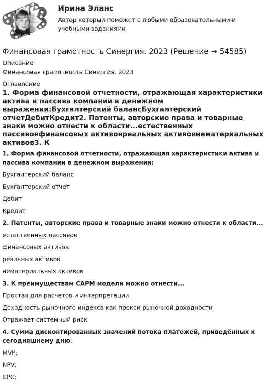      
            Описание
            Финансовая грамотность Синергия. 2023 
            Оглавление
            1. Форма финансовой отчетности, отражающая характеристики актива и пассива компании в денежном выражении:Бухгалтерский балансБухгалтерский отчетДебитКредит2. Патенты, авторские права и товарные знаки можно отнести к области...естественных пассивовфинансовых активовреальных активовнематериальных активов3. К преимуществам CAPM модели можно отнести...Простая для расчетов и интерпретацииДоходность рыночного индекса как прокси рыночной доходностиОтражает системный риск4. Сумма дисконтированных значений потока платежей, приведённых к сегодняшнему дню:MVP;NPV;CPC; 
            
            
            Финансовая грамотность. СИНЕРГИЯ 1 семестрФинансовая грамотность Синергия. 2023Финансовая грамотность, Синергия, Итоговый + промежуточные тестыФинансовая грамотность (Синергия/МОИ/МТИ/МОСАП)ФИНАНСОВАЯ ГРАМОТНОСТЬ//СИНЕРГИЯ//МТИ//МОИ//МОСАПФинансовая грамотность Синергия МТИ МОСАП Ответы на тесты для самопроверки 1-7 и итоговый тестФинансовая грамотность. Синергия. На отлично!💯 Финансовая грамотность.ои(дпо) (ответы на тест Синергия / МТИ / МосАП, апрель 2023)💯 Финансовая грамотность.ои(дпо) (ответы на тест Синергия / МТИ / МосАП, февраль 2023)💯 Финансовая грамотность (ответы на тест Синергия / МОИ / МТИ / МосАП, сентябрь 2023)Финансовая грамотность - ответы СинергияФинансовая грамотность ответы Синергия 2022финансовая грамотность || ответы || синергия || тест 100 новый💯 Финансовая грамотность (правильные ответы на тест Синергия / МОИ / МТИ / МосАП, август 2023)