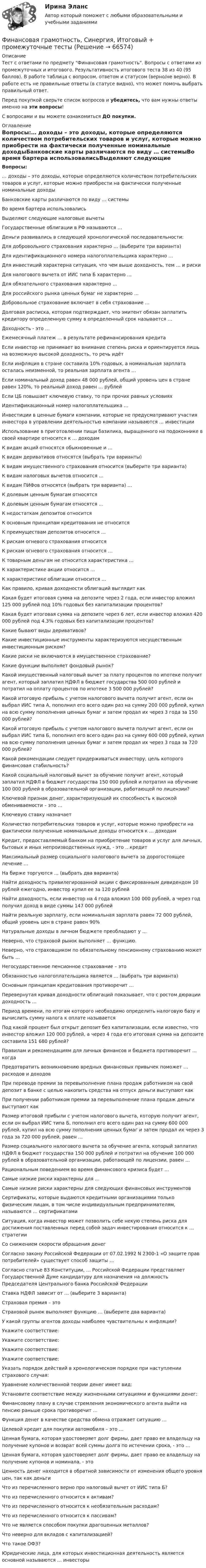     
            Описание
            Тест с ответами по предмету Финансовая грамотность. Вопросы с ответами из промежуточных и итогового. Результативность итогового теста 38 из 40 (95 баллов). В работе таблица с вопросом, ответом и статусом (верно/не верно). В работе есть не правильные ответы (в статусе видно), что может помочь выбрать правильный ответ.Перед покупкой сверьте список вопросов и убедитесь, что вам нужны ответы именно на эти вопросы!С вопросами и вы можете ознакомиться ДО покупки. 
            Оглавление
            Вопросы:… доходы – это доходы, которые определяются количеством потребительских товаров и услуг, которые можно приобрести на фактически полученные номинальные доходыБанковские карты различаются по виду … системыВо время бартера использовалисьВыделяют следующие налоговые вычетыГосударственные облигации в РФ называются …Деньги развивались в следующей хронологической последовательности:Для добровольного страхования характерно … (выберите три варианта)Для идентификационного номера налогоплательщика характерно …Для инвестиций характерна ситуация, что чем выше доходность, тем … и рискиДля налогового вычета от ИИС типа Б характерно …Для обязательного страхования характерно …Для российского рынка ценных бумаг не характерно …Добровольное страхование включает в себя страхование …Долговая расписка, которая подтверждает, что эмитент обязан заплатить кредитору определенную сумму в определенный срок называется …Доходность - это …Ежемесячный платеж … в результате рефинансирования кредитаЕсли инвестор не принимает во внимание степень риска и ориентируется лишь на возможную высокой доходность, то речь идётЕсли инфляция в стране составила 10% годовых, а номинальная зарплата осталась неизменной, то реальная зарплата агента …Если номинальный доход равен 48 000 рублей, общий уровень цен в стране равен 120%, то реальный доход равен … рублейЕсли ЦБ повышает ключевую ставку, то при прочих равных условияхИдентификационный номер налогоплательщика …Инвестиции в ценные бумаги компании, которые не предусматривают участия инвестора в управлении деятельностью компании называются … инвестицииИспользование в приготовлении пищи базилика, выращенного на подоконнике в своей квартире относится к … доходамК видам акций относятся обыкновенные и …К видам деривативов относятся (выбрать три варианты)К видам имущественного страхования относится (выберите три варианта)К видам налоговых вычетов относится …К видам ПИФов относятся (выбрать три варианта) …К долевым ценным бумагам относятсяК долевым ценным бумагам относятся …К недостаткам депозитов относитсяК основным принципам кредитования не относитсяК преимуществам депозитов относится …К рискам огневого страхования относитсяК рискам огневого страхования относится …К товарным деньгам не относится характеристика …К характеристике акции относится …К характеристике облигации относится …Как правило, кривая доходности облигаций выглядит какКакая будет итоговая сумма на депозите через 2 года, если инвестор вложил 125 000 рублей под 10% годовых без капитализации процентов?Какая будет итоговая сумма на депозите через 6 лет, если инвестор вложил 420 000 рублей под 4.3% годовых без капитализации процентов?Какие бывают виды деривативов?Какие инвестиционные инструменты характеризуются несущественным инвестиционным риском?Какие риски не включаются в имущественное страхование?Какие функции выполняет фондовый рынок?Какой имущественный налоговый вычет за плату процентов по ипотеке получит агент, который заплатил НДФЛ в бюджет государства 500 000 рублей и потратил на оплату процентов по ипотеке 3 500 000 рублей?Какой итоговую прибыль с учетом налогового вычета получит агент, если он выбрал ИИС типа А, пополнил его всего один раз на сумму 200 000 рублей, купил на всю сумму пополнения ценных бумаг и затем продал их через 3 года за 150 000 рублей?Какой итоговую прибыль с учетом налогового вычета получит агент, если он выбрал ИИС типа Б, пополнил его всего один раз на сумму 600 000 рублей, купил на всю сумму пополнения ценных бумаг и затем продал их через 3 года за 720 000 рублей?Какой рекомендации следует придерживаться инвестору, цель которого финансовая стабильность?Какой социальный налоговый вычет за обучение получит агент, который заплатил НДФЛ в бюджет государства 150 000 рублей и потратил на обучение 100 000 рублей в образовательной организации, работающей по лицензии?Ключевой признак денег, характеризующий их способность к высокой обмениваемости – это …Ключевую ставку назначаетКоличество потребительских товаров и услуг, которые можно приобрести на фактически полученные номинальные доходы относится к … доходамКредит, предоставляемый банком на приобретение товаров и услуг для личных, бытовых и иных непроизводственных нужд, - это …кредитМаксимальный размер социального налогового вычета за дорогостоящее лечение …На бирже торгуются … (выбрать два варианта)Найти доходность привилегированной акции с фиксированным дивидендом 10 рублей ежегодно, инвестор купил ее за 120 рублейНайти доходность, если инвестор на 4 года вложил 100 000 рублей, а через год получил доход в виде суммы 147 000 рублейНайти реальную зарплату, если номинальная зарплата равен 72 000 рублей, общий уровень цен в стране равен 90%Натуральные доходы в личном бюджете преобладают у …Неверно, что страховой рынок выполняет … функцию.Неверно, что страховщиком по обязательному пенсионному страхованию может быть …Негосударственное пенсионное страхование – этоОбязанностью налогоплательщика является … (выбрать три варианта)Основным принципам кредитования противоречит …Перевернутая кривая доходности облигаций показывает, что с ростом дюрации доходность …Период времени, по итогам которого необходимо определить налоговую базу и вычислить сумму налога к оплате называетсяПод какой процент был открыт депозит без капитализации, если известно, что инвестор вложил 120 000 рублей, а через 4 года его итоговая сумма на депозите составила 151 680 рублей?Правилам и рекомендациям для личных финансов и бюджета противоречит … когдаПредотвратить возникновению вредных финансовых привычек поможет … расходов и доходовПри переводе премии за перевыполнение плана продаж работником на свой депозит в банке с целью накопить средства на отпуск деньги выступают какПри получении работником премии за перевыполнение плана продаж деньги выступают какРазмер итоговой прибыли с учетом налогового вычета, которую получит агент, если он выбрал ИИС типа Б, пополнил его всего один раз на сумму 600 000 рублей, купил на всю сумму пополнения ценных бумаг и затем продал их через 3 года за 720 000 рублей, равен …Размер социального налогового вычета за обучение агента, который заплатил НДФЛ в бюджет государства 150 000 рублей и потратил на обучение 100 000 рублей в образовательной организации, работающей по лицензии, равен …Рациональным поведением во время финансового кризиса будет …Самые низкие риски характерны для …Самые низкие риски характерны для следующих финансовых инструментовСертификаты, которые выдаются кредитными организациями только физическим лицам, в том числе индивидуальным предпринимателям, называются … сертификатамиСитуация, когда инвестор может позволить себе некую степень риска для достижения поставленных перед собой задач инвестирования относится к … стратегииСо снижением скорости обращения денегСогласно закону Российской Федерации от 07.02.1992 N 2300-1 «О защите прав потребителей» существует способ защиты …Согласно статье 83 Конституции, … Российской Федерации представляет Государственной Думе кандидатуру для назначения на должность Председателя Центрального банка Российской ФедерацииСтавка НДФЛ зависит от … (выберите 3 варианта)Страховая премия – этоСтраховой рынок выполняет функцию … (выберите два варианта)У какой группы агентов доходы наиболее чувствительны к инфляции?Укажите соответствие:Укажите соответствие:Укажите соответствие:Укажите соответствие:Указать порядок действий в хронологическом порядке при наступлении страхового случая:Уравнение количественной теории денег имеет вид:Установите соответствие между жизненными ситуациями и функциями денег:Финансовому плану в случае стремления экономического агента выйти на пенсию раньше срока противоречит …Функция денег в качестве средства обмена отражает ситуацию …Целевой кредит для покупки автомобиля – это …Ценная бумага, которая удостоверяет долг фирмы, дает право ее владельцу на получение купонов и возврат всей суммы долга по истечении срока, - это …Ценная бумага, которая удостоверяет долг фирмы, дает право ее владельцу на получение купонов и номинала, - этоЦенность денег находится в обратной зависимости от изменения общего уровня цен, так как деньгиЧто из перечисленного верно про налоговый вычет от ИИС типа Б?Что из перечисленного относится к активам?Что из перечисленного относится к необязательным расходам?Что из перечисленного относится к пассивам?Что не является способом покупки драгоценных металлов?Что неверно для вкладов с капитализацией?Что такое ОФЗ?Юридические лица, для которых инвестиционная деятельность является основной называются … инвесторы  
            
            
            Финансовая грамотность Синергия. 2023Финансовая грамотность, Синергия, Итоговый + промежуточные тестыФинансовая грамотность (Синергия/МОИ/МТИ/МОСАП)ФИНАНСОВАЯ ГРАМОТНОСТЬ//СИНЕРГИЯ//МТИ//МОИ//МОСАПФинансовая грамотность Синергия МТИ МОСАП Ответы на тесты для самопроверки 1-7 и итоговый тестФинансовая грамотность. Синергия. На отлично!Финансовая грамотность СИНЕРГИЯ ОТВЕТЫ 2022💯 Финансовая грамотность.ои(дпо) (ответы на тест Синергия / МТИ / МосАП, февраль 2023)💯 Финансовая грамотность (ответы на тест Синергия / МОИ / МТИ / МосАП, сентябрь 2023)Финансовая грамотность - ответы СинергияФинансовая грамотность ответы Синергия 2022финансовая грамотность || ответы || синергия || тест 100 новый💯 Финансовая грамотность (правильные ответы на тест Синергия / МОИ / МТИ / МосАП, август 2023)Финансовая грамотность Синергия 1 курс