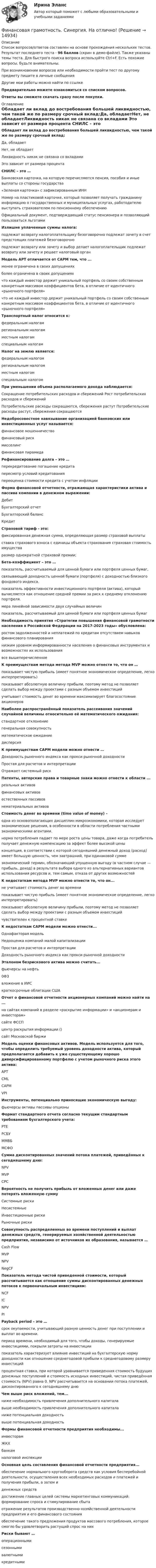     
          Описание
          Список вопросов/ответов составлен на основе прохождения нескольких тестов. Результат последнего теста - 96 баллов (скрин в демо-файле). Также указаны темы теста. Для быстрого поиска вопроса используйте Ctrl+F. Есть похожие вопросы, будьте внимательны.При возникновении вопросов или необходимости пройти тест по другому предмету пишите в личные сообщения Другие мои работы можно найти по ссылке Предварительно можете ознакомиться со списком вопросов.Ответы вы сможете скачать сразу после покупки. 
          Оглавление
          Обладает ли вклад до востребования большей ликвидностью, чем такой же по размеру срочный вклад:Да, обладаетНет, не обладаетЛиквидность никак не связана со вкладами Это зависит от размера процента CHИЛС – это …Банковская карточка, на которую перечисляются пенсия, пособия и иные выплаты со стороны государства«Зеленая карточка» с зафиксированным ИНННомер на пластиковой карточке, который позволяет получать гражданину информацию о государственных и муниципальных услугах, работодателю выступать страхователем по пенсионному обеспечению Официальный документ, подтверждающий статус пенсионера и позволяющий пользоваться льготами Излишне уплаченные суммы налога:подлежат возврату налогоплательщику безоговорочно подлежат зачету в счет предстоящих платежей безоговорочноподлежат возврату или зачету и выбор делает налогоплательщик подлежат возврату или зачету и решает налоговый орган Модель APT отличается от CAPM тем, что ...менее ограничена в своих допущениях более ограничена в своих допущенияхчто каждый инвестор держит уникальный портфель со своим собственным конкретным массивом коэффициентов бета, в отличие от идентичного «рыночного портфеля»что не каждый инвестор держит уникальный портфель со своим собственным конкретным массивом коэффициентов бета, в отличие от идентичного «рыночного портфеля» Транспортный налог относится к:федеральным налогамрегиональным налогам местным налогам специальным налогамНалог на землю является:федеральным налогомрегиональным налогомместным налогомспециальным налогом При уменьшении объема располагаемого дохода наблюдается:Сокращение потребительских расходов и сбережений Рост потребительских расходов и сбереженийПотребительские расходы сокращаются, сбережения растут Потребительские расходы растут, сбережения сокращаются Недобросовестное навязывание организацией банковских или инвестиционных услуг называется:финансовое мошенничествофинансовый рискмисселинг финансовая пирамидаРефинансирование долга – это …перекредитование погашение кредитапересмотр условий кредитованияпереоценка стоимости кредита с учетом инфляцииФорма финансовой отчетности, отражающая характеристики актива и пассива компании в денежном выражении:Дебит Бухгалтерский отчетБухгалтерский баланс КредитСтраховой тариф - это:фиксированная денежная сумма, определяющая размер страховой выплатыставка страхового взноса с единицы объекта страхования страховая стоимость имуществаразмер однократной страховой премии;Бета-коэффициент – это …показатель, рассчитываемый для ценной бумаги или портфеля ценных бумаг,связывающий доходность ценной бумаги (портфеля) с доходностью близкого фондового индекса.показатель эффективности инвестиционного портфеля (актива), который вычисляется как отношение средней премии за риск к среднему отклонению портфеля.мера линейной зависимости двух случайных величинпоказатель, рассчитываемый для ценной бумаги или портфеля ценных бумагНеобходимость принятия «Стратегии повышения финансовой грамотности населения в Российской Федерации на 2017-2023 годы» обусловлена:ростом задолженностей и неплатежей по кредитам отсутствием навыков финансового планированиянизким уровнем информированности населения о финансовых инструментах и возможностях их использованиявсе вышеперечисленноеК преимуществам метода метода MVP можно отнести то, что он …показывает чистую прибыль (имеет понятное экономическое определение, легко интерпретировать)показывает абсолютную величину прибыли, поэтому метод не позволяет сделать выбор между проектами с разным объемом инвестицийучитывает стоимость денег во времени максимизирует благосостояние акционеровНаиболее распространённый показатель рассеивания значений случайной величины относительно её математического ожидания:стандартное отклонение генеральная совокупностьматематическое ожидание дисперсия К преимуществам CAPM модели можно отнести …Доходность рыночного индекса как прокси рыночной доходностиПростая для расчетов и интерпретацииОтражает системный рискПатенты, авторские права и товарные знаки можно отнести к области ...реальных активовфинансовых активов естественных пассивов нематериальных активов Стоимость денег во времени (time value of money) –одна из основополагающих дисциплин микроэкономики, которая исследует экономические решения, в особенности в области потребления частными экономическими агентами.норма потребления падает по мере роста цены товара, даже когда потребитель получает денежную компенсацию за эффект более высокой ценыконцепция, в соответствии с которой сегодняшний денежный доход (расход) имеет большую ценность, чем завтрашний, при одинаковой суммеэкономический термин, обозначающий упущенную выгоду (в частном случае — прибыль, доход) в результате выбора одного из альтернативных вариантов использования ресурсов и, тем самым, отказа от других возможностейК недостаткам метода MVP можно отнести то, что он...не учитывает стоимость денег во временипоказывает чистую прибыль (имеет понятное экономическое определение, легко интерпретировать)показывает абсолютную величину прибыли, поэтому метод не позволяет сделать выбор между проектами с разным объемом инвестицийчувствителен к процентной ставкеК недостаткам CAPM модели можно отнести...Однофакторая модельНедооценка компаний малой капитализацииПростая для расчетов и интерпретацииДоходность рыночного индекса как прокси рыночной доходностиЭталоном безрискового актива можно считать...фьючерсы на нефть 0ФЗвложение в ИИСкраткосрочные облигации СШАОтчет о финансовой отчетности акционерных компаний можно найти на ...на сайтах компаний в разделе «раскрытие информации» и «акционерам и инвесторам»сайте ФССПцентр раскрытия информации ()сайт Московской биржиМодель оценки финансовых активов. Модель используется для того, чтобы определить требуемый уровень доходности актива, который предполагается добавить к уже существующему хорошо диверсифицированному портфелю с учетом рыночного риска этого актива:APT CML CAPMVPIИнструменты, потенциально приносящие экономическую выгоду:фьючерсы активы пассивы опционыФормат стандартного отчета согласно текущим стандартным требованиям бухгалтерского учета:РТЕРСБУММВБМСФОСумма дисконтированных значений потока платежей, приведённых к сегодняшнему дню:NPVMVPCPCВероятность не получить прибыль от вложенных денег или даже потерять вложенную суммуСистемные рискиНесистемныеИнвестиционные рискиРыночные рискиСовокупность распределенных во времени поступлений и выплат денежных средств, генерируемых хозяйственной деятельностью предприятия, независимо от источников их образования, называется …Cash FlowMVPNPVNegCFПоказатель метода чистой приведенной стоимости, который рассчитывается как отношение суммы дисконтированных денежных потоков к первоначальным инвестициям:NCF IC NPVPI Payback period – это …срок окупаемости, учитывающий разную ценность денег при поступлении и выплат во времени.период времени, необходимый для того, чтобы доходы, генерируемые инвестициями, покрыли затраты на инвестициипоказатель характеризует влияние инвестиций на бухгалтерскую норму доходности как отношение среднегодовой прибыли к среднегодовому размеру инвестицийпроцентная ставка, при которой уравнивается приведенная стоимость будущих денежных поступлений и стоимость исходных инвестиций, чистая приведённая стоимость (NPV) равна 0. NPV рассчитывается на основании потока платежей, дисконтированного к сегодняшнему днюЧем выше риск вложений, тем...ниже необходимость привлечения дополнительного капитала выше необходимость привлечения дополнительного капитала ниже потенциальная доходностьвыше потенциальная доходностьФормы финансовой отчетности предприятия необходимы...инвесторамЖКХ банкамналоговой инспекцииОсновная цель составления финансовой отчетности предприятия...обеспечение нормального кругооборота средств как условия бесперебойной деятельности, осуществления всех необходимых расходов и платежей и получения прибыли, а затем иденежных средствдостижение главных целей системы маркетинговых коммуникаций: формирование спроса и стимулирование сбытаотражение результатов производственно-хозяйственной деятельности предприятия и его финансового состоянияобеспечение такого предложения продуктов массового потребления, которое смогло бы удовлетворить растущий спрос на нихРиски бывают …операционнымисезоннымивалютнымикредитными 
            
            
            Финансовая грамотность Синергия МТИ МОСАП Ответы на тесты для самопроверки 1-7 и итоговый тестФинансовая грамотность. Синергия. На отлично!Финансовая грамотность СИНЕРГИЯ ОТВЕТЫ 2022Финансовая грамотность. Синергия. Ответы на ИТОГОВЫЙ ТЕСТ. На отлично!💯 Финансовая грамотность [Тема 1-7] (ответы на тесты Синергия / МОИ / МТИ / МосАП, декабрь 2023)💯 Финансовая грамотность [Тема 1-7] (ответы на тесты Синергия / МОИ / МТИ / МосАП, ноябрь 2023)💯 Финансовая грамотность [Тема 1-7] (ответы на тесты Синергия / МОИ / МТИ / МосАП, октябрь 2023)финансовая грамотность || ответы || синергия || тест 100 новый💯 Финансовая грамотность (правильные ответы на тест Синергия / МОИ / МТИ / МосАП, август 2023)Финансовая грамотность Синергия 1 курсФинансовая грамотность. СИНЕРГИЯ 1 семестрФинансовая грамотность Синергия. 2023Финансовая грамотность, Синергия, Итоговый + промежуточные тестыФинансовая грамотность (Синергия/МОИ/МТИ/МОСАП)