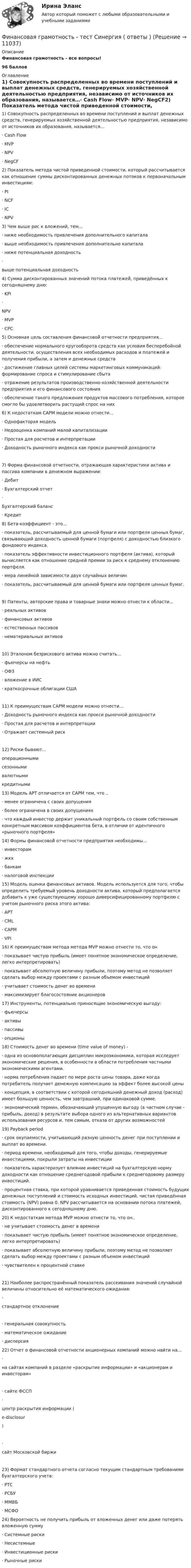     
          Описание
          Финансовая грамотность - все вопросы!96 баллов 
          Оглавление
          1) Совокупность распределенных во времени поступлений и выплат денежных средств, генерируемых хозяйственной деятельностью предприятия, независимо от источников их образования, называется…· Cash Flow· MVP· NPV· NegCF2) Показатель метода чистой приведенной стоимости, который рассчитывается как отношение суммы дисконтированных денежных потоков к первоначальным инвестициям:· PI· NCF· IC· NPV3) Чем выше рис к вложений, тем...· ниже необходимость привлечения дополнительного капитала· выше необходимость привлечения дополнительно капитала· ниже потенциальная доходность·выше потенциальная доходность4) Сумма дисконтированных значений потока платежей̆, приведённых к сегодняшнему дню:· KPI·NPV· MVP· СPC5) Основная цель составления финансовой̆ отчетности предприятия...· обеспечение нормального кругооборота средств как условия бесперебойной деятельности, осуществления всех необходимых расходов и платежей и получения прибыли, а затем и денежных средств· достижение главных целей системы маркетинговых коммуникаций: формирование спроса и стимулирование сбыта· отражение результатов производственно-хозяйственной деятельности предприятия и его финансового состояния· обеспечение такого предложения продуктов массового потребления, которое смогло бы удовлетворить растущий спрос на них6) К недостаткам САРМ модели можно отнести...· Однофакторая модель· Недооценка компаний малой капитализации· Простая для расчетов и интерпретации· Доходность рыночного индекса как прокси рыночной доходности7) Форма финансовой отчетности, отражающая характеристики актива и пассива компании в денежном выражении:· Дебит· Бухгалтерский отчет·Бухгалтерский баланс· Кредит8) Бета-коэффициент - это...· показатель, рассчитываемый для ценной бумаги или портфеля ценных бумаг, связывающий доходность ценной бумаги (портфеля) с доходностью близкого фондового индекса.· показатель эффективности инвестиционного портфеля (актива), который вычисляется как отношение средней премии за риск к среднему отклонению портфеля.· мера линейной зависимости двух случайных величин· показатель, рассчитываемый для ценной бумаги или портфеля ценных бумаг.9) Патенты, авторские права и товарные знаки можно отнести к области...· реальных активов· финансовых активов· естественных пассивов· нематериальных активов10) Эталоном безрискового актива можно считать…· фьючерсы на нефть· ОФЗ· вложение в ИИС· краткосрочные облигации США11) К преимуществам САРМ модели можно отнести...· Доходность рыночного индекса как прокси рыночной доходности· Простая для расчетов и интерпретации· Отражает системный риск12) Риски бывают...операционнымисезоннымивалютнымикредитными13) Модель APT отличается от САРМ тем, что ..· менее ограничена с своих допущения· более ограничена в своих допущениях· что каждый инвестор держит уникальный портфель со своим собственным конкретным массивом коэффициентов бета, в отличии от идентичного «рыночного портфеля»14) Формы финансовой̆ отчетности предприятия необходимы...· инвесторам· жкх· банкам· налоговой инспекции15) Модель оценки финансовых активов. Модель используется для того, чтобы определить требуемый уровень доходности актива, который предполагается добавить к уже существующему хорошо диверсифицированному портфелю с учетом рыночного риска этого актива:· APT· CML· CAPM· VPI16) К преимуществам метода метода MVP можно отнести то, что он· показывает чистую прибыль (имеет понятное экономическое определение, легко интерпретировать)· показывает абсолютную величину прибыли, поэтому метод не позволяет сделать выбор между проектами с разным объемом инвестиций· учитывает стоимость денег во времени· максимизирует благосостояние акционеров17) Инструменты, потенциально приносящие экономическую выгоду:· фьючерсы· активы· пассивы· опционы18) Стоимость денег во времени (time value of money) -· одна из основополагающих дисциплин микроэкономики, которая исследует экономические решения, в особенности в области потребления частными экономическими агентами.· норма потребления падает по мере роста цены товара, даже когда потребитель получает денежную компенсацию за эффект более высокой цены· концепция, в соответствии с которой сегодняшний денежный доход (расход) имеет большую ценность, чем завтрашний, при одинаковой сумме.· экономический термин, обозначающий упущенную выгоду (в частном случае - прибыль, доход) в результате выбора одного из альтернативных вариантов использования ресурсов и, тем самым, отказа от других возможностей19) Payback period· срок окупаемости, учитывающий разную ценность денег при поступлении и выплат во времени.· период времени, необходимый для того, чтобы доходы, генерируемые инвестициями, покрыли затраты на инвестиции· показатель характеризует влияние инвестиций на бухгалтерскую норму доходности как отношение среднегодовой прибыли к среднегодовому размеру инвестиций.· процентная ставка, при которой уравнивается приведенная стоимость будущих денежных поступлений и стоимость исходных инвестиций, чистая приведённая стоимость (NPV) равна 0. NPV рассчитывается на основании потока платежей, дисконтированного к сегодняшнему дню.20) К недостаткам метода MVP можно отнести то, что он..· не учитывает стоимость денег в времени· показывает чистую прибыль (имеет понятное экономическое определение, легко интерпретировать)· показывает абсолютную величину прибыли, поэтому метод не позволяет сделать выбор между проектами с разным объемом инвестиций· чувствителен к процентной ставке21) Наиболее распространённый показатель рассеивания значений случайной величины относительно её математического ожидания:·стандартное отклонение· генеральная совокупность· математическое ожидание· дисперсия22) Отчет о финансовой отчетности акционерных компаний можно найти на...·на сайтах компаний в разделе «раскрытие информации» и «акционерам и инвесторам»· сайте ФССП·центр раскрытия информации ( e-disclosur )·сайт Московской биржи23) Формат стандартного отчета согласно текущим стандартным требованиям бухгалтерского учета:· РТС· РСБУ· ММВБ· МСФО24) Вероятность не получить прибыль от вложенных денег или даже потерять вложенную сумму· Системные риски· Несистемные· Инвестиционные риски· Рыночные риски 
            
            
            Финансовая грамотность тест СинергияФинансовая грамотность - тест Синергия ( ответы ) Финансовая грамотность (Тест с ответами, Синергия/МОИ/МТИ/МОСАП)Финансовая грамотность Томичей. Основные мифы и заблуждения относительно финансовых рынковФинансовая диагностика организацииФинансовая и экономическая безопасность бизнеса (тест с ответами) 93%финансовая математика💯 Финансовая грамотность [Тема 1-7] (ответы на тесты Синергия / МОИ / МТИ / МосАП, ноябрь 2023)💯 Финансовая грамотность [Тема 1-7] (ответы на тесты Синергия / МОИ / МТИ / МосАП, октябрь 2023)💯 Финансовая грамотность [Тема 1-7] (правильные ответы на тест Синергия / МОИ / МТИ / МосАП, август 2023)Финансовая грамотность, темы 1-7, итоговый тест, 198 вопросов (ответы на тест Синергия / МТИ / МОИ / МосАП)🌞Финансовая грамотность. Темы 1-7 /Итоговый тест / Синергия / МТИ / МосАП. Новый сборник отлично! Ответы на 245 вопросов, которые встречаются в тестеФинансовая грамотность (Темы 1-7) тест с ответами Синергия/МОИ/ МТИ /МОСАП«Финансовая грамотность». Тест для сдачи в МФПУ «Синергия». 
