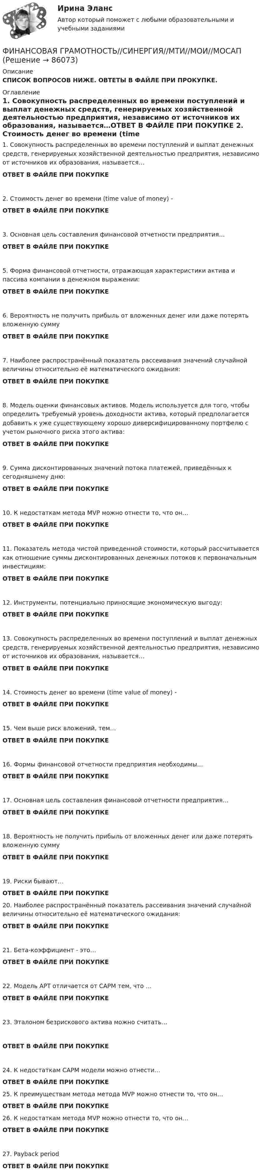      
            Описание
            СПИСОК ВОПРОСОВ НИЖЕ. ОВТЕТЫ В ФАЙЛЕ ПРИ ПРОКУПКЕ. 
            Оглавление
            1.     Совокупность распределенных во времени поступлений и выплат денежных средств, генерируемых хозяйственной деятельностью предприятия, независимо от источников их образования, называется…ОТВЕТ В ФАЙЛЕ ПРИ ПОКУПКЕ 2.     Стоимость денег во времени (time value of money) -ОТВЕТ В ФАЙЛЕ ПРИ ПОКУПКЕ 3.     Основная цель составления финансовой отчетности предприятия…ОТВЕТ В ФАЙЛЕ ПРИ ПОКУПКЕ  5.     Форма финансовой отчетности, отражающая характеристики актива и пассива компании в денежном выражении:ОТВЕТ В ФАЙЛЕ ПРИ ПОКУПКЕ 6.     Вероятность не получить прибыль от вложенных денег или даже потерять вложенную суммуОТВЕТ В ФАЙЛЕ ПРИ ПОКУПКЕ 7.     Наиболее распространённый показатель рассеивания значений случайной величины относительно её математического ожидания:ОТВЕТ В ФАЙЛЕ ПРИ ПОКУПКЕ 8.     Модель оценки финансовых активов. Модель используется для того, чтобы определить требуемый уровень доходности актива, который предполагается добавить к уже существующему хорошо диверсифицированному портфелю с учетом рыночного риска этого актива:ОТВЕТ В ФАЙЛЕ ПРИ ПОКУПКЕ9.     Сумма дисконтированных значений потока платежей, приведённых к сегодняшнему дню:ОТВЕТ В ФАЙЛЕ ПРИ ПОКУПКЕ 10.  К недостаткам метода MVP можно отнести то, что он…ОТВЕТ В ФАЙЛЕ ПРИ ПОКУПКЕ11.  Показатель метода чистой приведенной стоимости, который рассчитывается как отношение суммы дисконтированных денежных потоков к первоначальным инвестициям:ОТВЕТ В ФАЙЛЕ ПРИ ПОКУПКЕ12.  Инструменты, потенциально приносящие экономическую выгоду:ОТВЕТ В ФАЙЛЕ ПРИ ПОКУПКЕ13.  Совокупность распределенных во времени поступлений и выплат денежных средств, генерируемых хозяйственной деятельностью предприятия, независимо от источников их образования, называется…ОТВЕТ В ФАЙЛЕ ПРИ ПОКУПКЕ 14.  Стоимость денег во времени (time value of money) -ОТВЕТ В ФАЙЛЕ ПРИ ПОКУПКЕ 15.  Чем выше риск вложений, тем…ОТВЕТ В ФАЙЛЕ ПРИ ПОКУПКЕ  16.  Формы финансовой отчетности предприятия необходимы…ОТВЕТ В ФАЙЛЕ ПРИ ПОКУПКЕ17.  Основная цель составления финансовой отчетности предприятия…ОТВЕТ В ФАЙЛЕ ПРИ ПОКУПКЕ18.  Вероятность не получить прибыль от вложенных денег или даже потерять вложенную суммуОТВЕТ В ФАЙЛЕ ПРИ ПОКУПКЕ 19.  Риски бывают…ОТВЕТ В ФАЙЛЕ ПРИ ПОКУПКЕ 20.  Наиболее распространённый показатель рассеивания значений случайной величины относительно её математического ожидания:ОТВЕТ В ФАЙЛЕ ПРИ ПОКУПКЕ 21.  Бета-коэффициент - это…ОТВЕТ В ФАЙЛЕ ПРИ ПОКУПКЕ  22.  Модель APT отличается от CAPM тем, что …ОТВЕТ В ФАЙЛЕ ПРИ ПОКУПКЕ23.  Эталоном безрискового актива можно считать…ОТВЕТ В ФАЙЛЕ ПРИ ПОКУПКЕ 24.  К недостаткам CAPM модели можно отнести…ОТВЕТ В ФАЙЛЕ ПРИ ПОКУПКЕ25.  К преимуществам метода метода MVP можно отнести то, что он…ОТВЕТ В ФАЙЛЕ ПРИ ПОКУПКЕ 26.  К недостаткам метода MVP можно отнести то, что он…ОТВЕТ В ФАЙЛЕ ПРИ ПОКУПКЕ27.  Payback periodОТВЕТ В ФАЙЛЕ ПРИ ПОКУПКЕ  
            
            
            Финансовая грамотность (Синергия/МОИ/МТИ/МОСАП)ФИНАНСОВАЯ ГРАМОТНОСТЬ//СИНЕРГИЯ//МТИ//МОИ//МОСАПФинансовая грамотность Синергия МТИ МОСАП Ответы на тесты для самопроверки 1-7 и итоговый тестФинансовая грамотность. Синергия. На отлично!Финансовая грамотность СИНЕРГИЯ ОТВЕТЫ 2022Финансовая грамотность. Синергия. Ответы на ИТОГОВЫЙ ТЕСТ. На отлично!💯 Финансовая грамотность [Тема 1-7] (ответы на тесты Синергия / МОИ / МТИ / МосАП, декабрь 2023)Финансовая грамотность - ответы СинергияФинансовая грамотность ответы Синергия 2022финансовая грамотность || ответы || синергия || тест 100 новый💯 Финансовая грамотность (правильные ответы на тест Синергия / МОИ / МТИ / МосАП, август 2023)Финансовая грамотность Синергия 1 курсФинансовая грамотность. СИНЕРГИЯ 1 семестрФинансовая грамотность Синергия. 2023