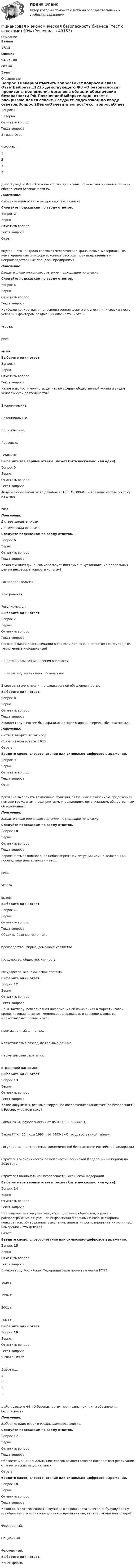      
            Описание
             Баллы 17/18 Оценка 94 из 100 Отзыв Зачет 
            Оглавление
             Вопрос 1НеверноОтметить вопросТекст вопросаВ главе ОтветВыбрать…1235   действующего ФЗ «О безопасности» прописаны полномочия органов в области обеспечения безопасности РФ.Пояснение:Выберите один ответ в раскрывающемся списке.Следуйте подсказкам по вводу ответов.Вопрос 2ВерноОтметить вопросТекст вопросаОтвет   внутреннего контроля являются человеческие, финансовые, материальные, нематериальные и информационные ресурсы, производственные и непроизводственные процессы предприятия.Пояснение:Введите слово или словосочетание, подходящее по смыслу.Следуйте подсказкам по вводу ответов.Вопрос 3ВерноОтметить вопросТекст вопросаНаиболее конкретная и непосредственная формы опасности или совокупность условий и факторов, создающих опасность, – это…угроза.риск.вызов.Выберите один ответ.Вопрос 4ВерноОтметить вопросТекст вопросаКакие опасности можно выделить по сферам общественной жизни и видам человеческой деятельности?Экономические.Потенциальные.Политические.Правовые.Реальные.Выберите все верные ответы (может быть несколько или один).Вопрос 5ВерноОтметить вопросТекст вопросаФедеральный закон от 28 декабря 2010 г. № 390-ФЗ «О безопасности» состоит из Ответ   глав.Пояснение:В ответ введите число.Пример ввода ответа: 7Следуйте подсказкам по вводу ответов.Вопрос 6ВерноОтметить вопросТекст вопросаКакая функция финансов использует инструмент «установление предельных цен на некоторые товары и услуги»?Распределительная.Контрольная.Регулирующая.Выберите один ответ.Вопрос 7ВерноОтметить вопросТекст вопросаСогласно какой классификации опасности делятся на естественно-природные, техногенные и социальные?По источникам возникновения опасности.По масштабу негативных последствий.В соответствии с причинно-следственной обусловленностью.Выберите один ответ.Вопрос 8ВерноОтметить вопросТекст вопросаВ каком году в России был официально зафиксирован термин «безопасность»?Пояснение:В ответ введите только год.Пример ввода ответа: 1973Ответ: Введите слово, словосочетание или символьно-цифровое выражение.Вопрос 9ВерноОтметить вопросТекст вопросаОтвет   призвана выполнять важнейшие функции, связанные с оказанием юридической помощи гражданам, предприятиям, учреждениям, организациям, общественным объединениям.Пояснение:Введите слово или словосочетание, подходящее по смыслу.Следуйте подсказкам по вводу ответов.Вопрос 10ВерноОтметить вопросТекст вопросаВероятность возникновения неблагоприятной ситуации или нежелательных последствий деятельности – это…риск.угроза.вызов.Выберите один ответ.Вопрос 11ВерноОтметить вопросТекст вопросаОбъекты безопасности – это…производство, фирма, домашнее хозяйство.государство, общество, личность.государство, экономическая система.Выберите один ответ.Вопрос 12ВерноОтметить вопросТекст вопросаПо Ф. Котлеру, повседневная информация об изысканиях в маркетинговой среде, которая помогает менеджерам создавать и совершенствовать маркетинговые планы, – это…промышленный шпионаж.маркетинговые разведывательные данные.маркетинговая стратегия.отраслевой диссонанс.Выберите один ответ.Вопрос 13ВерноОтметить вопросТекст вопросаКакие документы, регламентирующие обеспечение экономической безопасности в России, утратили силу?Закон РФ «О безопасности» от 05.03.1992 № 2446-1.Закон РФ от 21 июля 1993 г. № 5485-1 «О государственной тайне».Государственная стратегия экономической безопасности Российской Федерации.Стратегия экономической безопасности Российской Федерации на период до 2030 года.Стратегия национальной безопасности Российской Федерации.Выберите все верные ответы (может быть несколько или один).Вопрос 14ВерноОтметить вопросТекст вопросаНаблюдение за конкурентами, сбор, доставка, обработка, оценка и распространение актуальной информации о сильных и слабых сторонах конкурентов; обнаружение, выявление, анализ и прогнозирование их истинных намерений – это деловаяОтвет: Введите слово, словосочетание или символьно-цифровое выражение.Вопрос 15ВерноОтметить вопросТекст вопросаВ каком году Российская Федерация была принята в члены FATF?1989 г.1996 г.2001 г.2003 г.Выберите один ответ.Вопрос 16ВерноОтметить вопросТекст вопросаВ главе ОтветВыбрать…1235   действующего ФЗ «О безопасности» прописаны принципы обеспечения безопасности.Пояснение:Выберите один ответ в раскрывающемся списке.Следуйте подсказкам по вводу ответов.Вопрос 17ВерноОтметить вопросТекст вопросаОбеспечение национальных интересов осуществляется посредством реализации стратегических национальныхОтвет: Введите слово, словосочетание или символьно-цифровое выражение.Вопрос 18ВерноОтметить вопросТекст вопросаКакой контракт позволяет покупателю зафиксировать сегодня будущую цену приобретаемого через определенное время актива, валюты, акции или товара?Форвардный.Опционный.Фьючерсный.Выберите один ответ.Конец формы 
            
            
            Финансовая диагностика организацииФинансовая и экономическая безопасность бизнеса (тест с ответами) 93%финансовая математикаФинансовая математикаФинансовая математикаФинансовая математикаФинансовая математика 🌞Финансовая грамотность. Темы 1-7 /Итоговый тест / Синергия / МТИ / МосАП. Новый сборник отлично! Ответы на 245 вопросов, которые встречаются в тестеФинансовая грамотность (Темы 1-7) тест с ответами Синергия/МОИ/ МТИ /МОСАП«Финансовая грамотность». Тест для сдачи в МФПУ «Синергия». «Финансовая Грамотность» тестирование Синергия 2022 Финансовая грамотность тест СинергияФинансовая грамотность - тест Синергия ( ответы ) Финансовая грамотность (Тест с ответами, Синергия/МОИ/МТИ/МОСАП)