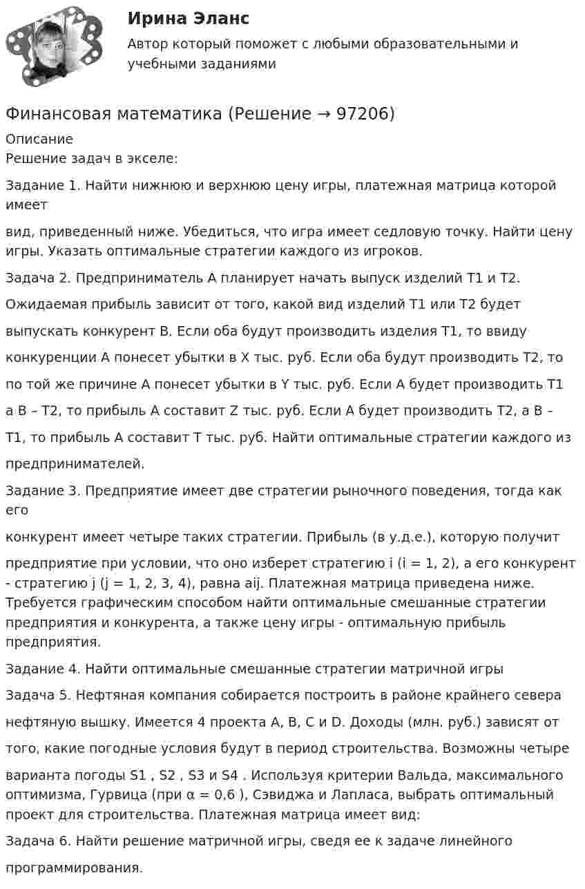     
            Описание
            Решение задач в экселе:Задание 1. Найти нижнюю и верхнюю цену игры, платежная матрица которой имеетвид, приведенный ниже. Убедиться, что игра имеет седловую точку. Найти цену игры. Указать оптимальные стратегии каждого из игроков.Задача 2. Предприниматель А планирует начать выпуск изделий Т1 и Т2.Ожидаемая прибыль зависит от того, какой вид изделий Т1 или Т2 будетвыпускать конкурент В. Если оба будут производить изделия Т1, то ввидуконкуренции А понесет убытки в X тыс. руб. Если оба будут производить Т2, топо той же причине А понесет убытки в Y тыс. руб. Если А будет производить Т1а В – Т2, то прибыль А составит Z тыс. руб. Если А будет производить Т2, а В –Т1, то прибыль А составит T тыс. руб. Найти оптимальные стратегии каждого изпредпринимателей.Задание 3. Предприятие имеет две стратегии рыночного поведения, тогда как егоконкурент имеет четыре таких стратегии. Прибыль (в у.д.е.), которую получитпредприятие при условии, что оно изберет стратегию i (i = 1, 2), а его конкурент - стратегию j (j = 1, 2, 3, 4), равна aij. Платежная матрица приведена ниже. Требуется графическим способом найти оптимальные смешанные стратегии предприятия и конкурента, а также цену игры - оптимальную прибыль предприятия.Задание 4. Найти оптимальные смешанные стратегии матричной игрыЗадача 5. Нефтяная компания собирается построить в районе крайнего северанефтяную вышку. Имеется 4 проекта A, B, C и D. Доходы (млн. руб.) зависят оттого, какие погодные условия будут в период строительства. Возможны четыреварианта погоды S1 , S2 , S3 и S4 . Используя критерии Вальда, максимального оптимизма, Гурвица (при α = 0,6 ), Сэвиджа и Лапласа, выбрать оптимальный проект для строительства. Платежная матрица имеет вид:Задача 6. Найти решение матричной игры, сведя ее к задаче линейногопрограммирования.   
            
            
            Финансовая математикаФинансовая математикаФинансовая математикаФинансовая математика ФИНАНСОВАЯ МАТЕМАТИКАФинансовая математика (11 задач) Ссуда в размере 750 000 руб. выдана 17.02.10 до 28.11.13 включительно под 13% годовых. ✅ Финансовая математика 30 вопросов СИНЕРГИЯ МТИ 2022«Финансовая Грамотность» тестирование Синергия 2022 Финансовая грамотность тест СинергияФинансовая грамотность - тест Синергия ( ответы ) Финансовая грамотность (Тест с ответами, Синергия/МОИ/МТИ/МОСАП)Финансовая грамотность Томичей. Основные мифы и заблуждения относительно финансовых рынковФинансовая диагностика организацииФинансовая и экономическая безопасность бизнеса (тест с ответами) 93%