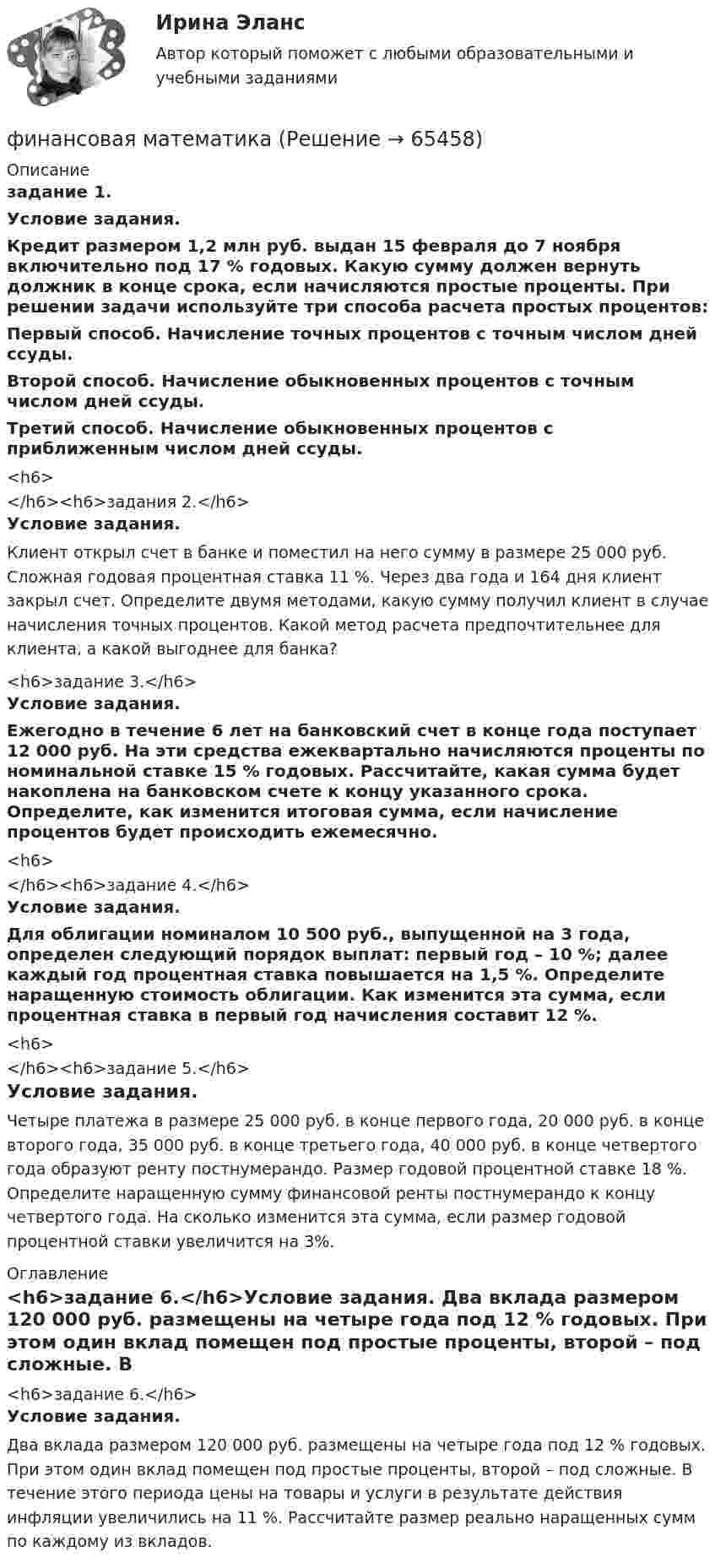      
            Описание
            задание 1.Условие задания.	Кредит размером 1,2 млн руб. выдан 15 февраля до 7 ноября включительно под 17 % годовых. Какую сумму должен вернуть должник в конце срока, если начисляются простые проценты. При решении задачи используйте три способа расчета простых процентов: 	Первый способ. Начисление точных процентов с точным числом дней ссуды.	Второй способ. Начисление обыкновенных процентов с точным числом дней ссуды.	Третий способ. Начисление обыкновенных процентов с приближенным числом дней ссуды.<h6></h6><h6>задания 2.</h6>Условие задания.	Клиент открыл счет в банке и поместил на него сумму в размере              25 000 руб. Сложная годовая процентная ставка 11 %. Через два года и 164 дня клиент закрыл счет. Определите двумя методами, какую сумму получил клиент в случае начисления точных процентов. Какой метод расчета предпочтительнее для клиента, а какой выгоднее для банка?<h6>задание 3.</h6>Условие задания.	Ежегодно в течение 6 лет на банковский счет в конце года поступает 12 000 руб. На эти средства ежеквартально начисляются проценты по номинальной ставке 15 % годовых. Рассчитайте, какая сумма будет накоплена на банковском счете к концу указанного срока. Определите, как изменится итоговая сумма, если начисление процентов будет происходить ежемесячно.<h6></h6><h6>задание 4.</h6>Условие задания.	Для облигации номиналом 10 500 руб., выпущенной на 3 года, определен следующий порядок выплат: первый год – 10 %; далее каждый год процентная ставка повышается на 1,5 %. Определите наращенную стоимость облигации. Как изменится эта сумма, если процентная ставка в первый год начисления составит 12 %.<h6></h6><h6>задание 5.</h6>Условие задания.	Четыре платежа в размере 25 000 руб. в конце первого года, 20 000 руб. в конце второго года, 35 000 руб. в конце третьего года, 40 000 руб. в конце четвертого года образуют ренту постнумерандо. Размер годовой процентной ставке 18 %. Определите наращенную сумму финансовой ренты постнумерандо к концу четвертого года. На сколько изменится эта сумма, если размер годовой процентной ставки увеличится на 3%. 
            Оглавление
            <h6>задание 6.</h6>Условие задания.         Два вклада размером 120 000 руб. размещены на четыре года под 12 % годовых. При этом один вклад помещен под простые проценты, второй – под сложные. В течение этого периода цены на товары и услуги в результате действия инфляции увеличились на 11 %. Рассчитайте размер реально наращенных сумм по каждому из вкладов.  
            
            
            Финансовая и экономическая безопасность бизнеса (тест с ответами) 93%финансовая математикаФинансовая математикаФинансовая математикаФинансовая математикаФинансовая математика ФИНАНСОВАЯ МАТЕМАТИКАФинансовая грамотность (Темы 1-7) тест с ответами Синергия/МОИ/ МТИ /МОСАП«Финансовая грамотность». Тест для сдачи в МФПУ «Синергия». «Финансовая Грамотность» тестирование Синергия 2022 Финансовая грамотность тест СинергияФинансовая грамотность - тест Синергия ( ответы ) Финансовая грамотность (Тест с ответами, Синергия/МОИ/МТИ/МОСАП)Финансовая грамотность Томичей. Основные мифы и заблуждения относительно финансовых рынков