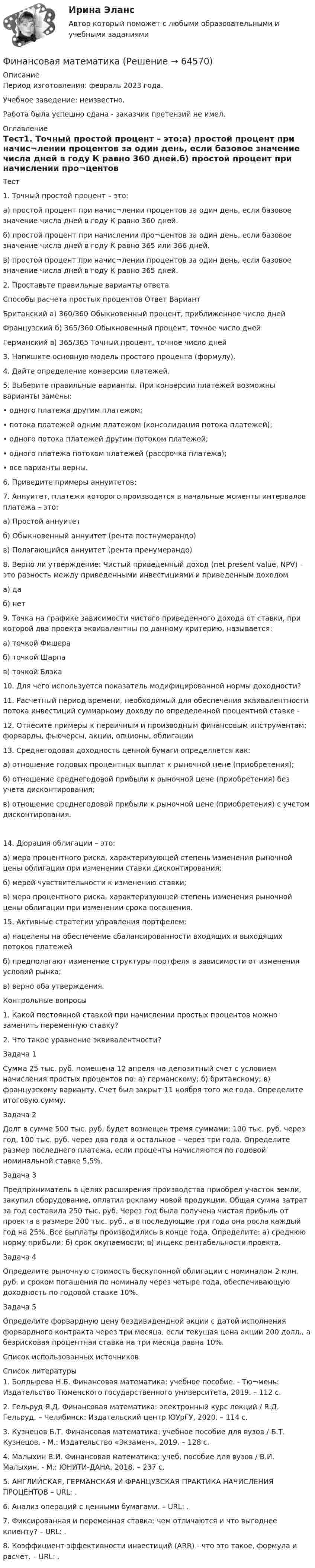      
            Описание
            Период изготовления: февраль 2023 года.Учебное заведение: неизвестно.Работа была успешно сдана - заказчик претензий не имел. 
            Оглавление
            Тест1. Точный простой процент – это:а) простой процент при начис¬лении процентов за один день, если базовое значение числа дней в году К равно 360 дней.б) простой процент при начислении про¬центов за один день, если базовое значение числа дней в году К равно 365 или 366 дней.в) простой процент при начис¬лении процентов за один день, если базовое значение числа дней в году К равно 365 дней.2. Проставьте правильные варианты ответаСпособы расчета простых процентов Ответ ВариантБританский а) 360/360 Обыкновенный процент, приближенное число днейФранцузский б) 365/360 Обыкновенный процент, точное число днейГерманский в) 365/365 Точный процент, точное число дней3. Напишите основную модель простого процента (формулу).4. Дайте определение конверсии платежей.5. Выберите правильные варианты. При конверсии платежей возможны варианты замены:• одного платежа другим платежом;• потока платежей одним платежом (консолидация потока платежей);• одного потока платежей другим потоком платежей;• одного платежа потоком платежей (рассрочка платежа);• все варианты верны.6. Приведите примеры аннуитетов:7. Аннуитет, платежи которого производятся в начальные моменты интервалов платежа – это:а) Простой аннуитетб) Обыкновенный аннуитет (рента постнумерандо)в) Полагающийся аннуитет (рента пренумерандо)8. Верно ли утверждение: Чистый приведенный доход (net present value, NPV) – это разность между приведенными инвестициями и приведенным доходом а) даб) нет9. Точка на графике зависимости чистого приведенного дохода от ставки, при которой два проекта эквивалентны по данному критерию, называется:а) точкой Фишераб) точкой Шарпав) точкой Блэка10. Для чего используется показатель модифицированной нормы доходности?11. Расчетный период времени, необходимый для обеспечения эквивалентности потока инвестиций суммарному доходу по определенной процентной ставке -12. Отнесите примеры к первичным и производным финансовым инструментам: форварды, фьючерсы, акции, опционы, облигации13. Среднегодовая доходность ценной бумаги определяется как:а) отношение годовых процентных выплат к рыночной цене (приобретения);б) отношение среднегодовой прибыли к рыночной цене (приобретения) без учета дисконтирования;в) отношение среднегодовой прибыли к рыночной цене (приобретения) с учетом дисконтирования.14. Дюрация облигации – это:а) мера процентного риска, характеризующей степень изменения рыночной цены облигации при изменении ставки дисконтирования;б) мерой чувствительности к изменению ставки;в) мера процентного риска, характеризующей степень изменения рыночной цены облигации при изменении срока погашения.15. Активные стратегии управления портфелем:а) нацелены на обеспечение сбалансированности входящих и выходящих потоков платежейб) предполагают изменение структуры портфеля в зависимости от изменения условий рынка;в) верно оба утверждения.Контрольные вопросы1. Какой постоянной ставкой при начислении простых процентов можно заменить переменную ставку?2. Что такое уравнение эквивалентности? Задача 1Сумма 25 тыс. руб. помещена 12 апреля на депозитный счет с условием начисления простых процентов по: а) германскому; б) британскому; в) французскому варианту. Счет был закрыт 11 ноября того же года. Определите итоговую сумму.Задача 2Долг в сумме 500 тыс. руб. будет возмещен тремя суммами: 100 тыс. руб. через год, 100 тыс. руб. через два года и остальное – через три года. Определите размер последнего платежа, если проценты начисляются по годовой номинальной ставке 5,5%.Задача 3Предприниматель в целях расширения производства приобрел участок земли, закупил оборудование, оплатил рекламу новой продукции. Общая сумма затрат за год составила 250 тыс. руб. Через год была получена чистая прибыль от проекта в размере 200 тыс. руб., а в последующие три года она росла каждый год на 25%. Все выплаты производились в конце года. Определите: а) среднюю норму прибыли; б) срок окупаемости; в) индекс рентабельности проекта.Задача 4Определите рыночную стоимость бескупонной облигации с номиналом 2 млн. руб. и сроком погашения по номиналу через четыре года, обеспечивающую доходность по годовой ставке 10%.Задача 5Определите форвардную цену бездивидендной акции с датой исполнения форвардного контракта через три месяца, если текущая цена акции 200 долл., а безрисковая процентная ставка на три месяца равна 10%.Список использованных источников 
            Список литературы
            1. Болдырева Н.Б. Финансовая математика: учебное пособие. - Тю¬мень: Издательство Тюменского государственного университета, 2019. – 112 с.2. Гельруд Я.Д. Финансовая математика: электронный курс лекций / Я.Д. Гельруд. – Челябинск: Издательский центр ЮУрГУ, 2020. – 114 с. 3. Кузнецов Б.Т. Финансовая математика: учебное пособие для вузов / Б.Т. Кузнецов. - М.: Издательство «Экзамен», 2019. – 128 с. 4. Малыхин В.И. Финансовая математика: учеб. пособие для вузов / В.И. Малыхин. - М.: ЮНИТИ-ДАНА, 2018. – 237 с.5. АНГЛИЙСКАЯ, ГЕРМАНСКАЯ И ФРАНЦУЗСКАЯ ПРАКТИКА НАЧИСЛЕНИЯ ПРОЦЕНТОВ – URL: .6. Анализ операций с ценными бумагами. – URL: .7. Фиксированная и переменная ставка: чем отличаются и что выгоднее клиенту? – URL: .8. Коэффициент эффективности инвестиций (ARR) - что это такое, формула и расчет. – URL: . 
            
            
            Финансовая математикаФинансовая математика ФИНАНСОВАЯ МАТЕМАТИКАФинансовая математика (11 задач) Ссуда в размере 750 000 руб. выдана 17.02.10 до 28.11.13 включительно под 13% годовых. ✅ Финансовая математика 30 вопросов СИНЕРГИЯ МТИ 2022✅ Финансовая математика 30 вопросов СИНЕРГИЯ МТИ 2022Финансовая математика (6 задач) Банк начисляет ежеквартально в течение года простые проценты без реинвестирования по ставкам: 7%, 7,5%, 8%, 9% годовых. Финансовая грамотность - тест Синергия ( ответы ) Финансовая грамотность (Тест с ответами, Синергия/МОИ/МТИ/МОСАП)Финансовая грамотность Томичей. Основные мифы и заблуждения относительно финансовых рынковФинансовая диагностика организацииФинансовая и экономическая безопасность бизнеса (тест с ответами) 93%финансовая математикаФинансовая математика