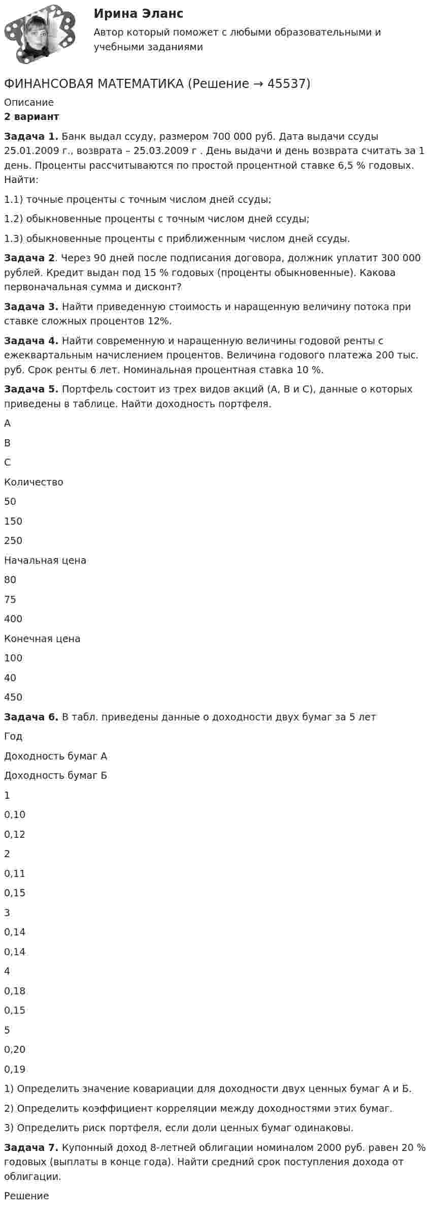      
            Описание
            2 вариантЗадача 1. Банк выдал ссуду, размером 700 000 руб. Дата выдачи ссуды 25.01.2009 г., возврата – 25.03.2009 г . День выдачи и день возврата считать за 1 день. Проценты рассчитываются по простой процентной ставке 6,5 % годовых. Найти:1.1) точные проценты с точным числом дней ссуды;1.2) обыкновенные проценты с точным числом дней ссуды;1.3) обыкновенные проценты с приближенным числом дней ссуды.Задача 2. Через 90 дней после подписания договора, должник уплатит 300 000 рублей. Кредит выдан под 15 % годовых (проценты обыкновенные). Какова первоначальная сумма и дисконт?Задача 3. Найти приведенную стоимость и наращенную величину потока при ставке сложных процентов 12%.Задача 4. Найти современную и наращенную величины годовой ренты с ежеквартальным начислением процентов. Величина годового платежа 200 тыс. руб. Срок ренты 6 лет. Номинальная процентная ставка 10 %.Задача 5. Портфель состоит из трех видов акций (А, В и С), данные о которых приведены в таблице. Найти доходность портфеля.АВСКоличество50150250Начальная цена8075400Конечная цена10040450Задача 6. В табл. приведены данные о доходности двух бумаг за 5 летГодДоходность бумаг АДоходность бумаг Б10,100,1220,110,1530,140,1440,180,1550,200,191) Определить значение ковариации для доходности двух ценных бумаг А и Б.2) Определить коэффициент корреляции между доходностями этих бумаг.3) Определить риск портфеля, если доли ценных бумаг одинаковы.Задача 7. Купонный доход 8-летней облигации номиналом 2000 руб. равен 20 % годовых (выплаты в конце года). Найти средний срок поступления дохода от облигации.Решение  
            
            
            Финансовая математика ФИНАНСОВАЯ МАТЕМАТИКАФинансовая математика (11 задач) Ссуда в размере 750 000 руб. выдана 17.02.10 до 28.11.13 включительно под 13% годовых. ✅ Финансовая математика 30 вопросов СИНЕРГИЯ МТИ 2022✅ Финансовая математика 30 вопросов СИНЕРГИЯ МТИ 2022Финансовая математика (6 задач) Банк начисляет ежеквартально в течение года простые проценты без реинвестирования по ставкам: 7%, 7,5%, 8%, 9% годовых. Финансовая математика. Вариант 1Финансовая грамотность (Тест с ответами, Синергия/МОИ/МТИ/МОСАП)Финансовая грамотность Томичей. Основные мифы и заблуждения относительно финансовых рынковФинансовая диагностика организацииФинансовая и экономическая безопасность бизнеса (тест с ответами) 93%финансовая математикаФинансовая математикаФинансовая математика