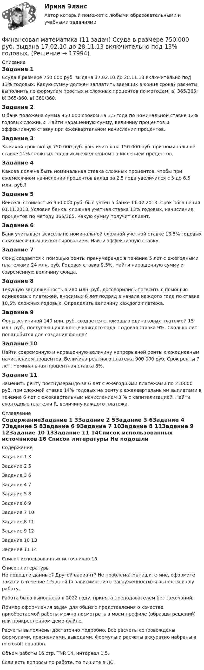     
          Описание
          Задание 1	Ссуда в размере 750 000 руб. выдана 17.02.10 до 28.11.13 включительно под 13% годовых. Какую сумму должен заплатить заемщик в конце срока? расчеты выполнить по формулам простых и сложных процентов по методам: а) 365/365; б) 365/360, в) 360/360.Задание 2	В банк положена сумма 950 000 сроком на 3,5 года по номинальной ставке 12% годовых сложных. Найти наращенную сумму, величину процентов и эффективную ставку при ежеквартальном начислении процентов.Задание 3	За какой срок вклад 750 000 руб. увеличится на 150 000 руб. при номинальной ставке 11% сложных годовых и ежедневном начислением процентов.Задание 4	Какова должна быть номинальная ставка сложных процентов, чтобы при ежемесячном начислении процентов вклад за 2,5 года увеличился с 5 до 6,5 млн. руб.?Задание 5	Вексель стоимостью 950 000 руб. был учтен в банке 11.02.2013. Срок погашения 01.11.2013. Условия банка: сложная учетная ставка 13% годовых, начисление процентов по методу 365/365. Какую сумму получит клиент.Задание 6	Банк учитывает вексель по номинальной сложной учетной ставке 13,5% годовых с ежемесячным дисконтированием. Найти эффективную ставку.Задание 7	Фонд создается с помощью ренты пренумерандо в течение 5 лет с ежегодными платежами 24 млн. руб. Годовая ставка 9,5%. Найти наращенную сумму и современную величину фонда.Задание 8	Текущую задолженность в 280 млн. руб. договорились погасить с помощью одинаковых платежей, вносимых 6 лет подряд в начале каждого года по ставке 10,5% сложных годовых. Определить величину каждого платежа.Задание 9	Фонд величиной 140 млн. руб. создается с помощью одинаковых платежей 15 млн. руб., поступающих в конце каждого года. Годовая ставка 9%. Сколько лет понадобится для создания фонда?Задание 10	Найти современную и наращенную величину непрерывной ренты с ежедневным начислением процентов. Величина рентного платежа 900 000 руб. Срок ренты 7 лет. Номинальная процентная ставка 8%.Задание 11	Заменить ренту постнумерандо за 6 лет с ежегодными платежами по 230000 руб. при сложной ставке 14% годовых на ренту с ежеквартальными выплатами в течение 6 лет с ежеквартальным начислением 3 % с капитализацией. Найти ежегодные платежи R, величину каждого платежа. 
          Оглавление
          СодержаниеЗадание 1	3Задание 2	5Задание 3	6Задание 4	7Задание 5	8Задание 6	9Задание 7	10Задание 8	11Задание 9	12Задание 10	13Задание 11	14Список использованных источников	16 
          Список литературы
          Не подошли данные? Другой вариант? Не проблема! Напишите мне, оформите заказ и в течение 1-5 дней (в зависимости от загруженности) я выполню вашу работу.Работа была выполнена в 2022 году, принята преподавателем без замечаний.Пример оформления задач для общего представления о качестве приобретаемой работы можно посмотреть в моем профиле (образцы решений) или прикрепленном демо-файле.Расчеты выполнены достаточно подробно. Все расчеты сопровождены формулами, пояснениями, выводами. Формулы и расчеты аккуратно набраны в microsoft equation.Объем работы 16 стр. TNR 14, интервал 1,5.Если есть вопросы по работе, то пишите в ЛС.
            
            
            ФИНАНСОВАЯ МАТЕМАТИКАФинансовая математика (11 задач) Ссуда в размере 750 000 руб. выдана 17.02.10 до 28.11.13 включительно под 13% годовых. ✅ Финансовая математика 30 вопросов СИНЕРГИЯ МТИ 2022✅ Финансовая математика 30 вопросов СИНЕРГИЯ МТИ 2022Финансовая математика (6 задач) Банк начисляет ежеквартально в течение года простые проценты без реинвестирования по ставкам: 7%, 7,5%, 8%, 9% годовых. Финансовая математика. Вариант 1Финансовая математика Вариант 10 (11 задач) Ссуда в размере 800 000 руб. выдана 13.02.11 до 15.10.13 включительно под 16% годовыхФинансовая грамотность Томичей. Основные мифы и заблуждения относительно финансовых рынковФинансовая диагностика организацииФинансовая и экономическая безопасность бизнеса (тест с ответами) 93%финансовая математикаФинансовая математикаФинансовая математикаФинансовая математика