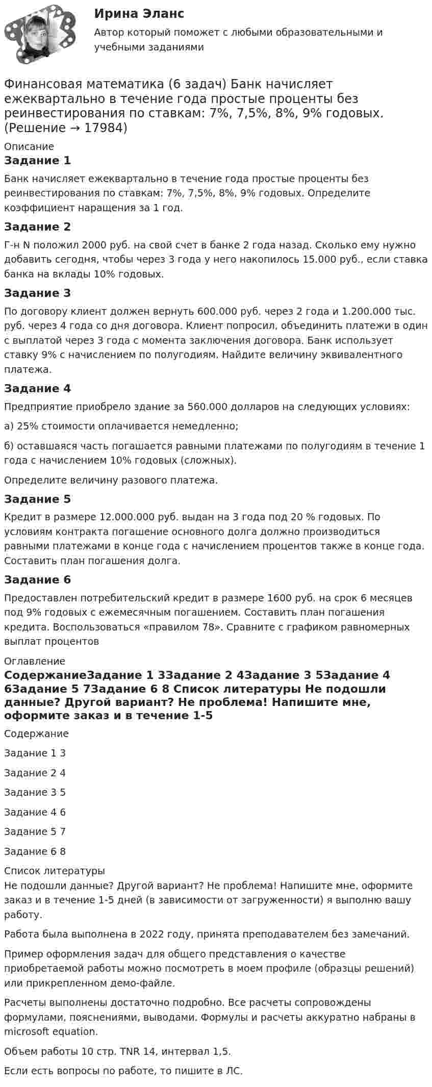     
          Описание
          Задание 1Банк начисляет ежеквартально в течение года простые проценты без реинвестирования по ставкам: 7%, 7,5%, 8%, 9% годовых. Определите коэффициент наращения за 1 год.Задание 2Г-н N положил 2000 руб. на свой счет в банке 2 года назад. Сколько ему нужно добавить сегодня, чтобы через 3 года у него накопилось 15.000 руб., если ставка банка на вклады 10% годовых.Задание 3По договору клиент должен вернуть 600.000 руб. через 2 года и 1.200.000 тыс. руб. через 4 года со дня договора. Клиент попросил, объединить платежи в один с выплатой через 3 года с момента заключения договора. Банк использует ставку 9% с начислением по полугодиям. Найдите величину эквивалентного платежа.Задание 4Предприятие приобрело здание за 560.000 долларов на следующих условиях: а) 25% стоимости оплачивается немедленно; б) оставшаяся часть погашается равными платежами по полугодиям в течение 1 года с начислением 10% годовых (сложных). Определите величину разового платежа.Задание 5Кредит в размере 12.000.000 руб. выдан на 3 года под 20 % годовых. По условиям контракта погашение основного долга должно производиться равными платежами в конце года с начислением процентов также в конце года. Составить план погашения долга.Задание 6Предоставлен потребительский кредит в размере 1600 руб. на срок 6 месяцев под 9% годовых с ежемесячным погашением. Составить план погашения кредита. Воспользоваться «правилом 78». Сравните с графиком равномерных выплат процентов 
          Оглавление
          СодержаниеЗадание 1	3Задание 2	4Задание 3	5Задание 4	6Задание 5	7Задание 6	8 
          Список литературы
          Не подошли данные? Другой вариант? Не проблема! Напишите мне, оформите заказ и в течение 1-5 дней (в зависимости от загруженности) я выполню вашу работу.Работа была выполнена в 2022 году, принята преподавателем без замечаний.Пример оформления задач для общего представления о качестве приобретаемой работы можно посмотреть в моем профиле (образцы решений) или прикрепленном демо-файле.Расчеты выполнены достаточно подробно. Все расчеты сопровождены формулами, пояснениями, выводами. Формулы и расчеты аккуратно набраны в microsoft equation.Объем работы 10 стр. TNR 14, интервал 1,5.Если есть вопросы по работе, то пишите в ЛС.
            
            
            ✅ Финансовая математика 30 вопросов СИНЕРГИЯ МТИ 2022Финансовая математика (6 задач) Банк начисляет ежеквартально в течение года простые проценты без реинвестирования по ставкам: 7%, 7,5%, 8%, 9% годовых. Финансовая математика. Вариант 1Финансовая математика Вариант 10 (11 задач) Ссуда в размере 800 000 руб. выдана 13.02.11 до 15.10.13 включительно под 16% годовыхФинансовая математика Вариант 1 (10 задач). Задача 1 	Банк выдал ссуду в размере Р = 500 тыс. руб. сроком на 3 месяца, 6 месяцев и 9 месяцев, по ставке i = 13,0 простых процентов (и d = 13,0 учетной ставке процента). Финансовая математика Вариант 13 (6 задач) Найдите величину дохода кредитора, если за предоставление в долг на полгода некоторой суммы денег он получил 500 тыс. рубФИНАНСОВАЯ МАТЕМАТИКА. Вариант 16финансовая математикаФинансовая математикаФинансовая математикаФинансовая математикаФинансовая математика ФИНАНСОВАЯ МАТЕМАТИКАФинансовая математика (11 задач) Ссуда в размере 750 000 руб. выдана 17.02.10 до 28.11.13 включительно под 13% годовых. 