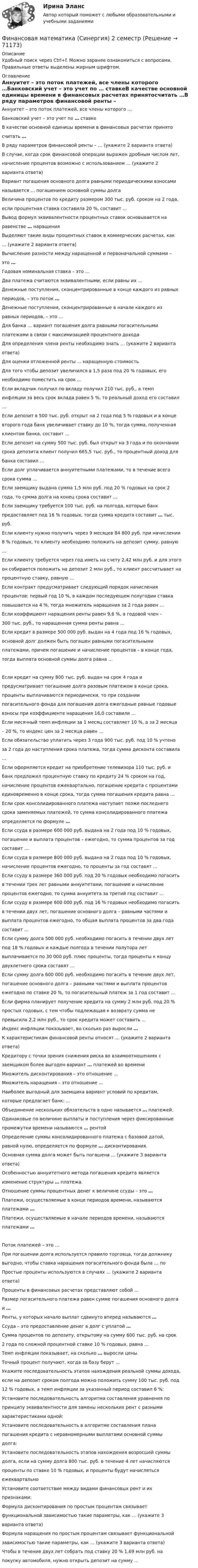     
            Описание
            Удобный поиск через Ctrl+f. Можно заранее ознакомиться с вопросами. Правильные ответы выделены жирным шрифтом. 
            Оглавление
            Аннуитет – это поток платежей, все члены которого …Банковский учет – это учет по … ставкеВ качестве основной единицы времени в финансовых расчетах принятосчитать …В ряду параметров финансовой ренты – … (укажите 2 варианта ответа)В случае, когда срок финансовой операции выражен дробным числом лет,начисление процентов возможно с использованием … (укажите 2варианта ответа)Вариант погашения основного долга равными периодическими взносаминазывается … погашением основной суммы долгаВеличина процентов по кредиту размером 300 тыс. руб. сроком на 2 года,если процентная ставка составила 20 %, составит …Вывод формул эквивалентности процентных ставок основывается наравенстве … наращенияВыделяют такие виды процентных ставок в коммерческих расчетах, как… (укажите 2 варианта ответа)Вычисление разности между наращенной и первоначальной суммами –это …Годовая номинальная ставка – это …Два платежа считаются эквивалентными, если равны их …Денежные поступления, сконцентрированные в конце каждого из равныхпериодов, – это поток …Денежные поступления, сконцентрированные в начале каждого изравных периодов, – это …Для банка … вариант погашения долга равными погасительнымиплатежами в связи с максимизацией процентного доходаДля определения члена ренты необходимо знать … (укажите 2 вариантаответа)Для оценки отложенной ренты … наращенную стоимостьДля того чтобы депозит увеличился в 1,5 раза под 20 % годовых, егонеобходимо поместить на срок …Если вкладчик получил по вкладу получил 210 тыс. руб., а темпинфляции за весь срок вклада равен 5 %, то реальный доход его составил…Если депозит в 500 тыс. руб. открыт на 2 года под 5 % годовых и в концевторого года банк увеличивает ставку до 10 %, тогда сумма, полученнаяклиентом банка, составит …Если депозит на сумму 500 тыс. руб. был открыт на 3 года и по окончаниисрока депозита клиент получил 665,5 тыс. руб., то процентный доход длябанка составил …Если долг уплачивается аннуитетными платежами, то в течение всегосрока сумма …Если заемщику выдана сумма 1,5 млн руб. под 20 % годовых на срок 2года, то сумма долга на конец срока составит …Если заемщику требуется 100 тыс. руб. на полгода, которые банкпредоставляет под 16 % годовых, тогда сумма кредита составит … тыс.руб.Если клиенту нужно получить через 9 месяцев 84 800 руб. при начислении8 % годовых, то клиенту необходимо положить на депозит сумму, равную…Если клиенту требуется через год иметь на счету 2,42 млн руб. и для этогоон собирается положить на депозит 2 млн руб., то клиент рассчитывает напроцентную ставку, равную …Если контракт предусматривает следующий порядок начисленияпроцентов: первый год 10 %, в каждом последующем полугодии ставкаповышается на 4 %, тогда множитель наращения за 2 года равен …Если коэффициент наращения ренты равен 9,6 %, а годовой член –300 тыс. руб., то наращенная сумма ренты равна …Если кредит в размере 500 000 руб. выдан на 4 года под 16 % годовых,основной долг должен быть погашен равными погасительнымиплатежами, причем погашение и начисление процентов – в конце года,тогда выплата основной суммы долга равна …Если кредит на сумму 800 тыс. руб. выдан на срок 4 года ипредусматривает погашение долга разовым платежом в конце срока,проценты выплачиваются периодически, то при созданиипогасительного фонда для погашения долга ежегодные равные годовыевзносы при коэффициенте наращения 16,0 составили …Если месячный темп инфляции за 1 месяц составляет 10 %, а за 2 месяца– 20 %, то индекс цен за 2 месяца равен …Если обязательство уплатить через 3 года 900 тыс. руб. под 10 % учтеноза 2 года до наступления срока платежа, тогда сумма дисконта составила…Если оформляется кредит на приобретение телевизора 110 тыс. руб. ибанк предложил процентную ставку по кредиту 24 % сроком на год,начисление процентов ежеквартально, погашение кредита с процентамиединовременно в конце срока, тогда сумма погашения кредита равна …Если срок консолидированного платежа наступает позже последнегосрока заменяемых платежей, то сумма консолидированного платежаопределяется по формуле …Если ссуда в размере 600 000 руб. выдана на 2 года под 10 % годовых,погашение и выплата процентов – ежегодно, то сумма процентов за годсоставит …Если ссуда в размере 800 000 руб. выдана на 2 года под 10 % годовых,начисление процентов ежегодно, то проценты за год составят …Если ссуду в размере 360 000 руб. под 20 % годовых необходимо погаситьв течении трех лет равными аннуитетами, погашение и начислениепроцентов ежегодно, то сумма аннуитета за третий год составит …Если ссуду в размере 600 000 руб. под 16 % годовых необходимо погаситьв течении двух лет, погашение основного долга – равными частями ивыплата процентов ежегодно, то общая выплата процентов за два годасоставит …Если сумму долга 500 000 руб. необходимо погасить в течении двух летпод 18 % годовых и каждые полгода в течении полутора летвыплачивается по 30 000 руб. плюс проценты, тогда проценты к концудвухлетнего срока составят …Если сумму долга 600 000 руб. необходимо погасить в течение двух лет,погашение основного долга – равными частями и выплата процентовежегодно по ставке 20 %, то погасительный платеж за 1 год составит …Если фирма планирует получение кредита на сумму 2 млн руб. под 20 %простых годовых, с тем чтобы подлежащая к возврату сумма непревысила 2,2 млн руб., то срок кредита может составить …Индекс инфляции показывает, во сколько раз выросли …К характеристикам финансовой ренты относят … (укажите 2 вариантаответа)Кредитору с точки зрения снижения риска во взаимоотношениях сзаемщиком более выгоден вариант … платежей во времениМножитель дисконтирования – это отношение …Множитель наращения – это отношение …Наиболее выгодный для заемщика вариант условий по кредитам,которые предлагает банк: …Объединение нескольких обязательств в одно называется … платежей.Одинаковые по величине выплаты и поступления через фиксированныепромежутки времени называются … рентойОпределение суммы консолидированного платежа с базовой датой,равной нулю, определяется по формуле … дисконтирования.Основная сумма долга может быть погашена … (укажите 3 вариантаответа)Особенностью аннуитетного метода погашения кредита являетсяизменение структуры … платежа.Отношение суммы процентных денег к величине ссуды – это …Платежи, осуществляемые в конце периодов времени, называютсяплатежами …Платежи, осуществляемые в начале периодов времени, называютсяплатежами …Поток платежей – это …При погашении долга используется правило торговца, тогда должникувыгодно, чтобы ставка наращения погасительного фонда была … поПростые проценты используются в случаях … (укажите 2 вариантаответа)Проценты в финансовых расчетах представляют собой …Размер погасительного платежа равен сумме погашения основного долгаи …Ренты, у которых начало выплат сдвинуто вперед называются …Ссуда – это предоставление денег в долг с уплатой …Сумма процентов по депозиту, открытому на сумму 600 тыс. руб. на срок2 года по сложной процентной ставке 10 % годовых, равна …Темп инфляции показывает, на сколько … выросли цены.Точный процент получают, когда за базу берут …Укажите последовательность этапов нахождения реальной суммы дохода,если на депозит сроком полгода можно положить сумму 100 тыс. руб. под12 % годовых, а темп инфляции за указанный период составил 6 %:Установите последовательность алгоритма составления уравнения попринципу эквивалентности для замены нескольких рент с разнымихарактеристиками одной:Установите последовательность в алгоритме составления планапогашения кредита с неравномерными выплатами основной суммыдолга:Установите последовательность этапов нахождения возросшей суммыдолга, если на сумму долга 800 тыс. руб. в течение 4 лет начисляютсяпроценты по ставке 10 % годовых, и проценты будут начислятьсяежеквартальноУстановите соответствие между видами финансовых рент и ихпризнаками:Формула дисконтирования по простым процентам связываетфункциональной зависимостью такие параметры, как … (укажите 3варианта ответа)Формула наращения по простым процентам связывает функциональнойзависимостью такие параметры, как … (укажите 3 варианта ответа)Чтобы в течение двух лет собрать под ставку 20 % 1,69 млн руб. напокупку автомобиля, нужно открыть депозит на сумму …  
            
            
            💯 Финансовая математика (правильные ответы на тест Синергия / МОИ / МТИ / МосАП)Финансовая математика (Синергия) 2 семестрФинансовая математика. Синергия. ✅ Ответы на ИТОГОВЫЙ ТЕСТ. На отлично!Финансовая математика. Синергия. Ответы на ИТОГОВЫЙ ТЕСТ. На отлично!Финансовая математика Синергия Тест 30 вопросов 80 баллов«Финансовая математика». Тест для сдачи в МФПУ «Синергия». Финансовая Математика - тест с ответами - Cинергия 2022 год⭐ Финансовая математика.ои(dor) (ответы на тест Синергия / МТИ / МосАП, август 2022)⭐ Финансовая математика.ои(dor) (ответы на тест Синергия / МТИ / МосАП, декабрь 2022)⭐ Финансовая математика.ои(dor) (ответы на тест Синергия / МТИ / МосАП, ноябрь 2022)⭐ Финансовая математика.ои(dor) (ответы на тест Синергия / МТИ / МосАП, октябрь 2022)⭐ Финансовая математика.ои(dor) (ответы на тест Синергия / МТИ / МосАП, сентябрь 2022)⭐ Финансовая математика.ои(dor) (ответы на тест Синергия / МТИ / МосАП, январь 2023)💯 Финансовая математика.ои(dor) (правильные ответы на тест Синергия / МОИ / МТИ / МосАП)