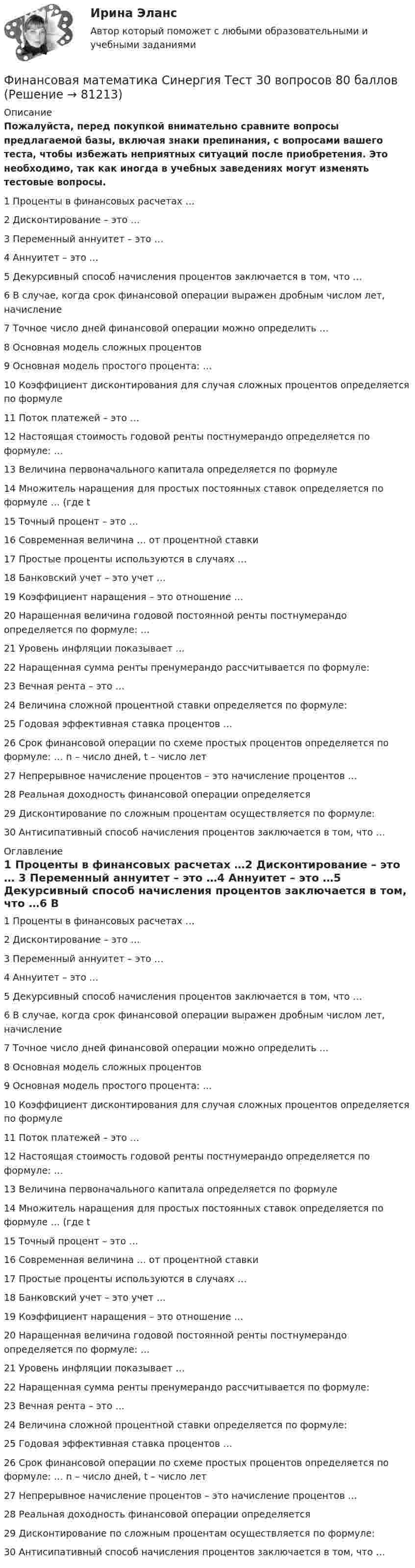     
            Описание
            Пожалуйста, перед покупкой внимательно сравните вопросы предлагаемой базы, включая знаки препинания, с вопросами вашего теста, чтобы избежать неприятных ситуаций после приобретения. Это необходимо, так как иногда в учебных заведениях могут изменять тестовые вопросы.1 Проценты в финансовых расчетах …2 Дисконтирование – это … 3 Переменный аннуитет – это …4 Аннуитет – это …5 Декурсивный способ начисления процентов заключается в том, что …6 В случае, когда срок финансовой операции выражен дробным числом лет, начисление 7 Точное число дней финансовой операции можно определить …8 Основная модель сложных процентов9 Основная модель простого процента: …10 Коэффициент дисконтирования для случая сложных процентов определяется по формуле11 Поток платежей – это …12 Настоящая стоимость годовой ренты постнумерандо определяется по формуле: … 13 Величина первоначального капитала определяется по формуле14 Множитель наращения для простых постоянных ставок определяется по формуле … (где t 15 Точный процент – это …16 Современная величина … от процентной ставки17 Простые проценты используются в случаях …18 Банковский учет – это учет … 19 Коэффициент наращения – это отношение …20 Наращенная величина годовой постоянной ренты постнумерандо определяется по формуле: … 21 Уровень инфляции показывает …22 Наращенная сумма ренты пренумерандо рассчитывается по формуле: 23 Вечная рента – это …24 Величина сложной процентной ставки определяется по формуле: 25 Годовая эффективная ставка процентов …26 Срок финансовой операции по схеме простых процентов определяется по формуле: … n – число дней, t – число лет27 Непрерывное начисление процентов – это начисление процентов …28 Реальная доходность финансовой операции определяется29 Дисконтирование по сложным процентам осуществляется по формуле: 30 Антисипативный способ начисления процентов заключается в том, что … 
            Оглавление
            1 Проценты в финансовых расчетах …2 Дисконтирование – это … 3 Переменный аннуитет – это …4 Аннуитет – это …5 Декурсивный способ начисления процентов заключается в том, что …6 В случае, когда срок финансовой операции выражен дробным числом лет, начисление 7 Точное число дней финансовой операции можно определить …8 Основная модель сложных процентов9 Основная модель простого процента: …10 Коэффициент дисконтирования для случая сложных процентов определяется по формуле11 Поток платежей – это …12 Настоящая стоимость годовой ренты постнумерандо определяется по формуле: … 13 Величина первоначального капитала определяется по формуле14 Множитель наращения для простых постоянных ставок определяется по формуле … (где t 15 Точный процент – это …16 Современная величина … от процентной ставки17 Простые проценты используются в случаях …18 Банковский учет – это учет … 19 Коэффициент наращения – это отношение …20 Наращенная величина годовой постоянной ренты постнумерандо определяется по формуле: … 21 Уровень инфляции показывает …22 Наращенная сумма ренты пренумерандо рассчитывается по формуле: 23 Вечная рента – это …24 Величина сложной процентной ставки определяется по формуле: 25 Годовая эффективная ставка процентов …26 Срок финансовой операции по схеме простых процентов определяется по формуле: … n – число дней, t – число лет27 Непрерывное начисление процентов – это начисление процентов …28 Реальная доходность финансовой операции определяется29 Дисконтирование по сложным процентам осуществляется по формуле: 30 Антисипативный способ начисления процентов заключается в том, что …  
            
            
            Финансовая математика. Синергия. Ответы на ИТОГОВЫЙ ТЕСТ. На отлично!Финансовая математика Синергия Тест 30 вопросов 80 баллов«Финансовая математика». Тест для сдачи в МФПУ «Синергия». Финансовая Математика - тест с ответами - Cинергия 2022 годФинансовая математика.  Типовой расчет. вариант 9Финансовая математика ФУ Вариант 2 (7 задач) Банк выдал ссуду, размером 700 000 руб. Дата выдачи ссуды 25.01.2009 г., возврата – 25.03.2009 г . Финансовая модель должна быть построена так, чтобы позволить проведение анализа ... результатов финансовых прогнозов к изменению всех допущений (исходных данных) модели; использование данной функции должно иметь подробное описание в инструкции по ⭐ Финансовая математика.ои(dor) (ответы на тест Синергия / МТИ / МосАП, октябрь 2022)⭐ Финансовая математика.ои(dor) (ответы на тест Синергия / МТИ / МосАП, сентябрь 2022)⭐ Финансовая математика.ои(dor) (ответы на тест Синергия / МТИ / МосАП, январь 2023)💯 Финансовая математика.ои(dor) (правильные ответы на тест Синергия / МОИ / МТИ / МосАП)💯 Финансовая математика.ои(dor) (правильные ответы на тест Синергия / МОИ / МТИ / МосАП, август 2023)💯 Финансовая математика (правильные ответы на тест Синергия / МОИ / МТИ / МосАП)Финансовая математика (Синергия) 2 семестр