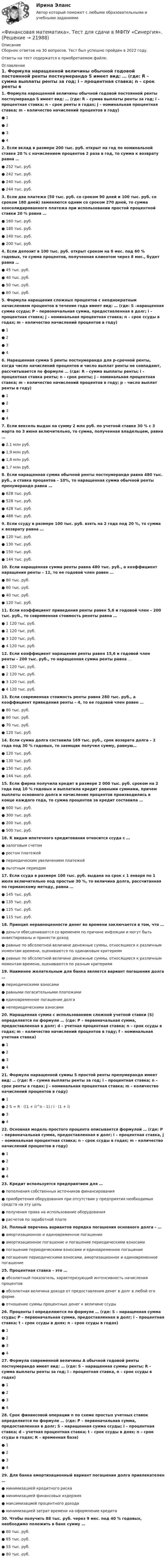     
          Описание
          Сборник ответов на 30 вопросов. Тест был успешно пройден в 2022 году. Ответы на тест содержатся в приобретаемом файле.  
          Оглавление
          1. Формула наращенной величины обычной годовой постоянной ренты постнумерандо S имеет вид: … (где: R – сумма выплаты ренты за год; i – процентная ставка; n – срок ренты в годах; j – номинальная процентная ставка; m – количество начислений процентов в году)● 1● 2● 3● 42. Если вклад в размере 200 тыс. руб. открыт на год по номинальной ставке 20 % с начислением процентов 2 раза в год, то сумма к возврату равна …● 252 тыс. руб.● 242 тыс. руб.● 240 тыс. руб.● 244 тыс. руб.3. Если два платежа (50 тыс. руб. со сроком 90 дней и 100 тыс. руб. со сроком 180 дней) заменяются одним со сроком 270 дней, то сумма консолидированного платежа при использовании простой процентной ставки 20 % равна …● 160 тыс. руб.● 180 тыс. руб.● 140 тыс. руб.● 200 тыс. руб.4. Если депозит в 100 тыс. руб. открыт сроком на 8 мес. под 60 % годовых, то сумма процентов, полученная клиентом через 8 мес., будет равна …● 45 тыс. руб.● 40 тыс. руб.● 50 тыс. руб.● 60 тыс. руб.5. Формула наращения сложных процентов с неоднократным начислением процентов в течение года имеет вид: … (где: S –наращенная сумма ссуды; P – первоначальная сумма, предоставленная в долг; i – процентная ставка; j – номинальная процентная ставка; n – срок ссуды в годах; m – количество начислений процентов в году)● 1● 2● 3● 46. Наращенная сумма S ренты постнумерандо для р-срочной ренты, когда число начислений процентов и число выплат ренты не совпадают, рассчитывается по формуле … (где: R – сумма выплаты ренты; i – процентная ставка ренты; n – срок ренты; j – номинальная процентная ставка; m – количество начислений процентов в году; p – число выплат ренты в году)● 1● 2● 3● 47. Если вексель выдан на сумму 2 млн руб. по учетной ставке 30 % с 3 марта по 3 июня включительно, то сумма, полученная владельцем, равна …● 2,1 млн руб.● 1,9 млн руб.● 1,8 млн руб.● 1,7 млн руб.8. Если наращенная сумма обычной ренты постнумерандо равна 480 тыс. руб., а ставка процентов – 10%, то наращенная сумма обычной ренты пренумерандо равна …● 628 тыс. руб.● 528 тыс. руб.● 428 тыс. руб.● 488 тыс. руб.9. Если ссуду в размере 100 тыс. руб. взять на 2 года под 20 %, то сумма к возврату равна …● 120 тыс. руб.● 130 тыс. руб.● 150 тыс. руб.● 144 тыс. руб.10. Если наращенная сумма ренты равна 480 тыс. руб., а коэффициент наращения ренты – 12, то ее годовой член равен …● 80 тыс. руб.● 60 тыс. руб.● 40 тыс. руб.● 120 тыс. руб.11. Если коэффициент приведения ренты равен 5,6 и годовой член – 200 тыс. руб., то современная стоимость ренеты равна …● 1 120 тыс. руб.● 2 120 тыс. руб.● 3 120 тыс. руб.● 4 120 тыс. руб.12. Если коэффициент наращения ренты равен 15,6 и годовой член ренты – 200 тыс. руб., то наращенная сумма ренты равна …● 1 120 тыс. руб.● 2 120 тыс. руб.● 3 120 тыс. руб.● 4 120 тыс. руб.13. Если современная стоимость ренты равна 280 тыс. руб., а коэффициент приведения ренты – 4, то ее годовой член равен …● 80 тыс. руб.● 60 тыс. руб.● 70 тыс. руб.● 120 тыс. руб.14. Если сумма долга составила 169 тыс. руб., срок возврата долга – 2 года под 30 % годовых, то заемщик получил сумму, равную…● 120 тыс. руб.● 130 тыс. руб.● 150 тыс. руб.● 144 тыс. руб.15. Если фирма получила кредит в размере 2 000 тыс. руб. сроком на 2 года под 10 % годовых и выплатила кредит равными суммами, причем выплаты основного долга и начисление процентов производились в конце каждого года, то сумма процентов за кредит составила …● 600 тыс. руб.● 300 тыс. руб.● 200 тыс. руб.● 500 тыс. руб.16. К видам ипотечного кредитования относится ссуда с …● залоговым счетом● ростом платежей● периодическим увеличением платежей● льготным периодом17. Если ссуда в размере 100 тыс. руб. выдана на срок с 1 января по 1 июля включительно под простые 30 %, то величина долга, рассчитанная по германскому методу, равна …● 145 тыс. руб.● 135 тыс. руб.● 125 тыс. руб.● 115 тыс. руб.18. Принцип неравноценности денег во времени заключается в том, что …● деньги обесцениваются со временем по причине инфляции и могут быть инвестированы и принести доход● равные по абсолютной величине денежные суммы, относящиеся к различным моментам времени, оцениваются по одинаковым критериям● равные по абсолютной величине денежные суммы, относящиеся к различным моментам времени, оцениваются по разным критериям19. Наименее желательным для банка является вариант погашения долга …● периодическими взносами● равными погасительными платежами● единовременное погашение долга● непериодическими взносами20. Наращенная сумма с использованием сложной учетной ставки (S) определяется по формуле … (где: P – первоначальная сумма, предоставленная в долг; d – учетная процентная ставка; n – срок ссуды в годах; m – количество начислений процентов в году; f – номинальная учетная ставка)● 1● 2● 3● 421. Формула наращенной суммы S простой ренты пренумерандо имеет вид: … (где: R – сумма выплаты ренты за год; i – процентная ставка; n – срок ренты в годах; j – номинальная процентная ставка; m – количество начислений процентов в году)● 1● 2 S = R ⋅ ((1 + i)^n - 1) / i ⋅ (1 + i)● 3● 422. Основная модель простого процента описывается формулой … (где: P – первоначальная сумма, предоставленная в долг; i – процентная ставка, j – номинальная процентная ставка; n – срок ссуды в годах; m – количество начислений процентов в году)● 1● 2● 3● 423. Кредит используется предприятием для …● пополнения собственных источников финансирования● приобретения оборудования при отсутствии у предприятия необходимых средств на эту цель● получения права на использование оборудования● расчетов по заработной плате24. Полный перечень вариантов порядка погашения основного долга – …● амортизационное и единовременное погашение● амортизационное погашение и погашение периодическими взносами● погашение периодическими взносами и единовременное погашение● погашение периодическими взносами, амортизационное и единовременное погашение25. Процентная ставка – это …● абсолютный показатель, характеризующий интенсивность начисления процентов● абсолютная величина дохода от предоставления денег в долг в любой его форме● отношение суммы процентных денег к величине ссуды26. Проценты I определяются по формуле … (где: S – наращенная сумма ссуды; P – первоначальная сумма, предоставленная в долг; i – процентная ставка; t – срок ссуды в днях; n – срок ссуды в годах) ● 1● 2● 3● 427. Формула современной величины A обычной годовой ренты постнумерандо имеет вид: … (где: S – наращенная суммы ренты; R – сумма выплаты ренты за год; i – процентная ставка, n – срок ссуды в годах)● 1● 2● 3● 428. Срок финансовой операции n по схеме простых учетных ставок определяется по формуле … (где: P – первоначальная сумма, предоставленная в долг; S – наращенная сумма ссуды; i – процентная ставка; d – учетная процентная ставка; t – срок ссуды в днях; n – срок ссуды в годах; К – временная база)● 1● 2● 3● 429. Для банка амортизационный вариант погашения долга привлекателен …● минимизацией кредитного риска● минимизацией финансовых издержек● максимизацией процентного дохода● минимизацией затрат времени на оформление кредита30. Чтобы получить 88 тыс. руб. через 9 мес. под 40 % годовых, необходимо положить в банк сумму …● 60 тыс. руб.● 65 тыс. руб.● 55 тыс. руб.● 80 тыс. руб.  
            
            
            Финансовая математика Синергия Тест 30 вопросов 80 баллов«Финансовая математика». Тест для сдачи в МФПУ «Синергия». Финансовая Математика - тест с ответами - Cинергия 2022 годФинансовая математика.  Типовой расчет. вариант 9Финансовая математика ФУ Вариант 2 (7 задач) Банк выдал ссуду, размером 700 000 руб. Дата выдачи ссуды 25.01.2009 г., возврата – 25.03.2009 г . Финансовая модель должна быть построена так, чтобы позволить проведение анализа ... результатов финансовых прогнозов к изменению всех допущений (исходных данных) модели; использование данной функции должно иметь подробное описание в инструкции по Финансовая пирамида (Индивидуальный проект)⭐ Финансовая математика.ои(dor) (ответы на тест Синергия / МТИ / МосАП, сентябрь 2022)⭐ Финансовая математика.ои(dor) (ответы на тест Синергия / МТИ / МосАП, январь 2023)💯 Финансовая математика.ои(dor) (правильные ответы на тест Синергия / МОИ / МТИ / МосАП)💯 Финансовая математика.ои(dor) (правильные ответы на тест Синергия / МОИ / МТИ / МосАП, август 2023)💯 Финансовая математика (правильные ответы на тест Синергия / МОИ / МТИ / МосАП)Финансовая математика (Синергия) 2 семестрФинансовая математика. Синергия. ✅ Ответы на ИТОГОВЫЙ ТЕСТ. На отлично!