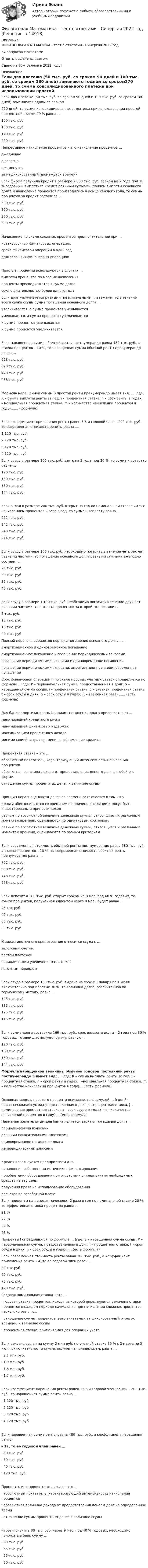     
          Описание
          ФИНАНСОВАЯ МАТЕМАТИКА - тест с ответами - Cинергия 2022 год37 вопросов с ответами.Ответы выделены цветом.Сдано на 85+  баллов в 2022 году! 
          Оглавление
          Если два платежа (50 тыс. руб. со сроком 90 дней и 100 тыс. руб. со сроком 180 дней) заменяются одним со сроком270 дней, то сумма консолидированного платежа при использовании простой процентной ставки 20 % равна … 160 тыс. руб.180 тыс. руб. 140 тыс. руб. 200 тыс. руб. Непрерывное начисление процентов – это начисление процентов …ежедневно ежечасно ежеминутноза нефиксированный промежуток времени Если фирма получила кредит в размере 2 000 тыс. руб. сроком на 2 года под 10 % годовых и выплатила кредит равными суммами, причем выплаты основного долга и начисление процентов производились в конце каждого года, то сумма процентов за кредит составила …600 тыс. руб. 300 тыс. руб. 200 тыс. руб.500 тыс. руб.Начисление по схеме сложных процентов предпочтительнее при …краткосрочных финансовых операциях сроке финансовой операции в один год долгосрочных финансовых операцияхПростые проценты используются в случаях …выплаты процентов по мере их начисления проценты присоединяются к сумме долга ссуд с длительностью более одного года Если долг уплачивается равными погасительными платежами, то в течение всего срока ссуды сумма погашения основного долга …увеличивается, а сумма процентов уменьшается уменьшается, а сумма процентов увеличивается и сумма процентов уменьшаетсяи сумма процентов увеличиваетсяЕсли наращенная сумма обычной ренты постнумерандо равна 480 тыс. руб., а ставка процентов – 10 %, то наращенная сумма обычной ренты пренумерандо равна …628 тыс. руб. 528 тыс. руб. 428 тыс. руб.488 тыс. руб.Формула наращенной суммы S простой ренты пренумерандо имеет вид: … (где: R – сумма выплаты ренты за год; i – процентная ставка; n – срок ренты в годах; j – номинальная процентная ставка; m – количество начислений процентов в году)....... (формула) Если коэффициент приведения ренты равен 5,6 и годовой член – 200 тыс. руб., то современная стоимость ренеты равна ....1 120 тыс. руб.2  120 тыс. руб.3  120 тыс. руб.4  120 тыс. руб. Если ссуду в размере 100 тыс. руб. взять на 2 года под 20 %, то сумма к возврату равна …120 тыс. руб.130 тыс. руб.150 тыс. руб.144 тыс. руб.Если вклад в размере 200 тыс. руб. открыт на год по номинальной ставке 20 % с начислением процентов 2 раза в год, то сумма к возврату равна …252 тыс. руб. 242 тыс. руб. 240 тыс. руб.244 тыс. руб.Если ссуду в размере 100 тыс. руб. необходимо погасить в течение четырех лет равными частями, то погашение основного долга равными суммами ежегодно составит …25 тыс. руб.30 тыс. руб.35 тыс. руб.40 тыс. руб. Если ссуду в размере 1 100 тыс. руб. необходимо погасить в течение двух лет равными частями, то выплата процентов за второй год составит …5 тыс. руб.10 тыс. руб.15 тыс. руб.20 тыс. руб. Полный перечень вариантов порядка погашения основного долга – …амортизационное и единовременное погашениеамортизационное погашение и погашение периодическими взносами погашение периодическими взносами и единовременное погашениепогашение периодическими взносами, амортизационное и единовременное погашение Срок финансовой операции n по схеме простых учетных ставок определяется по формуле …(где: P – первоначальная сумма, предоставленная в долг; S – наращенная сумма ссуды; i – процентная ставка; d – учетная процентная ставка; t – срок ссуды в днях; n – срок ссуды в годах; К – временная база) ...... (есть формула)Для банка амортизационный вариант погашения долга привлекателен …минимизацией кредитного риска минимизацией финансовых издержек максимизацией процентного доходаминимизацией затрат времени на оформление кредитаПроцентная ставка – это …абсолютный показатель, характеризующий интенсивность начисления процентов абсолютная величина дохода от предоставления денег в долг в любой его форме отношение суммы процентных денег к величине ссудыПринцип неравноценности денег во времени заключается в том, что деньги обесцениваются со временем по причине инфляции и могут быть инвестированы и принести доходравные по абсолютной величине денежные суммы, относящиеся к различным моментам времени, оцениваются по одинаковым критериямравные по абсолютной величине денежные суммы, относящиеся к различным моментам времени, оцениваются по разным критериямЕсли современная стоимость обычной ренты постнумерандо равна 680 тыс. руб., а ставка процентов – 10 %, то современная стоимость обычной ренты пренумерандо равна … 762 тыс. руб.658 тыс. руб. 748 тыс. руб. 628 тыс. руб.Если депозит в 100 тыс. руб. открыт сроком на 8 мес. под 60 % годовых, то сумма процентов, полученная клиентом через 8 мес., будет равна …45 тыс руб. 40 тыс. руб. 50 тыс. руб.60 тыс. руб.К видам ипотечного кредитования относится ссуда с …залоговым счетом ростом платежейпериодическим увеличением платежей льготным периодомЕсли ссуда в размере 100 тыс. руб. выдана на срок с 1 января по 1 июля включительно под простые 30 %, то величина долга, рассчитанная по германскому методу, равна …145 тыс. руб.135 тыс. руб.125 тыс. руб.115 тыс. руб.Если сумма долга составила 169 тыс. руб., срок возврата долга – 2 года под 30 % годовых, то заемщик получил сумму, равную…120 тыс. руб. 130 тыс. руб. 150 тыс. руб.144 тыс. руб. Формула наращенной величины обычной годовой постоянной ренты постнумерандо S имеет вид: … (где: R – сумма выплаты ренты за год; i – процентная ставка; n – срок ренты в годах; j –номинальная процентная ставка; m – количество начислений процентов в году).....(есть формула)Основная модель простого процента описывается формулой … (где: P – первоначальная сумма,предоставленная в долг; i – процентная ставка, j – номинальная процентная ставка; n – срок ссуды в годах; m – количество начислений процентов в году).....(есть формула) Наименее желательным для банка является вариант погашения долга …периодическими взносамиравными погасительными платежами единовременное погашение долга непериодическими взносамиКредит используется предприятием для …пополнения собственных источников финансированияприобретения оборудования при отсутствии у предприятия необходимых средств на эту цельполучения права на использование оборудования расчетов по заработной плате Если проценты на депозит начисляют 2 раза в год по номинальной ставке 20 %, то эффективная ставка процентов равна …21 %22 %24 %28 % Проценты I определяются по формуле … (где: S – наращенная сумма ссуды; P – первоначальная сумма, предоставленная в долг; i – процентная ставка; t – срок ссуды в днях; n – срок ссуды в годах).....(есть формула) Если современная стоимость ренты равна 280 тыс. руб., а коэффициент приведения ренты – 4, то ее годовой член равен … 80 тыс.руб.60 тыс. руб. 70 тыс. руб. 120 тыс. руб.  Годовая номинальная ставка – это …· годовая ставка процентов, исходя из которой определяется величина ставки процентов в каждом периоде начисления при начислении сложных процентов несколько раз в год·  отношение суммы процентов, выплачиваемых за фиксированный отрезок времени, к величине ссуды·  процентная ставка, применяемая для операций учета  Если вексель выдан на сумму 2 млн руб. по учетной ставке 30 % с 3 марта по 3 июня включительно, то сумма, полученная владельцем, равна …·     2,1 млн руб.·       1,9 млн руб.·       1,8 млн руб.·       1,7 млн руб.Если коэффициент наращения ренты равен 15,6 и годовой член ренты – 200 тыс. руб., то наращенная сумма ренты равна … .      1 120 тыс. руб.·       2 120 тыс. руб.·     3 120 тыс. руб.·       4 120 тыс. руб.Если наращенная сумма ренты равна 480 тыс. руб., а коэффициент наращения ренты– 12, то ее годовой член равен … ·       80 тыс. руб.·       60 тыс. руб.·     40 тыс. руб.·       120 тыс. руб.Проценты, или процентные деньги – это …·       абсолютный показатель, характеризующий интенсивность начисления процентов·     абсолютная величина дохода от предоставления денег в долг на определенное время·       отношение суммы процентных денег к величине ссудыЧтобы получить 88 тыс. руб. через 9 мес. под 40 % годовых, необходимо положить в банк сумму …·       60 тыс. руб.·     65 тыс. руб.·       55 тыс. руб.·       80 тыс. руб.        
            
            
            «Финансовая математика». Тест для сдачи в МФПУ «Синергия». Финансовая Математика - тест с ответами - Cинергия 2022 годФинансовая математика.  Типовой расчет. вариант 9Финансовая математика ФУ Вариант 2 (7 задач) Банк выдал ссуду, размером 700 000 руб. Дата выдачи ссуды 25.01.2009 г., возврата – 25.03.2009 г . Финансовая модель должна быть построена так, чтобы позволить проведение анализа ... результатов финансовых прогнозов к изменению всех допущений (исходных данных) модели; использование данной функции должно иметь подробное описание в инструкции по Финансовая пирамида (Индивидуальный проект)Финансовая политика⭐ Финансовая математика.ои(dor) (ответы на тест Синергия / МТИ / МосАП, январь 2023)💯 Финансовая математика.ои(dor) (правильные ответы на тест Синергия / МОИ / МТИ / МосАП)💯 Финансовая математика.ои(dor) (правильные ответы на тест Синергия / МОИ / МТИ / МосАП, август 2023)💯 Финансовая математика (правильные ответы на тест Синергия / МОИ / МТИ / МосАП)Финансовая математика (Синергия) 2 семестрФинансовая математика. Синергия. ✅ Ответы на ИТОГОВЫЙ ТЕСТ. На отлично!Финансовая математика. Синергия. Ответы на ИТОГОВЫЙ ТЕСТ. На отлично!