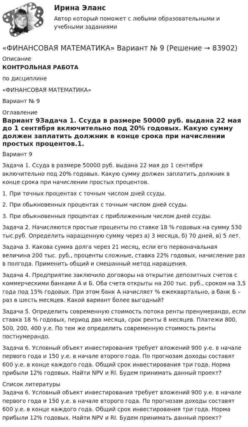      
            Описание
            КОНТРОЛЬНАЯ РАБОТАпо дисциплине«ФИНАНСОВАЯ МАТЕМАТИКА»Вариант     № 9  
            Оглавление
            Вариант 9Задача 1. Ссуда в размере 50000 руб. выдана 22 мая до 1 сентября включительно под 20% годовых. Какую сумму должен заплатить должник в конце срока при начислении простых процентов.1. При точных процентах с точным числом дней ссуды.2. При обыкновенных процентах с точным числом дней ссуды.3. При обыкновенных процентах с приближенным числом дней ссуды.Задача 2. Начисляются простые проценты по ставке 18 % годовых на сумму 530 тыс.руб. Определить наращенную сумму через а) 3 месяца, б) 70 дней, в) 5 лет.Задача 3. Какова сумма долга через 21 месяц, если его первоначальная величина 200 тыс. руб., проценты сложные, ставка 22% годовых, начисление раз в полгода. Применить общий и смешанный метод наращения.Задача 4. Предприятие заключило договоры на открытие депозитных счетов с коммерческими банками А и Б. Оба счета открыты на 200 тыс. руб., сроком на 3,5 года под 15% годовых. При этом банк А начисляет % ежеквартально, а банк Б – раз в шесть месяцев. Какой вариант более выгодный?Задача 5. Определить современную стоимость потока ренты пренумерандо, если ставка 18 % годовых, период два месяца, срок ренты 8 месяцев. Платежи 800, 500, 200, 400 у.е. По тем же определить современную стоимость ренты постнумерандо.Задача 6. Условный объект инвестирования требует вложений 900 у.е. в начале первого года и 150 у.е. в начале второго года. По прогнозам доходы составят 600 у.е. в конце каждого года. Общий срок инвестирования три года. Норма прибыли 12% годовых. Найти NPV и RI. Будем принимать данный проект? 
            Список литературы
            Задача 6. Условный объект инвестирования требует вложений 900 у.е. в начале первого года и 150 у.е. в начале второго года. По прогнозам доходы составят 600 у.е. в конце каждого года. Общий срок инвестирования три года. Норма прибыли 12% годовых. Найти NPV и RI. Будем принимать данный проект? 
            
            
            Финансовая математика Вариант 8 (10 задач) Налог на прибыль предприятия исчисленный по ставке 16% составил 32000 руб. Какова была прибыль предприятия?«ФИНАНСОВАЯ МАТЕМАТИКА» Вариант      № 9⭐ Финансовая математика (все ответы на тест Синергия / МТИ / МосАП, июнь 2022)💯 Финансовая математика [итоговая аттестация] (правильные ответы на тесты Синергия / МОИ / МТИ / МосАП)⭐ Финансовая математика.ои(dor) (все ответы на тест Синергия / МТИ / МосАП, апрель 2023)⭐ Финансовая математика.ои(dor) (все ответы на тест Синергия / МТИ / МосАП, март 2023)⭐ Финансовая математика.ои(dor) (все ответы на тест Синергия / МТИ / МосАП, февраль 2023)ФИНАНСОВАЯ МАТЕМАТИКА. Вариант 16Финансовая математика  Вариант 17 (10 задач). Заем сделан 10.06.2012 и возвращен 28.11.2018. Найти срок до погашения в годовой шкале по правилам АСТ/365, АСТ/360, 30/360.Финансовая математика Вариант 2 (10 задач). Вычислить процент с капитала 2,4 тыс. руб., отданного в дог по ставке 20% годовых на срок с 5 марта по 21 сентября того же годаФинансовая математика (вариант 4, РАНХ и ГС)Финансовая математика. Вариант 5Финансовая математика Вариант 5 (7 заданий) Рассчитайте наращенную сумму с исходной суммой в 50 тыс. руб. при размещении ее в банке на 4 лет с условием начисления 15% годовых.Финансовая математика (вариант 5, РАНХ и ГС)