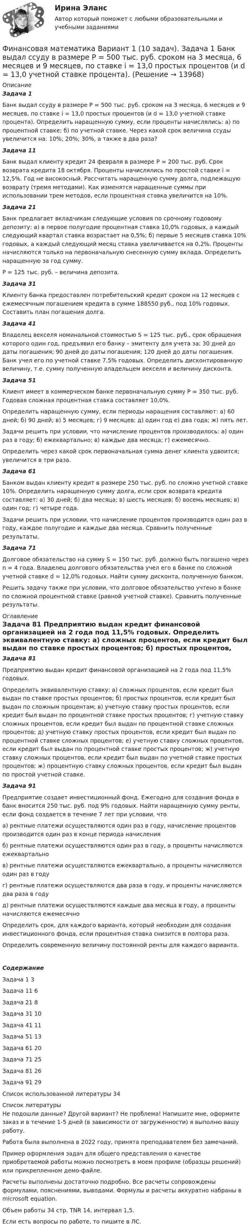     
          Описание
          Задача 1	Банк выдал ссуду в размере Р = 500 тыс. руб. сроком на 3 месяца, 6 месяцев и 9 месяцев, по ставке i = 13,0 простых процентов (и d = 13,0 учетной ставке процента). Определить наращенную сумму, если проценты начислялись: а) по процентной ставке; б) по учетной ставке. Через какой срок величина ссуды увеличится на: 10%; 20%; 30%, а также в два раза?Задача 11	Банк выдал клиенту кредит 24 февраля в размере Р = 200 тыс. руб. Срок возврата кредита 18 октября. Проценты начислялись по простой ставке i = 12,5%. Год не високосный. Рассчитать наращенную сумму долга, подлежащую возврату (тремя методами). Как изменятся наращенные суммы при использовании трем методов, если процентная ставка увеличится на 10%.Задача 21	Банк предлагает вкладчикам следующие условия по срочному годовому депозиту: а) в первое полугодие процентная ставка 10,0% годовых, а каждый следующий квартал ставка возрастает на 0,5%; б) первые 5 месяцев ставка 10% годовых, а каждый следующий месяц ставка увеличивается на 0,2%. Проценты начисляются только на первоначальную снесенную сумму вклада. Определить наращенную за год сумму.	Р = 125 тыс. руб. – величина депозита.Задача 31	Клиенту банка предоставлен потребительский кредит сроком на 12 месяцев с ежемесячным погашением кредита в сумме 188550 руб., под 10% годовых. Составить план погашения долга.Задача 41	Владелец векселя номинальной стоимостью S = 125 тыс. руб., срок обращения которого один год, предъявил его банку – эмитенту для учета за: 30 дней до даты погашения; 90 дней до даты погашения; 120 дней до даты погашения. Банк учел его по учетной ставке 7,5% годовых. Определить дисконтированную величину, т.е. сумму полученную владельцем векселя и величину дисконта.Задача 51	Клиент имеет в коммерческом банке первоначальную сумму Р = 350 тыс. руб. Годовая сложная процентная ставка составляет 10,0%. 	Определить наращенную сумму, если периоды наращения составляют: а) 60 дней; б) 90 дней; в) 5 месяцев; г) 9 месяцев; д) один год е) два года; ж) пять лет.	Задачи решить при условии, что начисление процентов производилось: а) один раз в году; б) ежеквартально; в) каждые два месяца; г) ежемесячно.	Определить через какой срок первоначальная сумма денег клиента удвоится; увеличится в три раза.Задача 61	Банком выдан клиенту кредит в размере 250 тыс. руб. по сложно учетной ставке 10%. Определить наращенную сумму долга, если срок возврата кредита составляет: а) 30 дней; б) два месяца; в) шесть месяцев; б) восемь месяцев; в) один год; г) четыре года.	Задачи решить при условии, что начисление процентов производится один раз в году, каждое полугодие и каждые два месяца. Сравнить полученные результаты.Задача 71	Долговое обязательство на сумму S = 150 тыс. руб. должно быть погашено через n = 4 года. Владелец долгового обязательства учел его в банке по сложной учетной ставке d = 12,0% годовых. Найти сумму дисконта, полученную банком.	Решить задачу также при условии, что долговое обязательство учтено в банке по сложной процентной ставке (равной учетной ставке). Сравнить полученные результаты. 
          Оглавление
          Задача 81	Предприятию выдан кредит финансовой организацией на 2 года под 11,5% годовых.	Определить эквивалентную ставку: а) сложных процентов, если кредит был выдан по ставке простых процентов; б) простых процентов, если кредит был выдан по сложным процентам; в) учетную ставку простых процентов, если кредит был выдан по процентной ставке простых процентов; г) учетную ставку сложных процентов, если кредит был выдан по процентной ставке сложных процентов; д) учетную ставку простых процентов, если кредит был выдан по процентной ставке сложных процентов; е) учетную ставку сложных процентов, если кредит был выдан по процентной ставке простых процентов; ж) учетную ставку сложных процентов, если кредит был выдан по учетной ставке простых процентов; ж) процентную ставку сложных процентов, если кредит был выдан по простой учетной ставке.Задача 91	Предприятие создает инвестиционный фонд. Ежегодно для создания фонда в банк вносится 250 тыс. руб. под 9% годовых. Найти наращенную сумму ренты, если фонд создается в течение 7 лет при условии, что 	а) рентные платежи осуществляются один раз в году, начисление процентов производится один раз в конце периода начисления	б) рентные платежи осуществляются один раз в году, а проценты начисляются ежеквартальнов) рентные платежи осуществляются ежеквартально, а проценты начисляются один раз в годуг) рентные платежи осуществляются два раза в году, и проценты начисляются два раза в годуд) рентные платежи осуществляются каждые два месяца в году, а проценты начисляются ежемесячноОпределить срок, для каждого варианта, который необходим для создания инвестиционного фонда, если процентная ставка снизится в полтора раза.Определить современную величину постоянной ренты для каждого варианта.СодержаниеЗадача 1	3Задача 11			6Задача 21			8Задача 31			10Задача 41			11Задача 51			13Задача 61			20Задача 71			25Задача 81			26Задача 91			29Список использованной литературы	34 
          Список литературы
          Не подошли данные? Другой вариант? Не проблема! Напишите мне, оформите заказ и в течение 1-5 дней (в зависимости от загруженности) я выполню вашу работу.Работа была выполнена в 2022 году, принята преподавателем без замечаний.Пример оформления задач для общего представления о качестве приобретаемой работы можно посмотреть в моем профиле (образцы решений) или прикрепленном демо-файле.Расчеты выполнены достаточно подробно. Все расчеты сопровождены формулами, пояснениями, выводами. Формулы и расчеты аккуратно набраны в microsoft equation.Объем работы 34 стр. TNR 14, интервал 1,5.Если есть вопросы по работе, то пишите в ЛС.
            
            
            Финансовая математика Вариант 10 (11 задач) Ссуда в размере 800 000 руб. выдана 13.02.11 до 15.10.13 включительно под 16% годовыхФинансовая математика Вариант 1 (10 задач). Задача 1 	Банк выдал ссуду в размере Р = 500 тыс. руб. сроком на 3 месяца, 6 месяцев и 9 месяцев, по ставке i = 13,0 простых процентов (и d = 13,0 учетной ставке процента). Финансовая математика Вариант 13 (6 задач) Найдите величину дохода кредитора, если за предоставление в долг на полгода некоторой суммы денег он получил 500 тыс. рубФИНАНСОВАЯ МАТЕМАТИКА. Вариант 16Финансовая математика  Вариант 17 (10 задач). Заем сделан 10.06.2012 и возвращен 28.11.2018. Найти срок до погашения в годовой шкале по правилам АСТ/365, АСТ/360, 30/360.Финансовая математика Вариант 2 (10 задач). Вычислить процент с капитала 2,4 тыс. руб., отданного в дог по ставке 20% годовых на срок с 5 марта по 21 сентября того же годаФинансовая математика (вариант 4, РАНХ и ГС)Финансовая математикаФинансовая математика ФИНАНСОВАЯ МАТЕМАТИКАФинансовая математика (11 задач) Ссуда в размере 750 000 руб. выдана 17.02.10 до 28.11.13 включительно под 13% годовых. ✅ Финансовая математика 30 вопросов СИНЕРГИЯ МТИ 2022✅ Финансовая математика 30 вопросов СИНЕРГИЯ МТИ 2022Финансовая математика (6 задач) Банк начисляет ежеквартально в течение года простые проценты без реинвестирования по ставкам: 7%, 7,5%, 8%, 9% годовых. 