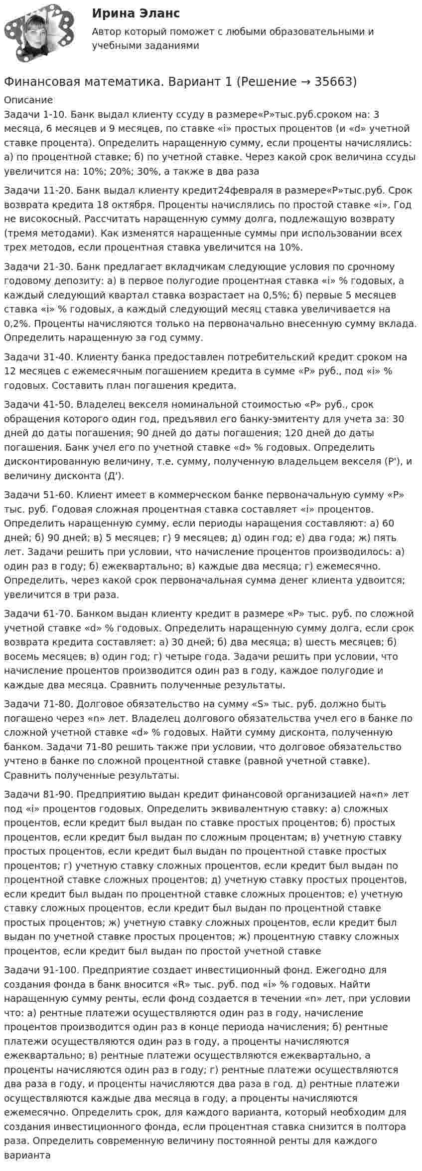     
          Описание
          Задачи 1-10. Банк выдал клиенту ссуду в размере«Р»тыс.руб.сроком на: 3 месяца, 6 месяцев и 9 месяцев, по ставке «i» простых процентов (и «d» учетной ставке процента). Определить наращенную сумму, если проценты начислялись: а) по процентной ставке; б) по учетной ставке. Через какой срок величина ссуды увеличится на: 10%; 20%; 30%, а также в два разаЗадачи 11-20. Банк выдал клиенту кредит24февраля в размере«Р»тыс.руб. Срок возврата кредита 18 октября. Проценты начислялись по простой ставке «i». Год не високосный. Рассчитать наращенную сумму долга, подлежащую возврату (тремя методами). Как изменятся наращенные суммы при использовании всех трех методов, если процентная ставка увеличится на 10%.Задачи 21-30. Банк предлагает вкладчикам следующие условия по срочному годовому депозиту: а) в первое полугодие процентная ставка «i» % годовых, а каждый следующий квартал ставка возрастает на 0,5%; б) первые 5 месяцев ставка «i» % годовых, а каждый следующий месяц ставка увеличивается на 0,2%. Проценты начисляются только на первоначально внесенную сумму вклада. Определить наращенную за год сумму.Задачи 31-40. Клиенту банка предоставлен потребительский кредит сроком на 12 месяцев с ежемесячным погашением кредита в сумме «Р» руб., под «i» % годовых. Составить план погашения кредита.Задачи 41-50. Владелец векселя номинальной стоимостью «Р» руб., срок обращения которого один год, предъявил его банку-эмитенту для учета за: 30 дней до даты погашения; 90 дней до даты погашения; 120 дней до даты погашения. Банк учел его по учетной ставке «d» % годовых. Определить дисконтированную величину, т.е. сумму, полученную владельцем векселя (Р'), и величину дисконта (Д').Задачи 51-60. Клиент имеет в коммерческом банке первоначальную сумму «Р» тыс. руб. Годовая сложная процентная ставка составляет «i» процентов. Определить наращенную сумму, если периоды наращения составляют: а) 60 дней; б) 90 дней; в) 5 месяцев; г) 9 месяцев; д) один год; е) два года; ж) пять лет. Задачи решить при условии, что начисление процентов производилось: а) один раз в году; б) ежеквартально; в) каждые два месяца; г) ежемесячно. Определить, через какой срок первоначальная сумма денег клиента удвоится; увеличится в три раза.Задачи 61-70. Банком выдан клиенту кредит в размере «Р» тыс. руб. по сложной учетной ставке «d» % годовых. Определить наращенную сумму долга, если срок возврата кредита составляет: а) 30 дней; б) два месяца; в) шесть месяцев; б) восемь месяцев; в) один год; г) четыре года. Задачи решить при условии, что начисление процентов производится один раз в году, каждое полугодие и каждые два месяца. Сравнить полученные результаты.Задачи 71-80. Долговое обязательство на сумму «S» тыс. руб. должно быть погашено через «n» лет. Владелец долгового обязательства учел его в банке по сложной учетной ставке «d» % годовых. Найти сумму дисконта, полученную банком. Задачи 71-80 решить также при условии, что долговое обязательство учтено в банке по сложной процентной ставке (равной учетной ставке). Сравнить полученные результаты.Задачи 81-90. Предприятию выдан кредит финансовой организацией на«n» лет под «i» процентов годовых. Определить эквивалентную ставку: а) сложных процентов, если кредит был выдан по ставке простых процентов; б) простых процентов, если кредит был выдан по сложным процентам; в) учетную ставку простых процентов, если кредит был выдан по процентной ставке простых процентов; г) учетную ставку сложных процентов, если кредит был выдан по процентной ставке сложных процентов; д) учетную ставку простых процентов, если кредит был выдан по процентной ставке сложных процентов; е) учетную ставку сложных процентов, если кредит был выдан по процентной ставке простых процентов; ж) учетную ставку сложных процентов, если кредит был выдан по учетной ставке простых процентов; ж) процентную ставку сложных процентов, если кредит был выдан по простой учетной ставкеЗадачи 91-100. Предприятие создает инвестиционный фонд. Ежегодно для создания фонда в банк вносится «R» тыс. руб. под «i» % годовых. Найти наращенную сумму ренты, если фонд создается в течении «n» лет, при условии что: а) рентные платежи осуществляются один раз в году, начисление процентов производится один раз в конце периода начисления; б) рентные платежи осуществляются один раз в году, а проценты начисляются ежеквартально; в) рентные платежи осуществляются ежеквартально, а проценты начисляются один раз в году; г) рентные платежи осуществляются два раза в году, и проценты начисляются два раза в год. д) рентные платежи осуществляются каждые два месяца в году, а проценты начисляются ежемесячно. Определить срок, для каждого варианта, который необходим для создания инвестиционного фонда, если процентная ставка снизится в полтора раза. Определить современную величину постоянной ренты для каждого варианта  
            
            
            Финансовая математика (6 задач) Банк начисляет ежеквартально в течение года простые проценты без реинвестирования по ставкам: 7%, 7,5%, 8%, 9% годовых. Финансовая математика. Вариант 1Финансовая математика Вариант 10 (11 задач) Ссуда в размере 800 000 руб. выдана 13.02.11 до 15.10.13 включительно под 16% годовыхФинансовая математика Вариант 1 (10 задач). Задача 1 	Банк выдал ссуду в размере Р = 500 тыс. руб. сроком на 3 месяца, 6 месяцев и 9 месяцев, по ставке i = 13,0 простых процентов (и d = 13,0 учетной ставке процента). Финансовая математика Вариант 13 (6 задач) Найдите величину дохода кредитора, если за предоставление в долг на полгода некоторой суммы денег он получил 500 тыс. рубФИНАНСОВАЯ МАТЕМАТИКА. Вариант 16Финансовая математика  Вариант 17 (10 задач). Заем сделан 10.06.2012 и возвращен 28.11.2018. Найти срок до погашения в годовой шкале по правилам АСТ/365, АСТ/360, 30/360.Финансовая математикаФинансовая математикаФинансовая математикаФинансовая математика ФИНАНСОВАЯ МАТЕМАТИКАФинансовая математика (11 задач) Ссуда в размере 750 000 руб. выдана 17.02.10 до 28.11.13 включительно под 13% годовых. ✅ Финансовая математика 30 вопросов СИНЕРГИЯ МТИ 2022