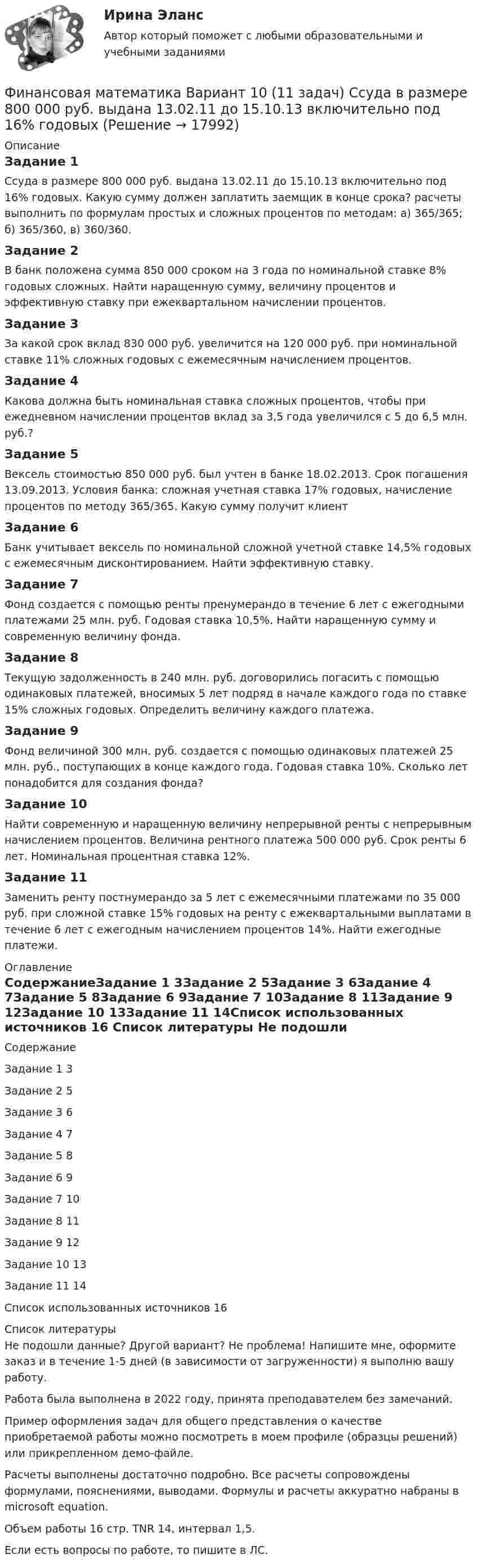     
          Описание
          Задание 1	Ссуда в размере 800 000 руб. выдана 13.02.11 до 15.10.13 включительно под 16% годовых. Какую сумму должен заплатить заемщик в конце срока? расчеты выполнить по формулам простых и сложных процентов по методам: а) 365/365; б) 365/360, в) 360/360.Задание 2	В банк положена сумма 850 000 сроком на 3 года по номинальной ставке 8% годовых сложных. Найти наращенную сумму, величину процентов и эффективную ставку при ежеквартальном начислении процентов.Задание 3	За какой срок вклад 830 000 руб. увеличится на 120 000 руб. при номинальной ставке 11% сложных годовых с ежемесячным начислением процентов.Задание 4	Какова должна быть номинальная ставка сложных процентов, чтобы при ежедневном начислении процентов вклад за 3,5 года увеличился с 5 до 6,5 млн. руб.?Задание 5	Вексель стоимостью 850 000 руб. был учтен в банке 18.02.2013. Срок погашения 13.09.2013. Условия банка: сложная учетная ставка 17% годовых, начисление процентов по методу 365/365. Какую сумму получит клиентЗадание 6	Банк учитывает вексель по номинальной сложной учетной ставке 14,5% годовых с ежемесячным дисконтированием. Найти эффективную ставку.Задание 7	Фонд создается с помощью ренты пренумерандо в течение 6 лет с ежегодными платежами 25 млн. руб. Годовая ставка 10,5%. Найти наращенную сумму и современную величину фонда.Задание 8	Текущую задолженность в 240 млн. руб. договорились погасить с помощью одинаковых платежей, вносимых 5 лет подряд в начале каждого года по ставке 15% сложных годовых. Определить величину каждого платежа.Задание 9	Фонд величиной 300 млн. руб. создается с помощью одинаковых платежей 25 млн. руб., поступающих в конце каждого года. Годовая ставка 10%. Сколько лет понадобится для создания фонда?Задание 10	Найти современную и наращенную величину непрерывной ренты с непрерывным начислением процентов. Величина рентного платежа 500 000 руб. Срок ренты 6 лет. Номинальная процентная ставка 12%.Задание 11	Заменить ренту постнумерандо за 5 лет с ежемесячными платежами по 35 000 руб. при сложной ставке 15% годовых на ренту с ежеквартальными выплатами в течение 6 лет с ежегодным начислением процентов 14%. Найти ежегодные платежи. 
          Оглавление
          СодержаниеЗадание 1	3Задание 2	5Задание 3	6Задание 4	7Задание 5	8Задание 6	9Задание 7	10Задание 8	11Задание 9	12Задание 10	13Задание 11	14Список использованных источников	16 
          Список литературы
          Не подошли данные? Другой вариант? Не проблема! Напишите мне, оформите заказ и в течение 1-5 дней (в зависимости от загруженности) я выполню вашу работу.Работа была выполнена в 2022 году, принята преподавателем без замечаний.Пример оформления задач для общего представления о качестве приобретаемой работы можно посмотреть в моем профиле (образцы решений) или прикрепленном демо-файле.Расчеты выполнены достаточно подробно. Все расчеты сопровождены формулами, пояснениями, выводами. Формулы и расчеты аккуратно набраны в microsoft equation.Объем работы 16 стр. TNR 14, интервал 1,5.Если есть вопросы по работе, то пишите в ЛС.
            
            
            Финансовая математика. Вариант 1Финансовая математика Вариант 10 (11 задач) Ссуда в размере 800 000 руб. выдана 13.02.11 до 15.10.13 включительно под 16% годовыхФинансовая математика Вариант 1 (10 задач). Задача 1 	Банк выдал ссуду в размере Р = 500 тыс. руб. сроком на 3 месяца, 6 месяцев и 9 месяцев, по ставке i = 13,0 простых процентов (и d = 13,0 учетной ставке процента). Финансовая математика Вариант 13 (6 задач) Найдите величину дохода кредитора, если за предоставление в долг на полгода некоторой суммы денег он получил 500 тыс. рубФИНАНСОВАЯ МАТЕМАТИКА. Вариант 16Финансовая математика  Вариант 17 (10 задач). Заем сделан 10.06.2012 и возвращен 28.11.2018. Найти срок до погашения в годовой шкале по правилам АСТ/365, АСТ/360, 30/360.Финансовая математика Вариант 2 (10 задач). Вычислить процент с капитала 2,4 тыс. руб., отданного в дог по ставке 20% годовых на срок с 5 марта по 21 сентября того же годаФинансовая математикаФинансовая математикаФинансовая математика ФИНАНСОВАЯ МАТЕМАТИКАФинансовая математика (11 задач) Ссуда в размере 750 000 руб. выдана 17.02.10 до 28.11.13 включительно под 13% годовых. ✅ Финансовая математика 30 вопросов СИНЕРГИЯ МТИ 2022✅ Финансовая математика 30 вопросов СИНЕРГИЯ МТИ 2022