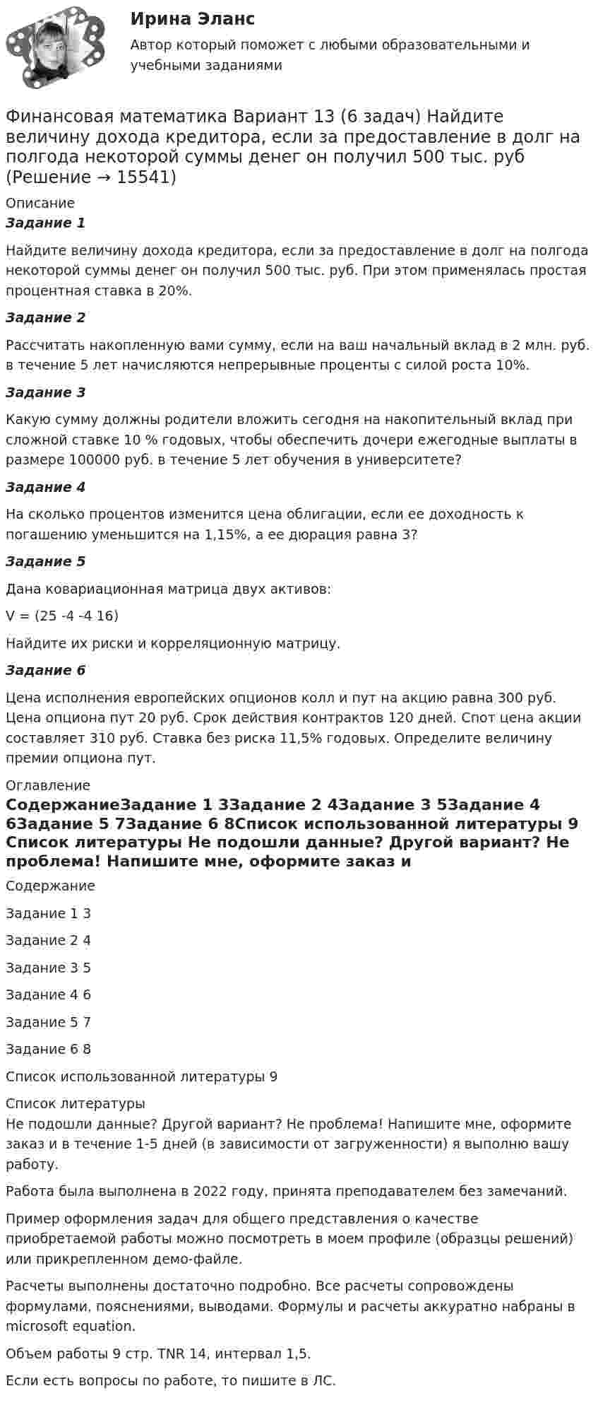     
          Описание
          Задание 1Найдите величину дохода кредитора, если за предоставление в долг на полгода некоторой суммы денег он получил 500 тыс. руб. При этом применялась простая процентная ставка в 20%. Задание 2 Рассчитать накопленную вами сумму, если на ваш начальный вклад в 2 млн. руб. в течение 5 лет начисляются непрерывные проценты с силой роста 10%. Задание 3Какую сумму должны родители вложить сегодня на накопительный вклад при сложной ставке 10 % годовых, чтобы обеспечить дочери ежегодные выплаты в размере 100000 руб. в течение 5 лет обучения в университете?Задание 4На сколько процентов изменится цена облигации, если ее доходность к погашению уменьшится на 1,15%, а ее дюрация равна 3? Задание 5Дана ковариационная матрица двух активов: V = (25		-4		-4		16)Найдите их риски и корреляционную матрицу. Задание 6Цена исполнения европейских опционов колл и пут на акцию равна 300 руб. Цена опциона пут 20 руб. Срок действия контрактов 120 дней. Спот цена акции составляет 310 руб. Ставка без риска 11,5% годовых. Определите величину премии опциона пут. 
          Оглавление
          СодержаниеЗадание 1	3Задание 2	4Задание 3	5Задание 4	6Задание 5	7Задание 6	8Список использованной литературы	9 
          Список литературы
          Не подошли данные? Другой вариант? Не проблема! Напишите мне, оформите заказ и в течение 1-5 дней (в зависимости от загруженности) я выполню вашу работу.Работа была выполнена в 2022 году, принята преподавателем без замечаний.Пример оформления задач для общего представления о качестве приобретаемой работы можно посмотреть в моем профиле (образцы решений) или прикрепленном демо-файле.Расчеты выполнены достаточно подробно. Все расчеты сопровождены формулами, пояснениями, выводами. Формулы и расчеты аккуратно набраны в microsoft equation.Объем работы 9 стр. TNR 14, интервал 1,5.Если есть вопросы по работе, то пишите в ЛС.
            
            
            Финансовая математика Вариант 1 (10 задач). Задача 1 	Банк выдал ссуду в размере Р = 500 тыс. руб. сроком на 3 месяца, 6 месяцев и 9 месяцев, по ставке i = 13,0 простых процентов (и d = 13,0 учетной ставке процента). Финансовая математика Вариант 13 (6 задач) Найдите величину дохода кредитора, если за предоставление в долг на полгода некоторой суммы денег он получил 500 тыс. рубФИНАНСОВАЯ МАТЕМАТИКА. Вариант 16Финансовая математика  Вариант 17 (10 задач). Заем сделан 10.06.2012 и возвращен 28.11.2018. Найти срок до погашения в годовой шкале по правилам АСТ/365, АСТ/360, 30/360.Финансовая математика Вариант 2 (10 задач). Вычислить процент с капитала 2,4 тыс. руб., отданного в дог по ставке 20% годовых на срок с 5 марта по 21 сентября того же годаФинансовая математика (вариант 4, РАНХ и ГС)Финансовая математика. Вариант 5Финансовая математика ФИНАНСОВАЯ МАТЕМАТИКАФинансовая математика (11 задач) Ссуда в размере 750 000 руб. выдана 17.02.10 до 28.11.13 включительно под 13% годовых. ✅ Финансовая математика 30 вопросов СИНЕРГИЯ МТИ 2022✅ Финансовая математика 30 вопросов СИНЕРГИЯ МТИ 2022Финансовая математика (6 задач) Банк начисляет ежеквартально в течение года простые проценты без реинвестирования по ставкам: 7%, 7,5%, 8%, 9% годовых. Финансовая математика. Вариант 1