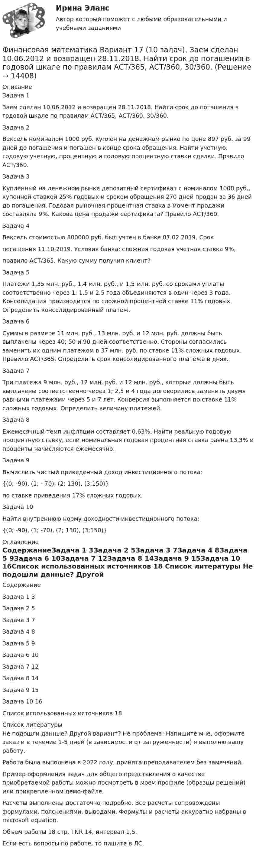     
          Описание
          Задача 1	Заем сделан 10.06.2012 и возвращен 28.11.2018. Найти срок до погашения в годовой шкале по правилам АСТ/365, АСТ/360, 30/360.Задача 2Вексель номиналом 1000 руб. куплен на денежном рынке по цене 897 руб. за 99 дней до погашения и погашен в конце срока обращения. Найти учетную, годовую учетную, процентную и годовую процентную ставки сделки. Правило АСТ/360.	Задача 3Купленный на денежном рынке депозитный сертификат с номиналом 1000 руб., купонной ставкой 25% годовых и сроком обращения 270 дней продан за 36 дней до погашения. Годовая рыночная процентная ставка в момент продажи составляла 9%. Какова цена продажи сертификата? Правило АСТ/360.Задача 4	Вексель стоимостью 800000 руб. был учтен в банке 07.02.2019. Срокпогашения 11.10.2019. Условия банка: сложная годовая учетная ставка 9%,правило АСТ/365. Какую сумму получил клиент?Задача 5	Платежи 1,35 млн. руб., 1,4 млн. руб., и 1,5 млн. руб. со сроками уплаты соответственно через 1; 1,5 и 2,5 года объединяются в один через 3 года. Консолидация производится по сложной процентной ставке 11% годовых. Определить консолидированный платеж.Задача 6	Суммы в размере 11 млн. руб., 13 млн. руб. и 12 млн. руб. должны быть выплачены через 40; 50 и 90 дней соответственно. Стороны согласились заменить их одним платежом в 37 млн. руб. по ставке 11% сложных годовых. Правило АСТ/365. Определить срок консолидированного платежа в днях.Задача 7	Три платежа 9 млн. руб., 12 млн. руб. и 12 млн. руб., которые должны быть выплачены соответственно через 1; 2,5 и 4 года договорились заменить двумя равными платежами через 5 и 7 лет. Конверсия выполняется по ставке 11% сложных годовых. Определить величину платежей.Задача 8	Ежемесячный темп инфляции составляет 0,63%. Найти реальную годовую процентную ставку, если номинальная годовая процентная ставка равна 13,3% и проценты начисляются ежемесячно.Задача 9Вычислить чистый приведенный доход инвестиционного потока:{(0; -90), (1; - 70), (2; 130), (3;150)}по ставке приведения 17% сложных годовых.Задача 10Найти внутреннюю норму доходности инвестиционного потока:{(0; -90), (1; -70), (2; 130), (3;150)} 
          Оглавление
          СодержаниеЗадача 1	3Задача 2	5Задача 3	7Задача 4	8Задача 5	9Задача 6	10Задача 7	12Задача 8	14Задача 9	15Задача 10	16Список использованных источников	18 
          Список литературы
          Не подошли данные? Другой вариант? Не проблема! Напишите мне, оформите заказ и в течение 1-5 дней (в зависимости от загруженности) я выполню вашу работу.Работа была выполнена в 2022 году, принята преподавателем без замечаний.Пример оформления задач для общего представления о качестве приобретаемой работы можно посмотреть в моем профиле (образцы решений) или прикрепленном демо-файле.Расчеты выполнены достаточно подробно. Все расчеты сопровождены формулами, пояснениями, выводами. Формулы и расчеты аккуратно набраны в microsoft equation.Объем работы 18 стр. TNR 14, интервал 1,5.Если есть вопросы по работе, то пишите в ЛС.
            
            
            ФИНАНСОВАЯ МАТЕМАТИКА. Вариант 16Финансовая математика  Вариант 17 (10 задач). Заем сделан 10.06.2012 и возвращен 28.11.2018. Найти срок до погашения в годовой шкале по правилам АСТ/365, АСТ/360, 30/360.Финансовая математика Вариант 2 (10 задач). Вычислить процент с капитала 2,4 тыс. руб., отданного в дог по ставке 20% годовых на срок с 5 марта по 21 сентября того же годаФинансовая математика (вариант 4, РАНХ и ГС)Финансовая математика. Вариант 5Финансовая математика Вариант 5 (7 заданий) Рассчитайте наращенную сумму с исходной суммой в 50 тыс. руб. при размещении ее в банке на 4 лет с условием начисления 15% годовых.Финансовая математика (вариант 5, РАНХ и ГС)Финансовая математика (11 задач) Ссуда в размере 750 000 руб. выдана 17.02.10 до 28.11.13 включительно под 13% годовых. ✅ Финансовая математика 30 вопросов СИНЕРГИЯ МТИ 2022✅ Финансовая математика 30 вопросов СИНЕРГИЯ МТИ 2022Финансовая математика (6 задач) Банк начисляет ежеквартально в течение года простые проценты без реинвестирования по ставкам: 7%, 7,5%, 8%, 9% годовых. Финансовая математика. Вариант 1Финансовая математика Вариант 10 (11 задач) Ссуда в размере 800 000 руб. выдана 13.02.11 до 15.10.13 включительно под 16% годовыхФинансовая математика Вариант 1 (10 задач). Задача 1 	Банк выдал ссуду в размере Р = 500 тыс. руб. сроком на 3 месяца, 6 месяцев и 9 месяцев, по ставке i = 13,0 простых процентов (и d = 13,0 учетной ставке процента). 