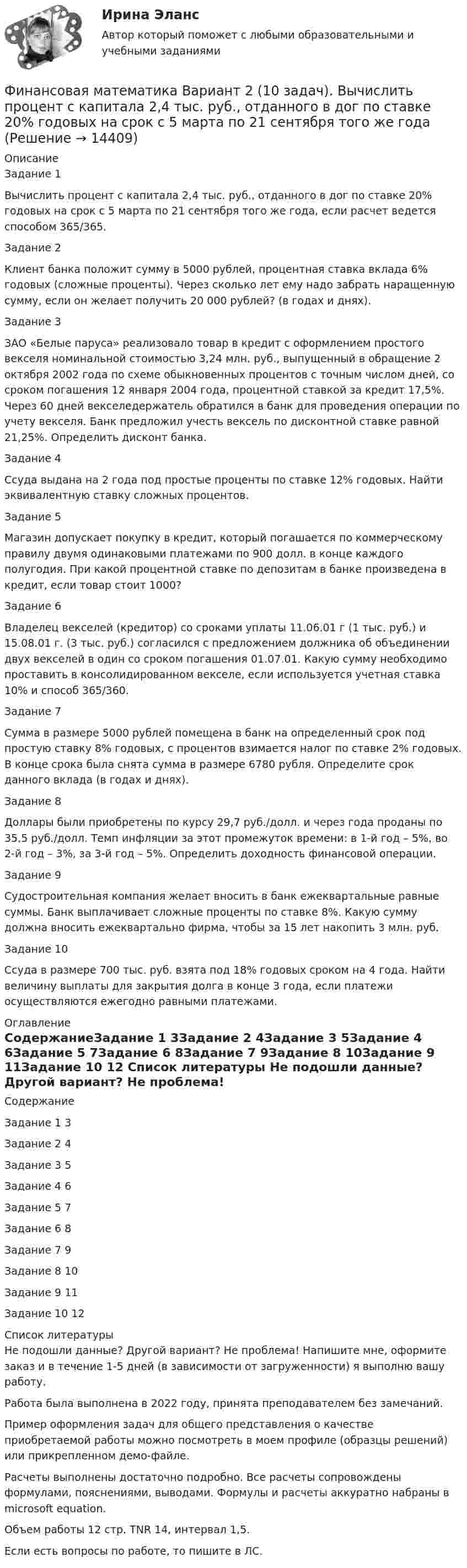    
          Описание
          Задание 1	Вычислить процент с капитала 2,4 тыс. руб., отданного в дог по ставке 20% годовых на срок с 5 марта по 21 сентября того же года, если расчет ведется способом 365/365.Задание 2	Клиент банка положит сумму в 5000 рублей, процентная ставка вклада 6% годовых (сложные проценты). Через сколько лет ему надо забрать наращенную сумму, если он желает получить 20 000 рублей? (в годах и днях).Задание 3	ЗАО «Белые паруса» реализовало товар в кредит с оформлением простого векселя номинальной стоимостью 3,24 млн. руб., выпущенный в обращение 2 октября 2002 года по схеме обыкновенных процентов с точным числом дней, со сроком погашения 12 января 2004 года, процентной ставкой за кредит 17,5%. Через 60 дней векселедержатель обратился в банк для проведения операции по учету векселя. Банк предложил учесть вексель по дисконтной ставке равной 21,25%. Определить дисконт банка.Задание 4	Ссуда выдана на 2 года под простые проценты по ставке 12% годовых. Найти эквивалентную ставку сложных процентов.Задание 5	Магазин допускает покупку в кредит, который погашается по коммерческому правилу двумя одинаковыми платежами по 900 долл. в конце каждого полугодия. При какой процентной ставке по депозитам в банке произведена в кредит, если товар стоит 1000?Задание 6	Владелец векселей (кредитор) со сроками уплаты 11.06.01 г (1 тыс. руб.) и 15.08.01 г. (3 тыс. руб.) согласился с предложением должника об объединении двух векселей в один со сроком погашения 01.07.01. Какую сумму необходимо проставить в консолидированном векселе, если используется учетная ставка 10% и способ 365/360.Задание 7	Сумма в размере 5000 рублей помещена в банк на определенный срок под простую ставку 8% годовых, с процентов взимается налог по ставке 2% годовых. В конце срока была снята сумма в размере 6780 рубля. Определите срок данного вклада (в годах и днях).Задание 8	Доллары были приобретены по курсу 29,7 руб./долл. и через года проданы по 35,5 руб./долл. Темп инфляции за этот промежуток времени: в 1-й год – 5%, во 2-й год – 3%, за 3-й год – 5%. Определить доходность финансовой операции.Задание 9	Судостроительная компания желает вносить в банк ежеквартальные равные суммы. Банк выплачивает сложные проценты по ставке 8%. Какую сумму должна вносить ежеквартально фирма, чтобы за 15 лет накопить 3 млн. руб.Задание 10	Ссуда в размере 700 тыс. руб. взята под 18% годовых сроком на 4 года. Найти величину выплаты для закрытия долга в конце 3 года, если платежи осуществляются ежегодно равными платежами. 
          Оглавление
          СодержаниеЗадание 1				3Задание 2				4Задание 3				5Задание 4				6Задание 5				7Задание 6				8Задание 7				9Задание 8				10Задание 9				11Задание 10			12 
          Список литературы
          Не подошли данные? Другой вариант? Не проблема! Напишите мне, оформите заказ и в течение 1-5 дней (в зависимости от загруженности) я выполню вашу работу.Работа была выполнена в 2022 году, принята преподавателем без замечаний.Пример оформления задач для общего представления о качестве приобретаемой работы можно посмотреть в моем профиле (образцы решений) или прикрепленном демо-файле.Расчеты выполнены достаточно подробно. Все расчеты сопровождены формулами, пояснениями, выводами. Формулы и расчеты аккуратно набраны в microsoft equation.Объем работы 12 стр. TNR 14, интервал 1,5.Если есть вопросы по работе, то пишите в ЛС.
            
            
            Финансовая математика  Вариант 17 (10 задач). Заем сделан 10.06.2012 и возвращен 28.11.2018. Найти срок до погашения в годовой шкале по правилам АСТ/365, АСТ/360, 30/360.Финансовая математика Вариант 2 (10 задач). Вычислить процент с капитала 2,4 тыс. руб., отданного в дог по ставке 20% годовых на срок с 5 марта по 21 сентября того же годаФинансовая математика (вариант 4, РАНХ и ГС)Финансовая математика. Вариант 5Финансовая математика Вариант 5 (7 заданий) Рассчитайте наращенную сумму с исходной суммой в 50 тыс. руб. при размещении ее в банке на 4 лет с условием начисления 15% годовых.Финансовая математика (вариант 5, РАНХ и ГС)Финансовая математика Вариант 6 (11 задач) Ссуда в размере 950 000 руб. выдана 14.02.11 до 26.11.15 включительно под 10% годовых. ✅ Финансовая математика 30 вопросов СИНЕРГИЯ МТИ 2022✅ Финансовая математика 30 вопросов СИНЕРГИЯ МТИ 2022Финансовая математика (6 задач) Банк начисляет ежеквартально в течение года простые проценты без реинвестирования по ставкам: 7%, 7,5%, 8%, 9% годовых. Финансовая математика. Вариант 1Финансовая математика Вариант 10 (11 задач) Ссуда в размере 800 000 руб. выдана 13.02.11 до 15.10.13 включительно под 16% годовыхФинансовая математика Вариант 1 (10 задач). Задача 1 	Банк выдал ссуду в размере Р = 500 тыс. руб. сроком на 3 месяца, 6 месяцев и 9 месяцев, по ставке i = 13,0 простых процентов (и d = 13,0 учетной ставке процента). Финансовая математика Вариант 13 (6 задач) Найдите величину дохода кредитора, если за предоставление в долг на полгода некоторой суммы денег он получил 500 тыс. руб