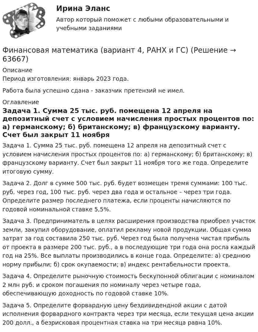      
            Описание
            Период изготовления: январь 2023 года. Работа была успешно сдана - заказчик претензий не имел. 
            Оглавление
            Задача 1. Сумма 25 тыс. руб. помещена 12 апреля на депозитный счет с условием начисления простых процентов по: а) германскому; б) британскому; в) французскому варианту. Счет был закрыт 11 ноября того же года. Определите итоговую сумму.Задача 2. Долг в сумме 500 тыс. руб. будет возмещен тремя суммами: 100 тыс. руб. через год, 100 тыс. руб. через два года и остальное – через три года. Определите размер последнего платежа, если проценты начисляются по годовой номинальной ставке 5,5%.Задача 3. Предприниматель в целях расширения производства приобрел участок земли, закупил оборудование, оплатил рекламу новой продукции. Общая сумма затрат за год составила 250 тыс. руб. Через год была получена чистая прибыль от проекта в размере 200 тыс. руб., а в последующие три года она росла каждый год на 25%. Все выплаты производились в конце года. Определите: а) среднюю норму прибыли; б) срок окупаемости; в) индекс рентабельности проекта.Задача 4. Определите рыночную стоимость бескупонной облигации с номиналом 2 млн руб. и сроком погашения по номиналу через четыре года, обеспечивающую доходность по годовой ставке 10%.Задача 5. Определите форвардную цену бездивидендной акции с датой исполнения форвардного контракта через три месяца, если текущая цена акции 200 долл., а безрисковая процентная ставка на три месяца равна 10%.  
            
            
            Финансовая математика Вариант 2 (10 задач). Вычислить процент с капитала 2,4 тыс. руб., отданного в дог по ставке 20% годовых на срок с 5 марта по 21 сентября того же годаФинансовая математика (вариант 4, РАНХ и ГС)Финансовая математика. Вариант 5Финансовая математика Вариант 5 (7 заданий) Рассчитайте наращенную сумму с исходной суммой в 50 тыс. руб. при размещении ее в банке на 4 лет с условием начисления 15% годовых.Финансовая математика (вариант 5, РАНХ и ГС)Финансовая математика Вариант 6 (11 задач) Ссуда в размере 950 000 руб. выдана 14.02.11 до 26.11.15 включительно под 10% годовых. Финансовая математика Вариант 8 (10 задач) Налог на прибыль предприятия исчисленный по ставке 16% составил 32000 руб. Какова была прибыль предприятия?✅ Финансовая математика 30 вопросов СИНЕРГИЯ МТИ 2022Финансовая математика (6 задач) Банк начисляет ежеквартально в течение года простые проценты без реинвестирования по ставкам: 7%, 7,5%, 8%, 9% годовых. Финансовая математика. Вариант 1Финансовая математика Вариант 10 (11 задач) Ссуда в размере 800 000 руб. выдана 13.02.11 до 15.10.13 включительно под 16% годовыхФинансовая математика Вариант 1 (10 задач). Задача 1 	Банк выдал ссуду в размере Р = 500 тыс. руб. сроком на 3 месяца, 6 месяцев и 9 месяцев, по ставке i = 13,0 простых процентов (и d = 13,0 учетной ставке процента). Финансовая математика Вариант 13 (6 задач) Найдите величину дохода кредитора, если за предоставление в долг на полгода некоторой суммы денег он получил 500 тыс. рубФИНАНСОВАЯ МАТЕМАТИКА. Вариант 16
