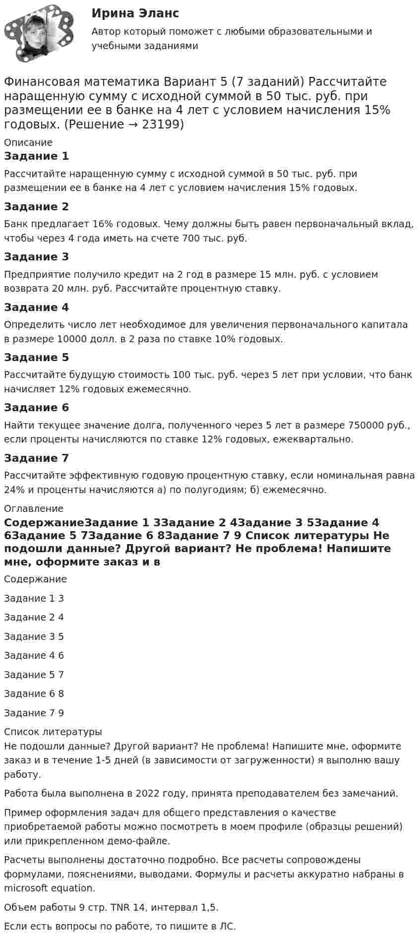     
          Описание
          Задание 1	Рассчитайте наращенную сумму с исходной суммой в 50 тыс. руб. при размещении ее в банке на 4 лет с условием начисления 15% годовых.Задание 2	Банк предлагает 16% годовых. Чему должны быть равен первоначальный вклад, чтобы через 4 года иметь на счете 700 тыс. руб.Задание 3	Предприятие получило кредит на 2 год в размере 15 млн. руб. с условием возврата 20 млн. руб. Рассчитайте процентную ставку.Задание 4	Определить число лет необходимое для увеличения первоначального капитала в размере 10000 долл. в 2 раза по ставке 10% годовых.Задание 5	Рассчитайте будущую стоимость 100 тыс. руб. через 5 лет при условии, что банк начисляет 12% годовых ежемесячно.Задание 6	Найти текущее значение долга, полученного через 5 лет в размере 750000 руб., если проценты начисляются по ставке 12% годовых, ежеквартально.Задание 7	Рассчитайте эффективную годовую процентную ставку, если номинальная равна 24% и проценты начисляются а) по полугодиям; б) ежемесячно. 
          Оглавление
          СодержаниеЗадание 1	3Задание 2	4Задание 3	5Задание 4	6Задание 5	7Задание 6	8Задание 7	9 
          Список литературы
          Не подошли данные? Другой вариант? Не проблема! Напишите мне, оформите заказ и в течение 1-5 дней (в зависимости от загруженности) я выполню вашу работу.Работа была выполнена в 2022 году, принята преподавателем без замечаний.Пример оформления задач для общего представления о качестве приобретаемой работы можно посмотреть в моем профиле (образцы решений) или прикрепленном демо-файле.Расчеты выполнены достаточно подробно. Все расчеты сопровождены формулами, пояснениями, выводами. Формулы и расчеты аккуратно набраны в microsoft equation.Объем работы 9 стр. TNR 14, интервал 1,5.Если есть вопросы по работе, то пишите в ЛС.
            
            
            Финансовая математика. Вариант 5Финансовая математика Вариант 5 (7 заданий) Рассчитайте наращенную сумму с исходной суммой в 50 тыс. руб. при размещении ее в банке на 4 лет с условием начисления 15% годовых.Финансовая математика (вариант 5, РАНХ и ГС)Финансовая математика Вариант 6 (11 задач) Ссуда в размере 950 000 руб. выдана 14.02.11 до 26.11.15 включительно под 10% годовых. Финансовая математика Вариант 8 (10 задач) Налог на прибыль предприятия исчисленный по ставке 16% составил 32000 руб. Какова была прибыль предприятия?«ФИНАНСОВАЯ МАТЕМАТИКА» Вариант      № 9⭐ Финансовая математика (все ответы на тест Синергия / МТИ / МосАП, июнь 2022)Финансовая математика. Вариант 1Финансовая математика Вариант 10 (11 задач) Ссуда в размере 800 000 руб. выдана 13.02.11 до 15.10.13 включительно под 16% годовыхФинансовая математика Вариант 1 (10 задач). Задача 1 	Банк выдал ссуду в размере Р = 500 тыс. руб. сроком на 3 месяца, 6 месяцев и 9 месяцев, по ставке i = 13,0 простых процентов (и d = 13,0 учетной ставке процента). Финансовая математика Вариант 13 (6 задач) Найдите величину дохода кредитора, если за предоставление в долг на полгода некоторой суммы денег он получил 500 тыс. рубФИНАНСОВАЯ МАТЕМАТИКА. Вариант 16Финансовая математика  Вариант 17 (10 задач). Заем сделан 10.06.2012 и возвращен 28.11.2018. Найти срок до погашения в годовой шкале по правилам АСТ/365, АСТ/360, 30/360.Финансовая математика Вариант 2 (10 задач). Вычислить процент с капитала 2,4 тыс. руб., отданного в дог по ставке 20% годовых на срок с 5 марта по 21 сентября того же года
