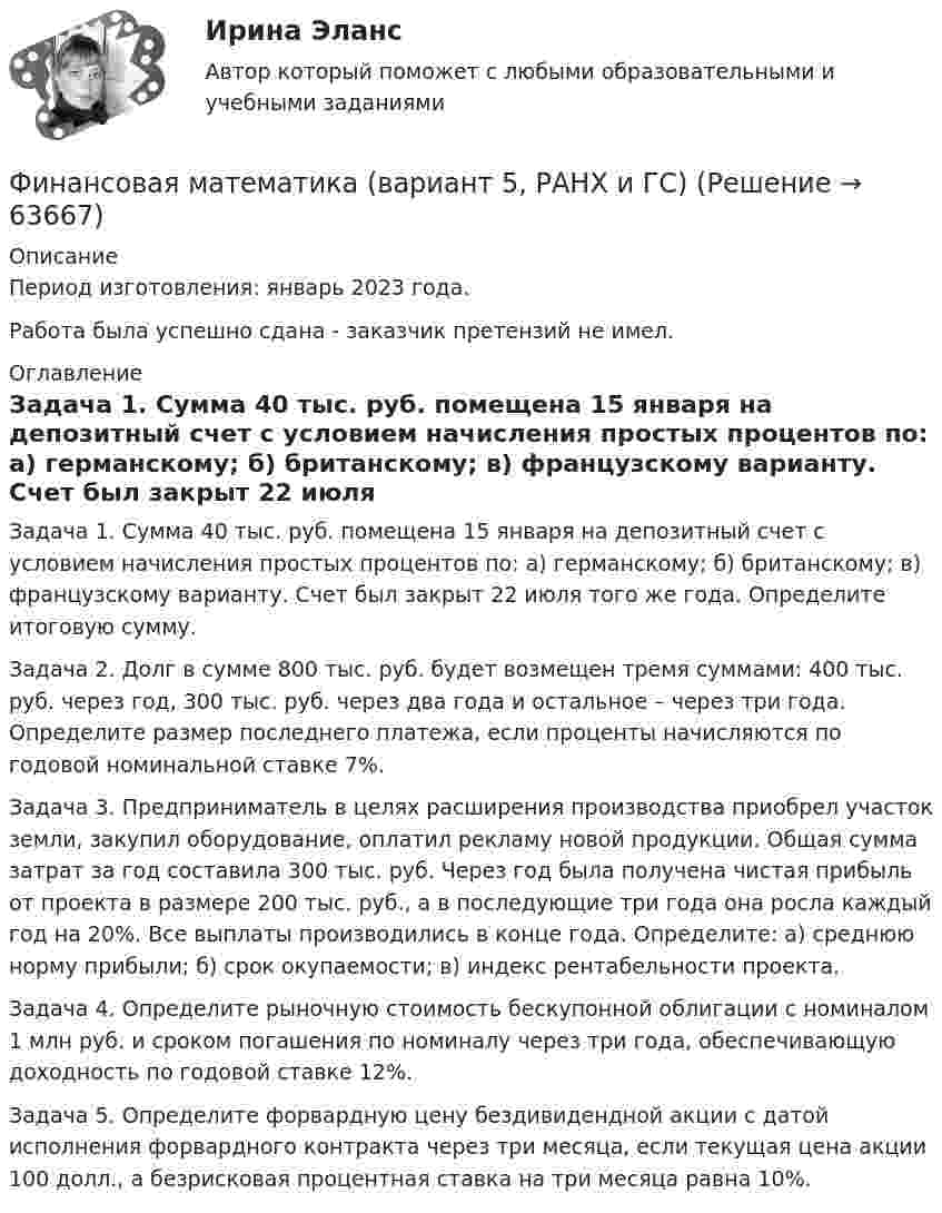      
            Описание
            Период изготовления: январь 2023 года. Работа была успешно сдана - заказчик претензий не имел. 
            Оглавление
            Задача 1. Сумма 40 тыс. руб. помещена 15 января на депозитный счет с условием начисления простых процентов по: а) германскому; б) британскому; в) французскому варианту. Счет был закрыт 22 июля того же года. Определите итоговую сумму.Задача 2. Долг в сумме 800 тыс. руб. будет возмещен тремя суммами: 400 тыс. руб. через год, 300 тыс. руб. через два года и остальное – через три года. Определите размер последнего платежа, если проценты начисляются по годовой номинальной ставке 7%.Задача 3. Предприниматель в целях расширения производства приобрел участок земли, закупил оборудование, оплатил рекламу новой продукции. Общая сумма затрат за год составила 300 тыс. руб. Через год была получена чистая прибыль от проекта в размере 200 тыс. руб., а в последующие три года она росла каждый год на 20%. Все выплаты производились в конце года. Определите: а) среднюю норму прибыли; б) срок окупаемости; в) индекс рентабельности проекта.Задача 4. Определите рыночную стоимость бескупонной облигации с номиналом 1 млн руб. и сроком погашения по номиналу через три года, обеспечивающую доходность по годовой ставке 12%.Задача 5. Определите форвардную цену бездивидендной акции с датой исполнения форвардного контракта через три месяца, если текущая цена акции 100 долл., а безрисковая процентная ставка на три месяца равна 10%.  
            
            
            Финансовая математика Вариант 5 (7 заданий) Рассчитайте наращенную сумму с исходной суммой в 50 тыс. руб. при размещении ее в банке на 4 лет с условием начисления 15% годовых.Финансовая математика (вариант 5, РАНХ и ГС)Финансовая математика Вариант 6 (11 задач) Ссуда в размере 950 000 руб. выдана 14.02.11 до 26.11.15 включительно под 10% годовых. Финансовая математика Вариант 8 (10 задач) Налог на прибыль предприятия исчисленный по ставке 16% составил 32000 руб. Какова была прибыль предприятия?«ФИНАНСОВАЯ МАТЕМАТИКА» Вариант      № 9⭐ Финансовая математика (все ответы на тест Синергия / МТИ / МосАП, июнь 2022)💯 Финансовая математика [итоговая аттестация] (правильные ответы на тесты Синергия / МОИ / МТИ / МосАП)Финансовая математика Вариант 10 (11 задач) Ссуда в размере 800 000 руб. выдана 13.02.11 до 15.10.13 включительно под 16% годовыхФинансовая математика Вариант 1 (10 задач). Задача 1 	Банк выдал ссуду в размере Р = 500 тыс. руб. сроком на 3 месяца, 6 месяцев и 9 месяцев, по ставке i = 13,0 простых процентов (и d = 13,0 учетной ставке процента). Финансовая математика Вариант 13 (6 задач) Найдите величину дохода кредитора, если за предоставление в долг на полгода некоторой суммы денег он получил 500 тыс. рубФИНАНСОВАЯ МАТЕМАТИКА. Вариант 16Финансовая математика  Вариант 17 (10 задач). Заем сделан 10.06.2012 и возвращен 28.11.2018. Найти срок до погашения в годовой шкале по правилам АСТ/365, АСТ/360, 30/360.Финансовая математика Вариант 2 (10 задач). Вычислить процент с капитала 2,4 тыс. руб., отданного в дог по ставке 20% годовых на срок с 5 марта по 21 сентября того же годаФинансовая математика (вариант 4, РАНХ и ГС)