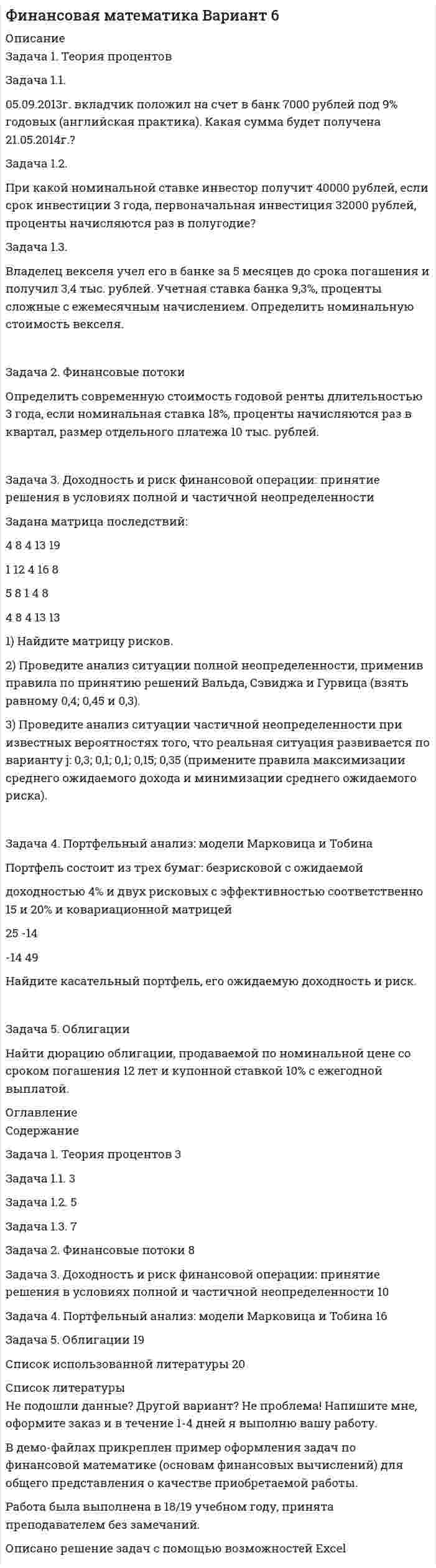 




Описание


Сделана в феврале 2018 года .
При решении задач использовался Excel (два файла - в worde и excele)
Работа была успешно сдана - заказчик претензий не предъявлял.
Оригинальность работы по Antiplagiat.ru на 04.02.2021 г. составила 67%.
Свои готовые работы, я могу оперативно проверить на оригинальность по Antiplagiat .ru и сообщить Вам результат.




Оглавление


Задача 1
1.1 05.09.2013 г. вкладчик положил на счет в банк 7000 руб. под 9% годовых (английская практика). Какая сумма будет получена 21.05.2014 г.?
1.2 При какой номинальной ставке инвестор получит 40000 рублей, если срок инвестиции 3 года, первоначальная инвестиция 32000 рублей, проценты начисляются раз в полугодие?
1.3 Владелец векселя учел его в банке за 5 месяцев до срока погашения и получил 3,4 тыс. рублей. Учетная ставка банка 9,3%, проценты сложные с ежемесячным начислением. Определить номинальную стоимость векселя.
Задача 2
Определить современную стоимость годовой ренты длительностью 3 года, если номинальная ставка 18%, проценты начисляются раз в квартал, размер отдельного платежа 10 тыс. рублей.
Задача 3
Задана матрица последствий Q.
Найдите матрицу рисков.
Проведите анализ ситуации полной неопределенности, применив правила по принятию решений Вальда, Сэвиджа и Гурвица (взять λ равному 0,4; 0,45 и 0,3).
Проведите анализ ситуации частичной неопределенности при известных вероятностях того, что реальная ситуация развивается по варианту j: 0,3; 0,1; 0,1; 0,15; 0,35 (примените правила максимизации среднего ожидаемого дохода и минимизации среднего ожидаемого риска).
Q = 4 8 4 13 9
1 12 4 16 8
5 8 1 4 8
4 8 4 13 13
Задача 4
Портфель состоит из трех бумаг: безрисковой с ожидаемой доходностью 4% и двух рисковых с эффективностью соответственно 15% и 20% и ковариационной матрицей
V = .
Найдите касательный портфель, его ожидаемую доходность и риск.
Задача 5
Найти дюрацию облигации, продаваемой по номинальной цене со сроком погашения 12 лет и купонной ставкой 10% с ежегодной выплатой.




Список литературы


1. Блау, С.Л. Финансовая математика: Учеб. для студ. учреждений сред. проф. образования / С.Л. Блау, С.Г. Григорьев. - М.: ИЦ Академия, 2013. - 192 c.
2. Брусов, П.Н. Финансовый менеджмент. Математические основы. Краткосрочная финансовая политика: Учебное пособие / П.Н. Брусов, Т.В. Филатова. - М.: КноРус, 2013. - 304 c.
3. Касимов, Ю.Ф. Финансовая математика: Учебник для бакалавров / Ю.Ф. Касимов. - М.: Юрайт, 2015. - 335 c.
4. Самаров, К.Л. Финансовая математика: сборник задач с решениями: Учебное пособие / К.Л. Самаров. - М.: Альфа-М, ИНФРА-М, 2014. - 80 c
5. Чуйко, А.С. Финансовая математика: Учебное пособие / А.С. Чуйко, В.Г. Шершнев. - М.: НИЦ ИНФРА-М, 2013. - 160 c.



            
            
            Задача 10 Электронные выпрямители.Задача 1.1. 05.09.2013г. вкладчик положил на счет в банк 7000 рублей под 9% годовых (английская практика). Какая сумма будет получена 21.05.2014г.?Задача 1 10 мая 2003 года в отделение милиции поступило сообщение о совершенном убийстве. По указанному адресу выехал наряд милиции и действительно обнаружил труп с признаками насильственной смерти. Начальник милиции дал указание дознавателю Петрову возбудить уголовное дело и провести все необходимые следственные действия, направленные на выявление и задержание преступника.Задача 1.10 Ставка по годовому депозиту равна 8%. Какую ставку годовых процентов нужно назначить на полугодовой депозит, чтобы последовательное переоформление полугодового депозита привело бы к такому же результату, что и при использовании годового депозита?Задача 1 1.1 05.09.2013 г. вкладчик положил на счет в банк 7000 руб. под 9% годовых (английская практика). Какая сумма будет получена 21.05.2014 г.?Задача 11.12 Куколевский И.И.Задача 11.15 Куколевский И.И.Задача 10.13 Куколевский И.И.Задача 1. 07.04.2008 г. в прокуратуру Советского района г. Томска отделом Управления Федеральной службы судебных приставов по Советскому району г. Томска были представлены следующие сведения.Задача 10. Банковская система предполагает использование денежно-кредитных инструментов регулирования функционирования финансовой системы в стране. В связи с этим в схеме эмиссионный банк – КБ – кредитор рассчитайте учетную ставку и учетный процент Задача 10 Данные о выпуске продукции молочным заводом за отчетный период: Наименование продукции Ед. изм. Выпуск Коэффициент пересчета на молоко Молоко пастеризованное л 36340 1,0 Кисломолочные продукты 4%-ной жирности л 20180 1,3Задача 10 Данные о выпуске продукции молочным заводом за отчетный период: Наименование продукции Ед. изм. Выпуск Коэффициент пересчета на молоко Молоко пастеризованное л 36340 1,0 Кисломолочные продукты 4%-ной жирности л 20180 1,3 Сметана 10%-ной жирности кг 5470 2,9Задача 10 Имеются следующие данные по области: Численность населения на начало текущего периода, тыс.чел. 1 960 За предшествующие годы среднегодовой коэффициент: - смертности (‰) 6,3 - жизненности 0,668Задача. 10 мая на своем дачном участке был убит Петров. В убийстве Петрова подозревается его сосед по даче Фадин, с которым Петров долгое время находился в неприязненных отношениях. В силу чрезмерного употребления алкоголя Фадин не помнит, что с ним происходило в период с 9 по 11 мая.