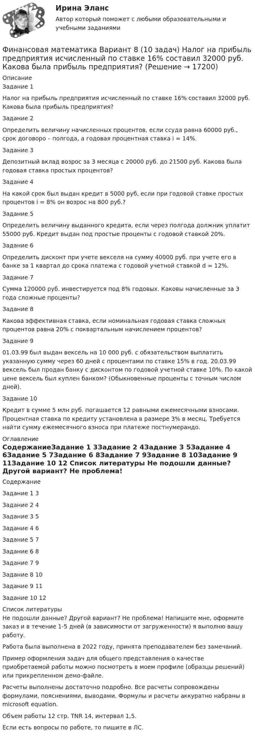     
          Описание
          Задание 1Налог на прибыль предприятия исчисленный по ставке 16% составил 32000 руб. Какова была прибыль предприятия?Задание 2Определить величину начисленных процентов, если ссуда равна 60000 руб., срок договоро – полгода, а годовая процентная ставка i = 14%.Задание 3Депозитный вклад возрос за 3 месяца с 20000 руб. до 21500 руб. Какова была годовая ставка простых процентов?Задание 4На какой срок был выдан кредит в 5000 руб, если при годовой ставке простых процентов i = 8% он возрос на 800 руб.?Задание 5Определить величину выданного кредита, если через полгода должник уплатит 55000 руб. Кредит выдан под простые проценты с годовой ставкой 20%.Задание 6Определить дисконт при учете векселя на сумму 40000 руб. при учете его в банке за 1 квартал до срока платежа с годовой учетной ставкой d = 12%.Задание 7Сумма 120000 руб. инвестируется под 8% годовых. Каковы начисленные за 3 года сложные проценты?Задание 8Какова эффективная ставка, если номинальная годовая ставка сложных процентов равна 20% с поквартальным начислением процентов?Задание 901.03.99 был выдан вексель на 10 000 руб. с обязательством выплатить указанную сумму через 60 дней с процентами по ставке 15% в год. 20.03.99 вексель был продан банку с дисконтом по годовой учетной ставке 10%. По какой цене вексель был куплен банком? (Обыкновенные проценты с точным числом дней).Задание 10Кредит в сумме 5 млн руб. погашается 12 равными ежемесячными взносами. Процентная ставка по кредиту установлена в размере 3% в месяц. Требуется найти сумму ежемесячного взноса при платеже постнумерандо. 
          Оглавление
          СодержаниеЗадание 1	3Задание 2	4Задание 3	5Задание 4	6Задание 5	7Задание 6	8Задание 7	9Задание 8	10Задание 9	11Задание 10	12 
          Список литературы
          Не подошли данные? Другой вариант? Не проблема! Напишите мне, оформите заказ и в течение 1-5 дней (в зависимости от загруженности) я выполню вашу работу.Работа была выполнена в 2022 году, принята преподавателем без замечаний.Пример оформления задач для общего представления о качестве приобретаемой работы можно посмотреть в моем профиле (образцы решений) или прикрепленном демо-файле.Расчеты выполнены достаточно подробно. Все расчеты сопровождены формулами, пояснениями, выводами. Формулы и расчеты аккуратно набраны в microsoft equation.Объем работы 12 стр. TNR 14, интервал 1,5.Если есть вопросы по работе, то пишите в ЛС.
            
            
            Финансовая математика Вариант 6 (11 задач) Ссуда в размере 950 000 руб. выдана 14.02.11 до 26.11.15 включительно под 10% годовых. Финансовая математика Вариант 8 (10 задач) Налог на прибыль предприятия исчисленный по ставке 16% составил 32000 руб. Какова была прибыль предприятия?«ФИНАНСОВАЯ МАТЕМАТИКА» Вариант      № 9⭐ Финансовая математика (все ответы на тест Синергия / МТИ / МосАП, июнь 2022)💯 Финансовая математика [итоговая аттестация] (правильные ответы на тесты Синергия / МОИ / МТИ / МосАП)⭐ Финансовая математика.ои(dor) (все ответы на тест Синергия / МТИ / МосАП, апрель 2023)⭐ Финансовая математика.ои(dor) (все ответы на тест Синергия / МТИ / МосАП, март 2023)Финансовая математика Вариант 13 (6 задач) Найдите величину дохода кредитора, если за предоставление в долг на полгода некоторой суммы денег он получил 500 тыс. рубФИНАНСОВАЯ МАТЕМАТИКА. Вариант 16Финансовая математика  Вариант 17 (10 задач). Заем сделан 10.06.2012 и возвращен 28.11.2018. Найти срок до погашения в годовой шкале по правилам АСТ/365, АСТ/360, 30/360.Финансовая математика Вариант 2 (10 задач). Вычислить процент с капитала 2,4 тыс. руб., отданного в дог по ставке 20% годовых на срок с 5 марта по 21 сентября того же годаФинансовая математика (вариант 4, РАНХ и ГС)Финансовая математика. Вариант 5Финансовая математика Вариант 5 (7 заданий) Рассчитайте наращенную сумму с исходной суммой в 50 тыс. руб. при размещении ее в банке на 4 лет с условием начисления 15% годовых.