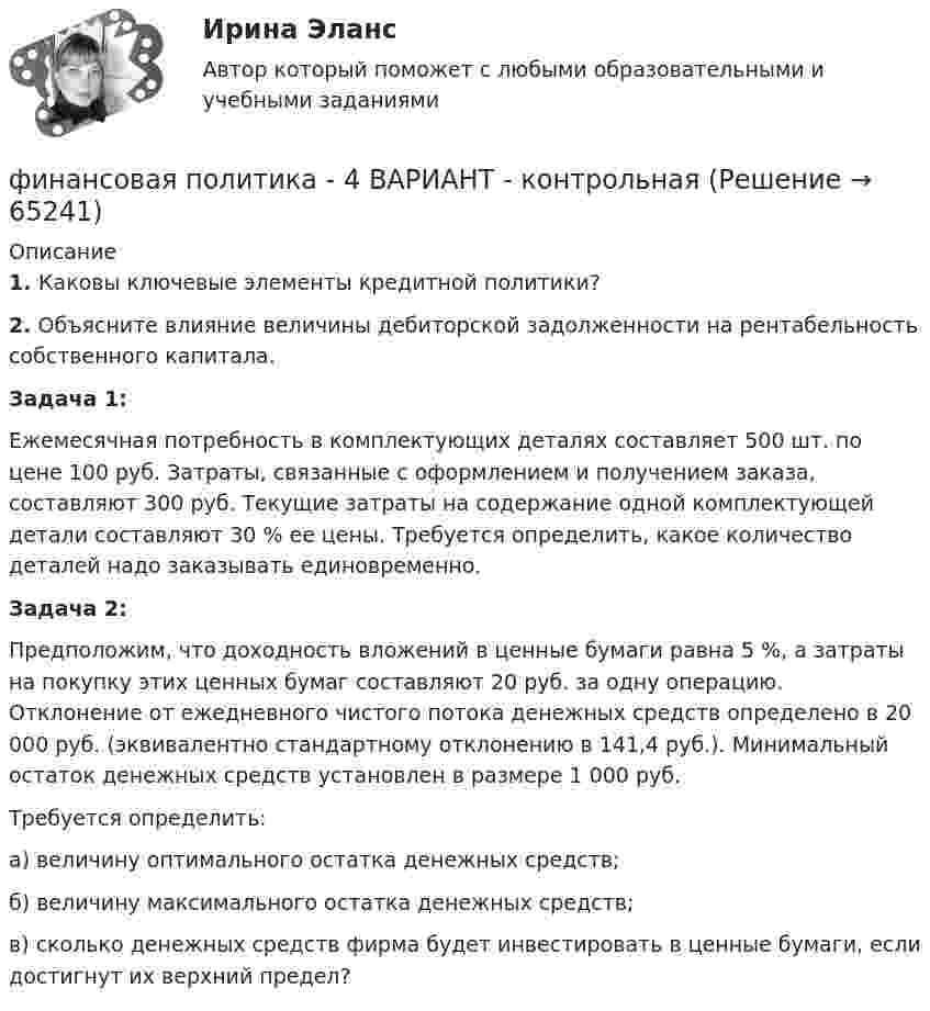      
            Описание
             1. Каковы ключевые элементы кредитной политики? 2. Объясните влияние величины дебиторской задолженности на рентабельность собственного капитала.Задача 1:              Ежемесячная потребность в комплектующих деталях составляет 500 шт. по цене 100 руб. Затраты, связанные с оформлением и получением заказа, составляют 300 руб. Текущие затраты на содержание одной комплектующей детали составляют 30 % ее цены. Требуется определить, какое количество деталей надо заказывать единовременно.Задача 2: Предположим, что доходность вложений в ценные бумаги равна 5 %, а затраты на покупку этих ценных бумаг составляют 20 руб. за одну операцию. Отклонение от ежедневного чистого потока денежных средств определено в 20 000 руб. (эквивалентно стандартному отклонению в 141,4 руб.). Минимальный остаток денежных средств установлен в размере 1 000 руб. 	Требуется определить:	а) величину оптимального остатка денежных средств;	б) величину максимального остатка денежных средств;	в) сколько денежных средств фирма будет инвестировать в ценные бумаги, если достигнут их верхний предел?   
            
            
            Финансовая Политика финансовая политика - 4 ВАРИАНТ - контрольнаяФинансовая политика государстваФинансовая политика государства - вариант №3Финансовая политика государства и возможности ее реализацииФинансовая политика Задание 4 Финансовая политика организации в системе менеджмента предприятия 2 задания СибУПК«Финансовая математика». Тест для сдачи в МФПУ «Синергия». Финансовая Математика - тест с ответами - Cинергия 2022 годФинансовая математика.  Типовой расчет. вариант 9Финансовая математика ФУ Вариант 2 (7 задач) Банк выдал ссуду, размером 700 000 руб. Дата выдачи ссуды 25.01.2009 г., возврата – 25.03.2009 г . Финансовая модель должна быть построена так, чтобы позволить проведение анализа ... результатов финансовых прогнозов к изменению всех допущений (исходных данных) модели; использование данной функции должно иметь подробное описание в инструкции по Финансовая пирамида (Индивидуальный проект)Финансовая политика