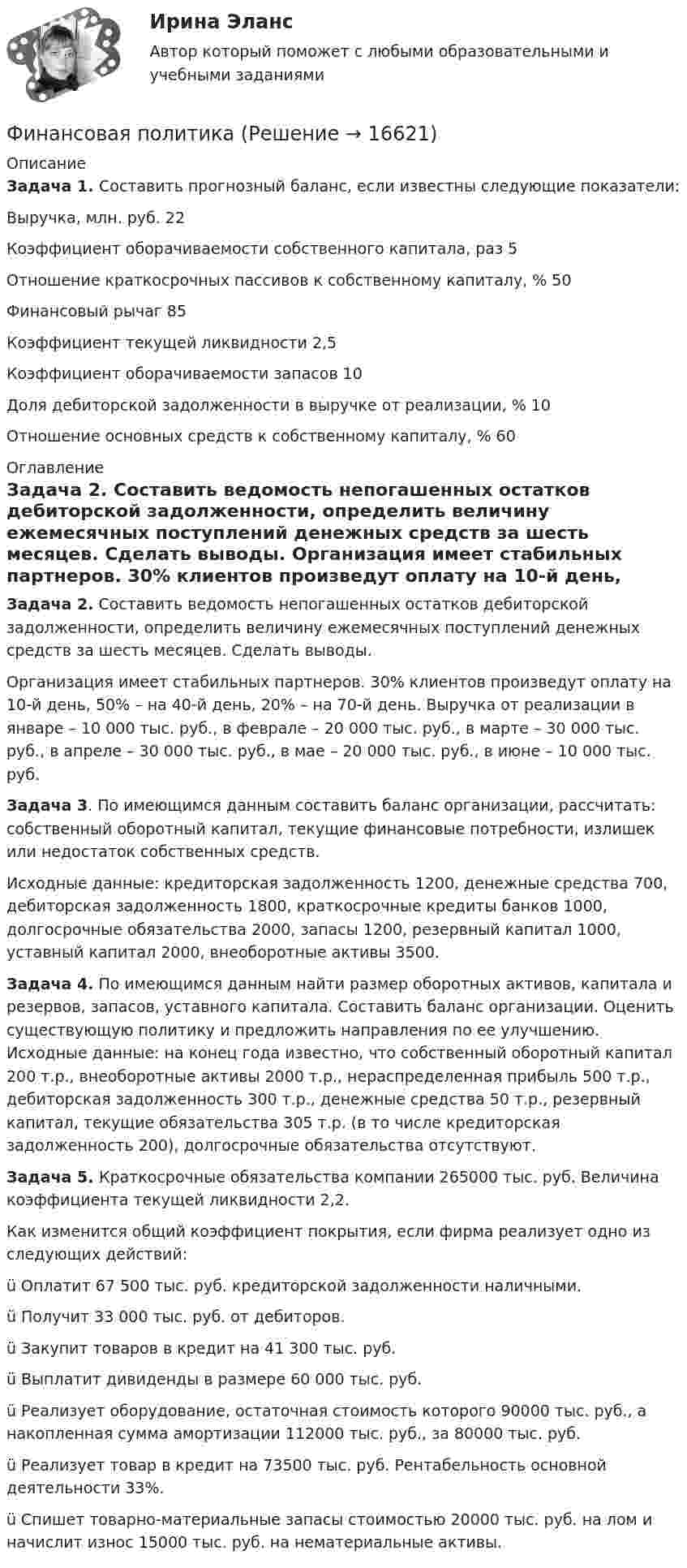     
          Описание
          	Задача 1. Составить прогнозный баланс, если известны следующие показатели:  Выручка, млн. руб. 	22   Коэффициент оборачиваемости собственного капитала, раз 	5   Отношение краткосрочных пассивов к собственному капиталу, % 	50   Финансовый рычаг  	85   Коэффициент текущей ликвидности 	2,5   Коэффициент оборачиваемости запасов 	10   Доля дебиторской задолженности в выручке от реализации, % 	10   Отношение основных средств к собственному капиталу, % 	60   
          Оглавление
          Задача 2. Составить ведомость непогашенных остатков дебиторской задолженности, определить величину ежемесячных поступлений денежных средств за шесть месяцев. Сделать выводы. 	Организация имеет стабильных партнеров. 30% клиентов произведут оплату на 10-й день, 50% – на 40-й день, 20% – на 70-й день. Выручка от реализации в январе – 10 000 тыс. руб., в феврале – 20 000 тыс. руб., в марте – 30 000 тыс. руб., в апреле – 30 000 тыс. руб., в мае – 20 000 тыс. руб., в июне – 10 000 тыс. руб. Задача 3. По имеющимся данным составить баланс организации, рассчитать: собственный оборотный капитал, текущие финансовые потребности, излишек или недостаток собственных средств. Исходные данные: кредиторская задолженность 1200, денежные средства 700, дебиторская задолженность 1800, краткосрочные кредиты банков 1000, долгосрочные обязательства 2000, запасы 1200, резервный капитал 1000, уставный капитал 2000, внеоборотные активы 3500.  Задача 4. По имеющимся данным найти размер оборотных активов, капитала и резервов, запасов, уставного капитала. Составить баланс организации. Оценить существующую политику и предложить направления по ее улучшению. Исходные данные: на конец года известно, что собственный оборотный капитал 200 т.р., внеоборотные активы 2000 т.р., нераспределенная прибыль 500 т.р., дебиторская задолженность 300 т.р., денежные средства 50 т.р., резервный капитал, текущие обязательства 305 т.р. (в то числе кредиторская задолженность 200), долгосрочные обязательства отсутствуют.Задача 5. Краткосрочные обязательства компании 265000 тыс. руб. Величина коэф­фициента текущей ликвидности 2,2.Как изменится общий коэффициент покрытия, если фирма реа­лизует одно из следующих действий:ü Оплатит 67 500 тыс. руб. кредиторской задолженности наличными.ü Получит 33 000 тыс. руб. от дебиторов.ü Закупит товаров в кредит на 41 300 тыс. руб.ü Выплатит дивиденды в размере 60 000 тыс. руб.ü Реализует оборудование, остаточная стоимость которого 90000 тыс. руб., а накопленная сумма амортизации 112000 тыс. руб., за 80000 тыс. руб.ü Реализует товар в кредит на 73500 тыс. руб. Рентабельность основной деятельности 33%.ü Спишет товарно-материальные запасы стоимостью 20000 тыс. руб. на лом и начислит износ 15000 тыс. руб. на нематериальные активы. 
            
            
            Финансовая политикаФинансовая политикаФинансовая Политика финансовая политика - 4 ВАРИАНТ - контрольнаяФинансовая политика государстваФинансовая политика государства - вариант №3Финансовая политика государства и возможности ее реализацииФинансовая математика. Синергия. Ответы на ИТОГОВЫЙ ТЕСТ. На отлично!Финансовая математика Синергия Тест 30 вопросов 80 баллов«Финансовая математика». Тест для сдачи в МФПУ «Синергия». Финансовая Математика - тест с ответами - Cинергия 2022 годФинансовая математика.  Типовой расчет. вариант 9Финансовая математика ФУ Вариант 2 (7 задач) Банк выдал ссуду, размером 700 000 руб. Дата выдачи ссуды 25.01.2009 г., возврата – 25.03.2009 г . Финансовая модель должна быть построена так, чтобы позволить проведение анализа ... результатов финансовых прогнозов к изменению всех допущений (исходных данных) модели; использование данной функции должно иметь подробное описание в инструкции по 