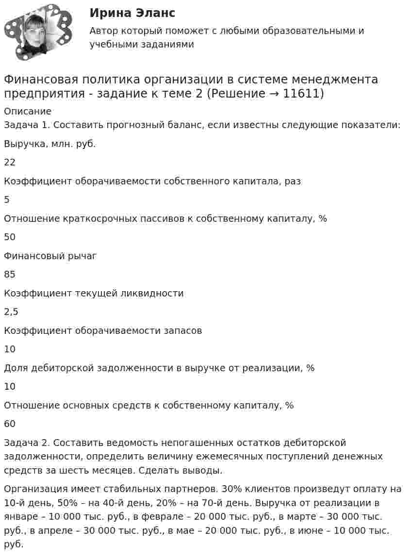      
          Описание
          Задача 1. Составить прогнозный баланс, если известны следующие показатели:Выручка, млн. руб.22Коэффициент оборачиваемости собственного капитала, раз5Отношение краткосрочных пассивов к собственному капиталу, %50Финансовый рычаг 85Коэффициент текущей ликвидности2,5Коэффициент оборачиваемости запасов10Доля дебиторской задолженности в выручке от реализации, %10Отношение основных средств к собственному капиталу, %60	Задача 2. Составить ведомость непогашенных остатков дебиторской задолженности, определить величину ежемесячных поступлений денежных средств за шесть месяцев. Сделать выводы. Организация имеет стабильных партнеров. 30% клиентов произведут оплату на 10-й день, 50% – на 40-й день, 20% – на 70-й день. Выручка от реализации в январе – 10 000 тыс. руб., в феврале – 20 000 тыс. руб., в марте – 30 000 тыс. руб., в апреле – 30 000 тыс. руб., в мае – 20 000 тыс. руб., в июне – 10 000 тыс. руб.   
            
            
            Финансовая политика организации в системе менеджмента предприятия - задание к теме 10Финансовая политика организации в системе менеджмента предприятия - задание к теме 2Финансовая политика организации в системе менеджмента предприятия  ИТОГОВЫЙ Финансовая политика организации в системе менеджмента предприятия Итоговый тест Финансовая политика организации – это …Финансовая политика предприятия Вариант 1Финансовая системаФинансовая политикаФинансовая Политика финансовая политика - 4 ВАРИАНТ - контрольнаяФинансовая политика государстваФинансовая политика государства - вариант №3Финансовая политика государства и возможности ее реализацииФинансовая политика Задание 4 