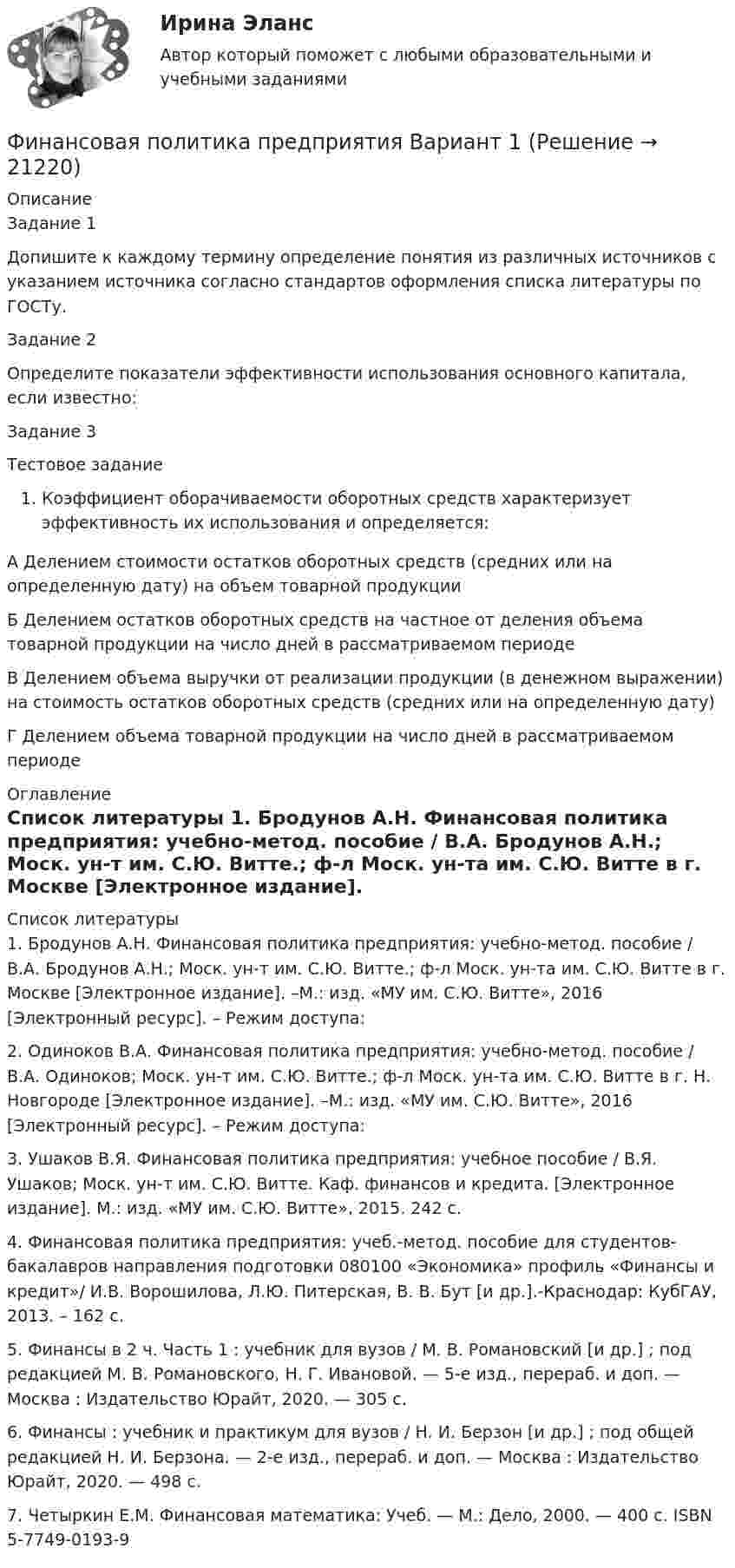      
          Описание
          	Задание 1	Допишите к каждому термину определение понятия из различных источников с указанием источника согласно стандартов оформления списка литературы по ГОСТу.	Задание 2	Определите показатели эффективности использования основного капитала, если известно:	Задание 3	Тестовое заданиеКоэффициент оборачиваемости оборотных средств характеризует эффективность их использования и определяется:	А Делением стоимости остатков оборотных средств (средних или на определенную дату) на объем товарной продукции	Б Делением остатков оборотных средств на частное от деления объема товарной продукции на число дней в рассматриваемом периоде	В Делением объема выручки от реализации продукции (в денежном выражении) на стоимость остатков оборотных средств (средних или на определенную дату)	Г Делением объема товарной продукции на число дней в рассматриваемом периоде 
          Оглавление
           
          Список литературы
          	1.       Бродунов А.Н. Финансовая политика предприятия: учебно-метод. пособие / В.А. Бродунов А.Н.; Моск. ун-т им. С.Ю. Витте.; ф-л Моск. ун-та им. С.Ю. Витте в г. Москве [Электронное издание]. –М.: изд. «МУ им. С.Ю. Витте», 2016 [Электронный ресурс]. – Режим доступа: 	2.       Одиноков В.А. Финансовая политика предприятия: учебно-метод. пособие / В.А. Одиноков; Моск. ун-т им. С.Ю. Витте.; ф-л Моск. ун-та им. С.Ю. Витте в г. Н. Новгороде [Электронное издание]. –М.: изд. «МУ им. С.Ю. Витте», 2016 [Электронный ресурс]. – Режим доступа:  	3.       Ушаков В.Я. Финансовая политика предприятия: учебное пособие / В.Я. Ушаков; Моск. ун-т им. С.Ю. Витте. Каф. финансов и кредита. [Электронное издание]. М.: изд. «МУ им. С.Ю. Витте», 2015. 242 с. 	4.       Финансовая политика предприятия: учеб.-метод. пособие для студентов-бакалавров            направления подготовки 080100 «Экономика» профиль «Финансы и кредит»/ И.В. Ворошилова, Л.Ю. Питерская, В. В. Бут [и др.].-Краснодар: КубГАУ, 2013. – 162 с.	5.       Финансы в 2 ч. Часть 1 : учебник для вузов / М. В. Романовский [и др.] ; под редакцией М. В. Романовского, Н. Г. Ивановой. — 5-е изд., перераб. и доп. — Москва : Издательство Юрайт, 2020. — 305 с.	6.       Финансы : учебник и практикум для вузов / Н. И. Берзон [и др.] ; под общей редакцией Н. И. Берзона. — 2-е изд., перераб. и доп. — Москва : Издательство Юрайт, 2020. — 498 с. 	7.       Четыркин Е.М. Финансовая математика: Учеб. — М.: Дело, 2000. — 400 с. ISBN 5-7749-0193-9
            
            
            Финансовая политика организации – это …Финансовая политика предприятия Вариант 1Финансовая системаФинансовая система региона.Практические задания. ММУ.Финансовая система регионов ММУ 2023г.Финансовая среда предпринимательства и предпринимательские риски- Вариант №2Финансовая стратегия фирмы_ММА_тест с ответамиФинансовая политика государства - вариант №3Финансовая политика государства и возможности ее реализацииФинансовая политика Задание 4 Финансовая политика организации в системе менеджмента предприятия 2 задания СибУПКФинансовая политика организации в системе менеджмента предприятия - задание к теме 10Финансовая политика организации в системе менеджмента предприятия - задание к теме 2Финансовая политика организации в системе менеджмента предприятия  ИТОГОВЫЙ 
