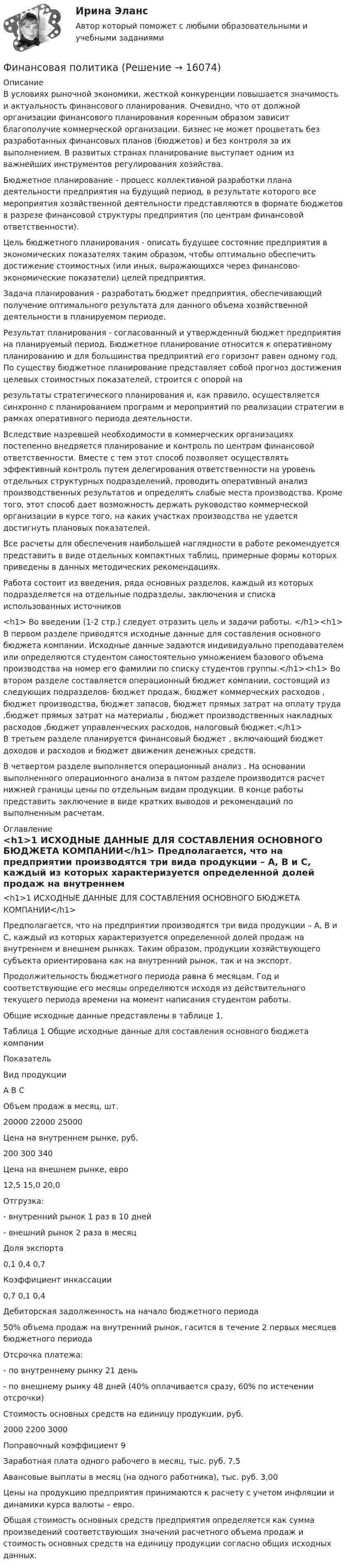     
          Описание
          	В условиях рыночной экономики, жесткой конкуренции повы­шается значимость и актуальность финансового планирования. Очевидно, что от должной организации финансового планирования коренным образом зависит благополучие коммерческой организа­ции. Бизнес не может процветать без разработанных финансовых планов (бюджетов) и без контроля за их выполнением. В развитых странах планирование выступает одним из важнейших инструмен­тов регулирования хозяйства.	Бюджетное планирование - процесс коллективной разработки пла­на деятельности предприятия на будущий период, в результате кото­рого все мероприятия хозяйственной деятельности представляются в формате бюджетов в разрезе финансовой структуры предприятия (по центрам финансовой ответственности).	Цель бюджетного планирования - описать будущее состояние предприятия в экономических показателях таким образом, чтобы оптимально обеспечить достижение стоимостных (или иных, выражающихся через финансово-экономические показатели) це­лей предприятия.	Задача планирования - разработать бюджет предприятия, обеспе­чивающий получение оптимального результата для данного объема хозяйственной деятельности в планируемом периоде.	Результат планирования - согласованный и утвержденный бюджет предприятия на планируемый период. Бюджетное планирование относится к оперативному планированию и для большинства предприятий его горизонт равен одному год. По существу бюджетное планирование представляет собой прогноз достижения целевых стоимостных показателей, строится с опорой на результаты стратегического планирования и, как правило, осуществляется синхронно с планированием программ и мероприятий по реализации стратегии в рамках оперативного периода деятельности.	Вследствие назревшей необходимости в коммерческих орга­низациях постепенно внедряется планирование и контроль по центрам финансовой ответственности. Вместе с тем этот способ позволяет осуществлять эффективный контроль путем делегирова­ния ответственности на уровень отдельных структурных подразде­лений, проводить оперативный анализ производственных результа­тов и определять слабые места производства. Кроме того, этот спо­соб дает возможность держать руководство коммерческой организа­ции в курсе того, на каких участках производства не удается достигнуть плановых показателей.	Все расчеты для обеспечения наибольшей наглядности в работе рекомендуется представить в виде отдельных компактных таблиц, примерные формы которых приведены в данных методических рекомендациях.	Работа состоит из введения, ряда основных разделов, каждый из которых подразделяется на отдельные подразделы, заключения и списка использованных источников<h1> Во введении (1-2 стр.) следует отразить цель и задачи работы. </h1><h1>          В первом разделе приводятся  исходные данные для составления основного бюджета компании. Исходные данные задаются индивидуально преподавателем или определяются студентом самостоятельно умножением базового объема производства на номер его фамилии по списку студентов группы.</h1><h1> Во втором разделе составляется операционный бюджет компании, состоящий из следующих подразделов- бюджет продаж, бюджет коммерческих расходов , бюджет производства, бюджет запасов, бюджет прямых затрат на оплату труда ,бюджет прямых затрат на материалы , бюджет производственных накладных расходов ,бюджет управленческих расходов, налоговый бюджет.</h1>	В третьем разделе планируется финансовый бюджет , включающий бюджет доходов и расходов и бюджет движения денежных средств.	В четвертом разделе выполняется операционный анализ . На основании выполненного операционного анализа в пятом разделе производится расчет нижней границы цены по отдельным видам продукции. В конце работы представить заключение в виде кратких выводов и рекомендаций по выполненным расчетам. 
          Оглавление
          <h1>1 ИСХОДНЫЕ ДАННЫЕ ДЛЯ СОСТАВЛЕНИЯ ОСНОВНОГО БЮДЖЕТА КОМПАНИИ</h1> Предполагается, что на предприятии производятся три вида продукции – А, В и С, каждый из которых характеризуется определенной долей продаж на внутреннем и внешнем рынках. Таким образом, продукции хозяйствующего субъекта ориентирована как на внутренний рынок, так и на экспорт. 	Продолжительность бюджетного периода равна 6 месяцам. Год и соответствующие его месяцы определяются исходя из действительного текущего периода времени на момент написания студентом работы.	Общие исходные данные представлены в таблице 1.	Таблица 1  Общие исходные данные для составления основного бюджета компании  Показатель Вид продукции   А В С   Объем продаж в месяц, шт. 20000 22000 25000   Цена на внутреннем рынке, руб. 200 300 340   Цена на внешнем рынке, евро 12,5 15,0 20,0   Отгрузка:       - внутренний рынок 1 раз в 10 дней     - внешний рынок 2 раза в месяц   Доля экспорта 0,1 0,4 0,7   Коэффициент инкассации 0,7 0,1 0,4   Дебиторская задолженность на начало бюджетного периода  50% объема продаж на внутренний рынок, гасится в течение 2 первых месяцев бюджетного периода   Отсрочка платежа:      - по внутреннему рынку 21 день    - по внешнему рынку 48 дней (40% оплачивается сразу, 60% по истечении отсрочки)   Стоимость основных средств на единицу продукции, руб. 2000 2200 3000   Поправочный коэффициент 9    Заработная плата одного рабочего в месяц, тыс. руб. 7,5   Авансовые выплаты в месяц (на одного работника), тыс. руб. 3,00  	 	Цены на продукцию предприятия принимаются к расчету с учетом инфляции и динамики курса валюты – евро.	Общая стоимость основных средств предприятия определяется как сумма произведений соответствующих значений расчетного объема продаж и стоимость основных средств на единицу продукции согласно общих исходных данных. 
            
            
            Финансовая пирамида (Индивидуальный проект)Финансовая политикаФинансовая политикаФинансовая Политика финансовая политика - 4 ВАРИАНТ - контрольнаяФинансовая политика государстваФинансовая политика государства - вариант №3Финансовая математика. Синергия. ✅ Ответы на ИТОГОВЫЙ ТЕСТ. На отлично!Финансовая математика. Синергия. Ответы на ИТОГОВЫЙ ТЕСТ. На отлично!Финансовая математика Синергия Тест 30 вопросов 80 баллов«Финансовая математика». Тест для сдачи в МФПУ «Синергия». Финансовая Математика - тест с ответами - Cинергия 2022 годФинансовая математика.  Типовой расчет. вариант 9Финансовая математика ФУ Вариант 2 (7 задач) Банк выдал ссуду, размером 700 000 руб. Дата выдачи ссуды 25.01.2009 г., возврата – 25.03.2009 г . 