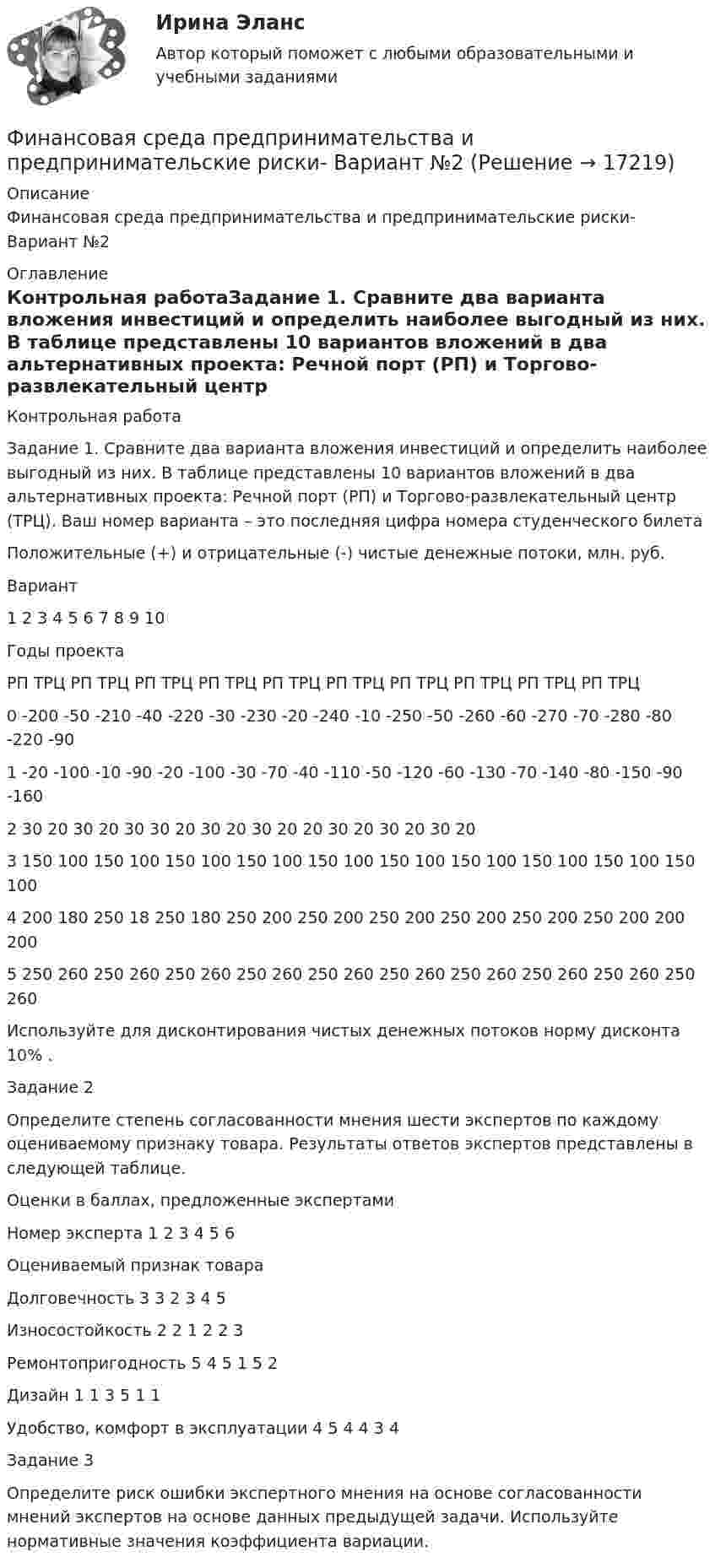     
          Описание
          Финансовая среда предпринимательства и предпринимательские риски- Вариант №2 
          Оглавление
          Контрольная работаЗадание 1. Сравните два варианта вложения инвестиций и определить наиболее выгодный из них. В таблице представлены 10 вариантов вложений в два альтернативных проекта: Речной порт (РП) и Торгово-развлекательный центр (ТРЦ). Ваш номер варианта – это последняя цифра номера студенческого билета   Положительные (+) и отрицательные (-) чистые денежные потоки, млн. руб.     Вариант 1 2 3 4 5 6 7 8 9 10   Годы проекта РП ТРЦ РП ТРЦ РП ТРЦ РП ТРЦ РП ТРЦ РП ТРЦ РП ТРЦ РП ТРЦ РП ТРЦ РП ТРЦ   0 -200 -50 -210 -40 -220 -30 -230 -20 -240 -10 -250 -50 -260 -60 -270 -70 -280 -80 -220 -90   1 -20 -100 -10 -90 -20 -100 -30 -70 -40 -110 -50 -120 -60 -130 -70 -140 -80 -150 -90 -160   2 30 20 30 20 30 30 20 30 20 30 20 20 30 20 30 20 30 20   3 150 100 150 100 150 100 150 100 150 100 150 100 150 100 150 100 150 100 150 100   4 200 180 250 18 250 180 250 200 250 200 250 200 250 200 250 200 250 200 200 200   5 250 260 250 260 250 260 250 260 250 260 250 260 250 260 250 260 250 260 250 260  Используйте для дисконтирования чистых денежных потоков норму дисконта 10% . Задание 2Определите степень согласованности мнения шести экспертов по каждому оцениваемому признаку товара. Результаты ответов экспертов представлены в следующей таблице.   Оценки в баллах, предложенные экспертами   Номер эксперта 1 2 3 4 5 6   Оцениваемый признак товараДолговечность 3 3 2 3 4 5   Износостойкость 2 2 1 2 2 3   Ремонтопригодность 5 4 5 1 5 2   Дизайн 1 1 3 5 1 1   Удобство, комфорт в эксплуатации 4 5 4 4 3 4   Задание 3	Определите риск ошибки экспертного мнения на основе согласованности мнений экспертов на основе данных предыдущей задачи. Используйте нормативные значения коэффициента вариации.  
            
            
            Финансовая система регионов ММУ 2023г.Финансовая среда предпринимательства и предпринимательские риски- Вариант №2Финансовая стратегия фирмы_ММА_тест с ответамиФинансовая стратегия фирмы (тест с ответами ММА)Финансовое моделирование (2 задания) Вам исполнилось 35 лет и вы решили открыть пенсионный сберегательный счет. Когда вы уйдете на пенсию через 30 лет Финансовое моделирование.фэ_МАГ (тест с ответами магистратура Синергия)Финансовое планирование в таможенных органах Российской ФедерацииФинансовая политика организации в системе менеджмента предприятия - задание к теме 10Финансовая политика организации в системе менеджмента предприятия - задание к теме 2Финансовая политика организации в системе менеджмента предприятия  ИТОГОВЫЙ Финансовая политика организации в системе менеджмента предприятия Итоговый тест Финансовая политика организации – это …Финансовая политика предприятия Вариант 1Финансовая система