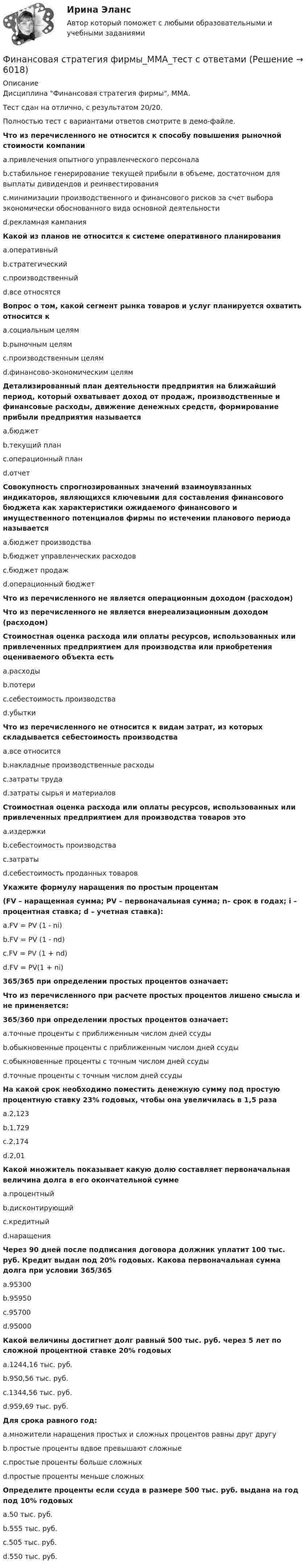     
          Описание
          Дисциплина Финансовая стратегия фирмы, ММА.Тест сдан на отлично, с результатом 20/20.Полностью тест с вариантами ответов смотрите в демо-файле.Что из перечисленного не относится к способу повышения рыночной стоимости компанииa.привлечения опытного управленческого персоналаb.стабильное генерирование текущей прибыли в объеме, достаточном для выплаты дивидендов и реинвестированияc.минимизации производственного и финансового рисков за счет выбора экономически обоснованного вида основной деятельностиd.рекламная кампанияКакой из планов не относится к системе оперативного планированияa.оперативныйb.стратегическийc.производственныйd.все относятсяВопрос о том, какой сегмент рынка товаров и услуг планируется охватить относится кa.социальным целямb.рыночным целямc.производственным целямd.финансово-экономическим целямДетализированный план деятельности предприятия на ближайший период, который охватывает доход от продаж, производственные и финансовые расходы, движение денежных средств, формирование прибыли предприятия называетсяa.бюджетb.текущий планc.операционный планd.отчетСовокупность спрогнозированных значений взаимоувязанных индикаторов, являющихся ключевыми для составления финансового бюджета как характеристики ожидаемого финансового и имущественного потенциалов фирмы по истечении планового периода называетсяa.бюджет производстваb.бюджет управленческих расходовc.бюджет продажd.операционный бюджетЧто из перечисленного не является операционным доходом (расходом)Что из перечисленного не является внереализационным доходом (расходом)Стоимостная оценка расхода или оплаты ресурсов, использованных или привлеченных предприятием для производства или приобретения оцениваемого объекта естьa.расходыb.потериc.себестоимость производстваd.убыткиЧто из перечисленного не относится к видам затрат, из которых складывается себестоимость производстваa.все относитсяb.накладные производственные расходыc.затраты трудаd.затраты сырья и материаловСтоимостная оценка расхода или оплаты ресурсов, использованных или привлеченных предприятием для производства товаров этоa.издержкиb.себестоимость производстваc.затратыd.себестоимость проданных товаровУкажите формулу наращения по простым процентам (FV – наращенная сумма; PV – первоначальная сумма; n– срок в годах; i – процентная ставка; d – учетная ставка):a.FV = PV (1 - ni)b.FV = PV (1 - nd)c.FV = PV (1 + nd)d.FV = PV(1 + ni)365/365 при определении простых процентов означает:Что из перечисленного при расчете простых процентов лишено смысла и не применяется:365/360 при определении простых процентов означает:a.точные проценты с приближенным числом дней ссудыb.обыкновенные проценты с приближенным числом дней ссудыc.обыкновенные проценты с точным числом дней ссудыd.точные проценты с точным числом дней ссудыНа какой срок необходимо поместить денежную сумму под простую процентную ставку 23% годовых, чтобы она увеличилась в 1,5 разаa.2,123b.1,729c.2,174d.2,01Какой множитель показывает какую долю составляет первоначальная величина долга в его окончательной суммеa.процентныйb.дисконтирующийc.кредитныйd.наращенияЧерез 90 дней после подписания договора должник уплатит 100 тыс. руб. Кредит выдан под 20% годовых. Какова первоначальная сумма долга при условии 365/365a.95300b.95950c.95700d.95000Какой величины достигнет долг равный 500 тыс. руб. через 5 лет по сложной процентной ставке 20% годовыхa.1244,16 тыс. руб.b.950,56 тыс. руб.c.1344,56 тыс. руб.d.959,69 тыс. руб.Для срока равного год:a.множители наращения простых и сложных процентов равны друг другуb.простые проценты вдвое превышают сложныеc.простые проценты больше сложныхd.простые проценты меньше сложныхОпределите проценты если ссуда в размере 500 тыс. руб. выдана на год под 10% годовыхa.50 тыс. руб.b.555 тыс. руб.c.505 тыс. руб.d.550 тыс. руб.  
            
            
            Финансовая среда предпринимательства и предпринимательские риски- Вариант №2Финансовая стратегия фирмы_ММА_тест с ответамиФинансовая стратегия фирмы (тест с ответами ММА)Финансовое моделирование (2 задания) Вам исполнилось 35 лет и вы решили открыть пенсионный сберегательный счет. Когда вы уйдете на пенсию через 30 лет Финансовое моделирование.фэ_МАГ (тест с ответами магистратура Синергия)Финансовое планирование в таможенных органах Российской ФедерацииФинансовое планирование и бюджетированиеФинансовая политика организации в системе менеджмента предприятия - задание к теме 2Финансовая политика организации в системе менеджмента предприятия  ИТОГОВЫЙ Финансовая политика организации в системе менеджмента предприятия Итоговый тест Финансовая политика организации – это …Финансовая политика предприятия Вариант 1Финансовая системаФинансовая система региона.Практические задания. ММУ.
