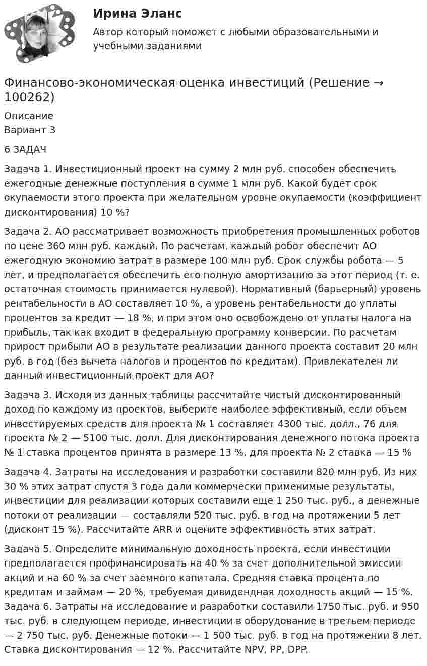    
            Описание
            Вариант 3 6 ЗАДАЧЗадача 1. Инвестиционный проект на сумму 2 млн руб. способен обеспечить ежегодные денежные поступления в сумме 1 млн руб. Какой будет срок окупаемости этого проекта при желательном уровне окупаемости (коэффициент дисконтирования) 10 %? Задача 2. АО рассматривает возможность приобретения промышленных роботов по цене 360 млн руб. каждый. По расчетам, каждый робот обеспечит АО ежегодную экономию затрат в размере 100 млн руб. Срок службы робота — 5 лет, и предполагается обеспечить его полную амортизацию за этот период (т. е. остаточная стоимость принимается нулевой). Нормативный (барьерный) уровень рентабельности в АО составляет 10 %, а уровень рентабельности до уплаты процентов за кредит — 18 %, и при этом оно освобождено от уплаты налога на прибыль, так как входит в федеральную программу конверсии. По расчетам прирост прибыли АО в результате реализации данного проекта составит 20 млн руб. в год (без вычета налогов и процентов по кредитам). Привлекателен ли данный инвестиционный проект для АО? Задача 3. Исходя из данных таблицы рассчитайте чистый дисконтированный доход по каждому из проектов, выберите наиболее эффективный, если объем инвестируемых средств для проекта № 1 составляет 4300 тыс. долл., 76 для проекта № 2 — 5100 тыс. долл. Для дисконтирования денежного потока проекта № 1 ставка процентов принята в размере 13 %, для проекта № 2 ставка — 15 %Задача 4. Затраты на исследования и разработки составили 820 млн руб. Из них 30 % этих затрат спустя 3 года дали коммерчески применимые результаты, инвестиции для реализации которых составили еще 1 250 тыс. руб., а денежные потоки от реализации — составляли 520 тыс. руб. в год на протяжении 5 лет (дисконт 15 %). Рассчитайте ARR и оцените эффективность этих затрат. Задача 5. Определите минимальную доходность проекта, если инвестиции предполагается профинансировать на 40 % за счет дополнительной эмиссии акций и на 60 % за счет заемного капитала. Средняя ставка процента по кредитам и займам — 20 %, требуемая дивидендная доходность акций — 15 %. Задача 6. Затраты на исследование и разработки составили 1750 тыс. руб. и 950 тыс. руб. в следующем периоде, инвестиции в оборудование в третьем периоде — 2 750 тыс. руб. Денежные потоки — 1 500 тыс. руб. в год на протяжении 8 лет. Ставка дисконтирования — 12 %. Рассчитайте NPV, PP, DPP.    
            
            
            Финансово экономическая оценка инвестицийФинансово-экономическая оценка инвестиций Финансово-экономическая оценка инвестиций 9 вариантФинансово-экономическая оценка инвестиций вариант 16 ТУСУРФинансово-экономическая оценка инвестиций вариант 18 ТУСУРФинансово-экономическая оценка инвестиций вариант 7 ТУСУРФинансово-экономический анализ работы предприятияФинансово-инвестиционный анализФинансово-инвестиционный анализ ММУ 2023г.ФИНАНСОВО-ИНВЕСТИЦИОННЫЙ АНАЛИЗ ММУ практическое заданиеФИНАНСОВО-ИНВЕСТИЦИОННЫЙ АНАЛИЗ практическая работа ММУ Финансово-инвестиционный анализ. Практические задания. ММУ.финансовому планированию предприятияФинансовому плану в случае стремления экономического агента выйти на пенсию раньше срока противоречит …