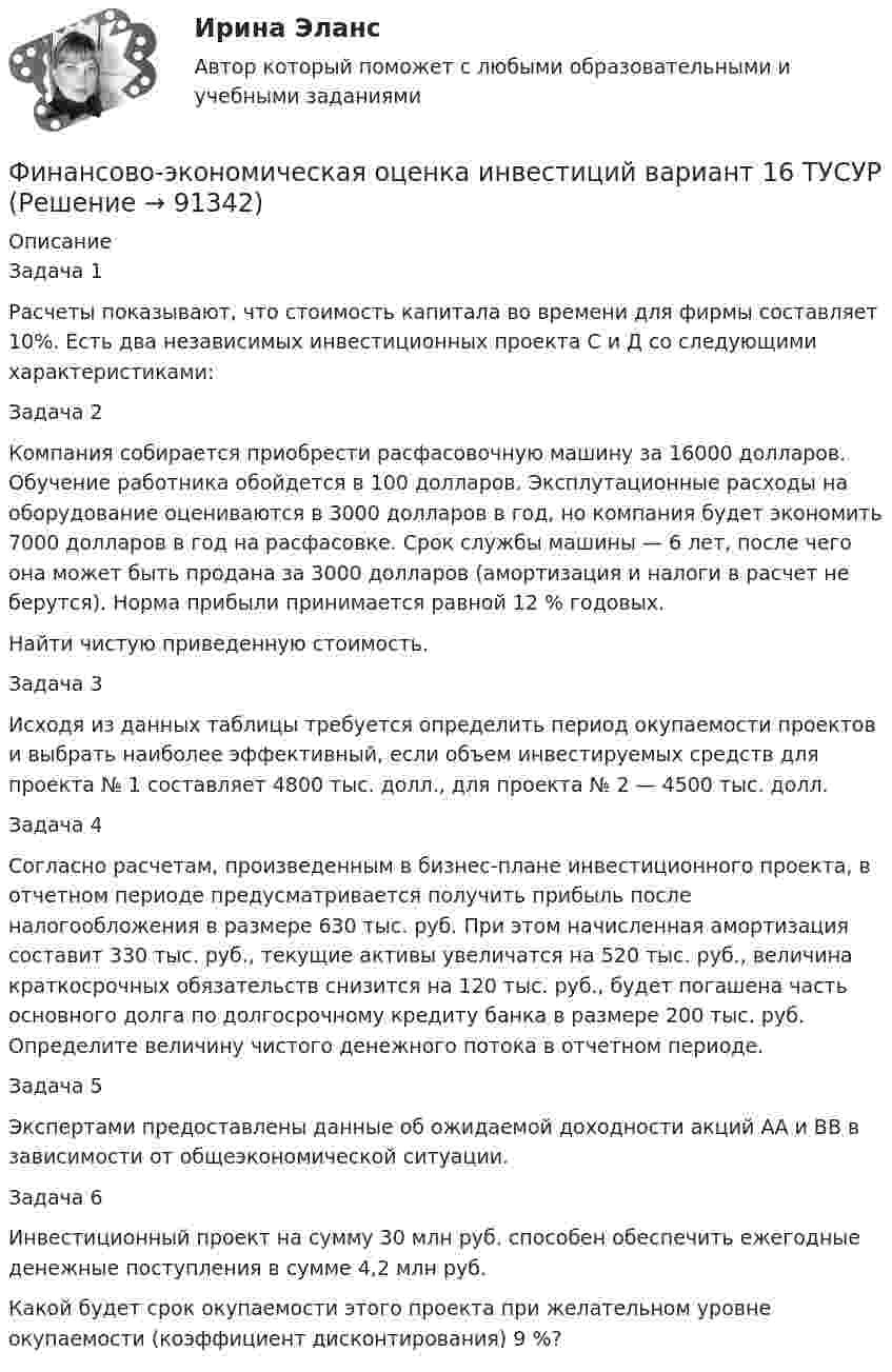      
            Описание
            Задача 1  	Расчеты показывают, что стоимость капитала во времени для фирмы составляет 10%. Есть два независимых инвестиционных проекта С и Д со следующими характеристиками:Задача 2 	Компания собирается приобрести расфасовочную машину за 16000 долларов. Обучение работника обойдется в 100 долларов. Эксплутационные расходы на оборудование оцениваются в 3000 долларов в год, но компания будет экономить 7000 долларов в год на расфасовке. Срок службы машины — 6 лет, после чего она может быть продана за 3000 долларов (амортизация и налоги в расчет не берутся). Норма прибыли принимается равной 12 % годовых.	Найти чистую приведенную стоимость.Задача 3 	Исходя из данных таблицы требуется определить период окупаемости проектов и выбрать наиболее эффективный, если объем инвестируемых средств для проекта № 1 составляет 4800 тыс. долл., для проекта № 2 — 4500 тыс. долл.Задача 4 	Согласно расчетам, произведенным в бизнес-плане инвестиционного проекта, в отчетном периоде предусматривается получить прибыль после налогообложения в размере 630 тыс. руб. При этом начисленная амортизация составит 330 тыс. руб., текущие активы увеличатся на 520 тыс. руб., величина краткосрочных обязательств снизится на 120 тыс. руб., будет погашена часть основного долга по долгосрочному кредиту банка в размере 200 тыс. руб. Определите величину чистого денежного потока в отчетном периоде.Задача 5 	Экспертами предоставлены данные об ожидаемой доходности акций АА и ВВ в зависимости от общеэкономической ситуации.Задача 6 	Инвестиционный проект на сумму 30 млн руб. способен обеспечить ежегодные денежные поступления в сумме 4,2 млн руб.	Какой будет срок окупаемости этого проекта при желательном уровне окупаемости (коэффициент дисконтирования) 9 %?   
            
            
            Финансово-экономическая оценка инвестиций 9 вариантФинансово-экономическая оценка инвестиций вариант 16 ТУСУРФинансово-экономическая оценка инвестиций вариант 18 ТУСУРФинансово-экономическая оценка инвестиций вариант 7 ТУСУРФинансово-экономический анализ работы предприятия«ФИНАНСОВО-ЭКОНОМИЧЕСКИЙ КОЛЛЕДЖ»  Контрольная работа  по	Семейному праву«ФИНАНСОВО-ЭКОНОМИЧЕСКИЙ КОЛЛЕДЖ»  Практическая работа       по   Административному праву_1ФИНАНСОВО-ИНВЕСТИЦИОННЫЙ АНАЛИЗ ММУ практическое заданиеФИНАНСОВО-ИНВЕСТИЦИОННЫЙ АНАЛИЗ практическая работа ММУ Финансово-инвестиционный анализ. Практические задания. ММУ.финансовому планированию предприятияФинансовому плану в случае стремления экономического агента выйти на пенсию раньше срока противоречит …Финансово-промышленные группы в национальной экономикеФинансово экономическая оценка инвестиций