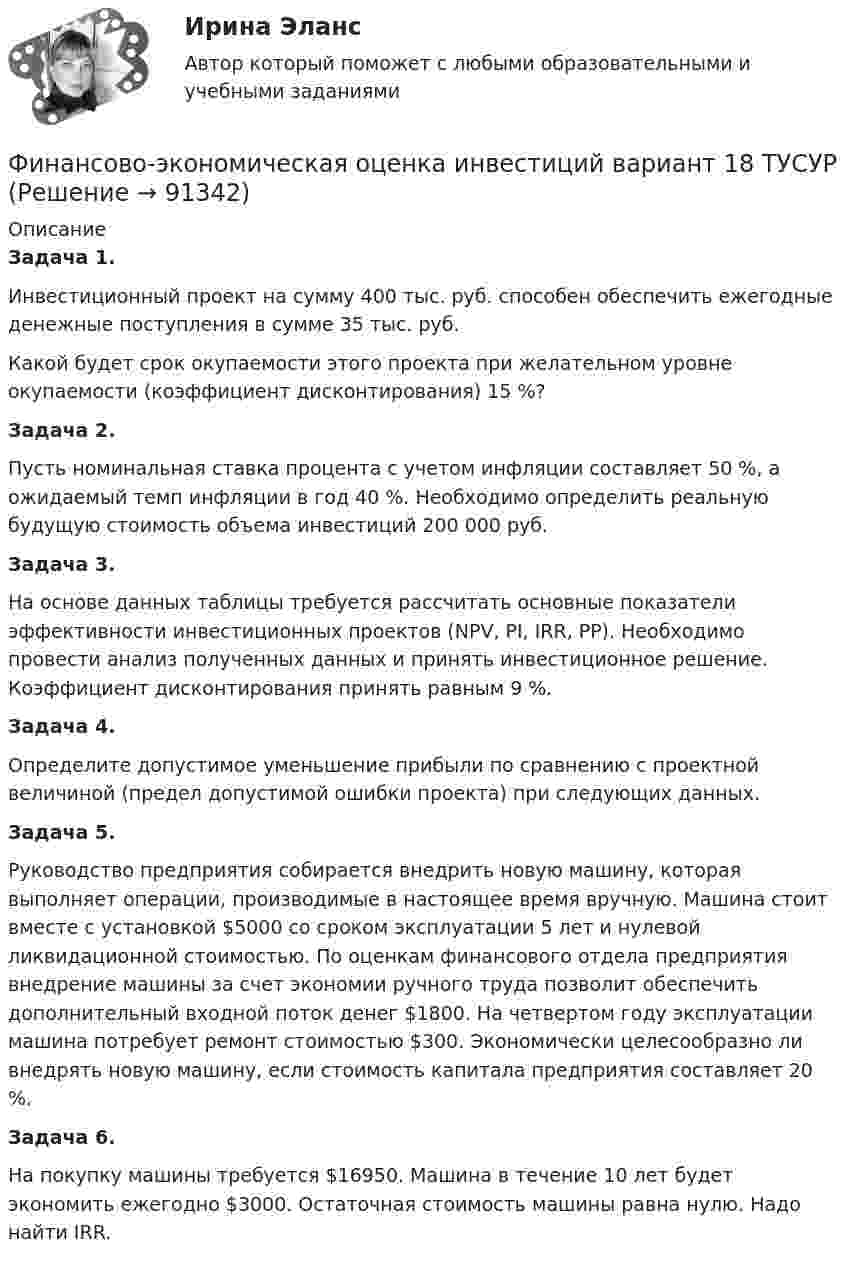      
            Описание
             Задача 1. 	Инвестиционный проект на сумму 400 тыс. руб. способен обеспечить ежегодные денежные поступления в сумме 35 тыс. руб. 	Какой будет срок окупаемости этого проекта при желательном уровне окупаемости (коэффициент дисконтирования) 15 %? Задача 2. 	Пусть номинальная ставка процента с учетом инфляции составляет 50 %, а ожидаемый темп инфляции в год 40 %. Необходимо определить реальную будущую стоимость объема инвестиций 200 000 руб. Задача 3. На основе данных таблицы требуется рассчитать основные показатели эффективности инвестиционных проектов (NPV, PI, IRR, PP). Необходимо провести анализ полученных данных и принять инвестиционное решение. Коэффициент дисконтирования принять равным 9 %. Задача 4. 	Определите допустимое уменьшение прибыли по сравнению с проектной величиной (предел допустимой ошибки проекта) при следующих данных. Задача 5. 	Руководство предприятия собирается внедрить новую машину, которая выполняет операции, производимые в настоящее время вручную. Машина стоит вместе с установкой $5000 со сроком эксплуатации 5 лет и нулевой ликвидационной стоимостью. По оценкам финансового отдела предприятия внедрение машины за счет экономии ручного труда позволит обеспечить дополнительный входной поток денег $1800. На четвертом году эксплуатации машина потребует ремонт стоимостью $300. Экономически целесообразно ли внедрять новую машину, если стоимость капитала предприятия составляет 20 %. Задача 6. 	На покупку машины требуется $16950. Машина в течение 10 лет будет экономить ежегодно $3000. Остаточная стоимость машины равна нулю. Надо найти IRR.   
            
            
            Финансово-экономическая оценка инвестиций вариант 16 ТУСУРФинансово-экономическая оценка инвестиций вариант 18 ТУСУРФинансово-экономическая оценка инвестиций вариант 7 ТУСУРФинансово-экономический анализ работы предприятия«ФИНАНСОВО-ЭКОНОМИЧЕСКИЙ КОЛЛЕДЖ»  Контрольная работа  по	Семейному праву«ФИНАНСОВО-ЭКОНОМИЧЕСКИЙ КОЛЛЕДЖ»  Практическая работа       по   Административному праву_1«ФИНАНСОВО-ЭКОНОМИЧЕСКИЙ КОЛЛЕДЖ»  Практическая работа  по	Основы экологического праваФИНАНСОВО-ИНВЕСТИЦИОННЫЙ АНАЛИЗ практическая работа ММУ Финансово-инвестиционный анализ. Практические задания. ММУ.финансовому планированию предприятияФинансовому плану в случае стремления экономического агента выйти на пенсию раньше срока противоречит …Финансово-промышленные группы в национальной экономикеФинансово экономическая оценка инвестицийФинансово-экономическая оценка инвестиций 
