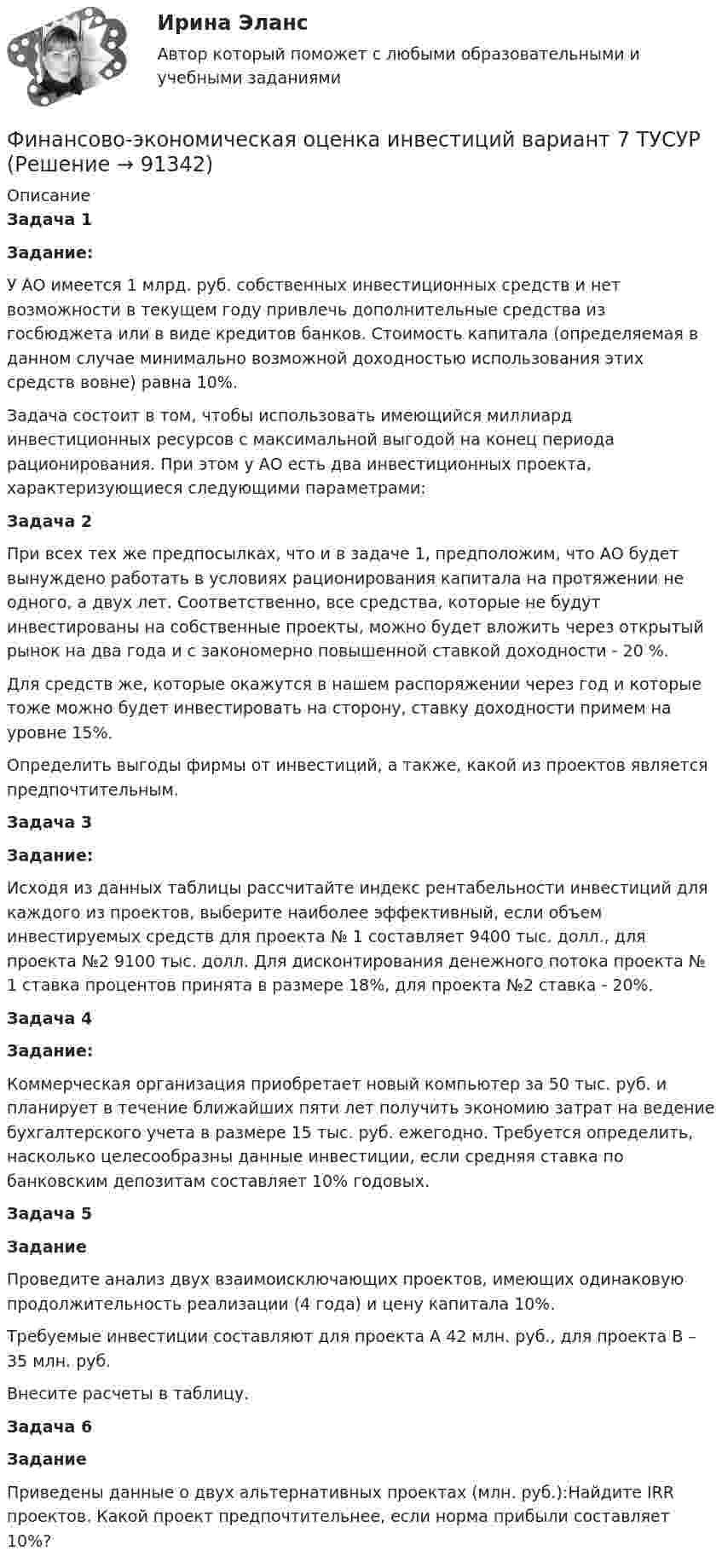      
            Описание
            Задача 1 Задание: У АО имеется 1 млрд. руб. собственных инвестиционных средств и нет возможности в текущем году привлечь дополнительные средства из госбюджета или в виде кредитов банков. Стоимость капитала (определяемая в данном случае минимально возможной доходностью использования этих средств вовне) равна 10%. Задача состоит в том, чтобы использовать имеющийся миллиард инвестиционных ресурсов с максимальной выгодой на конец периода рационирования. При этом у АО есть два инвестиционных проекта, характеризующиеся следующими параметрами:Задача 2При всех тех же предпосылках, что и в задаче 1, предположим, что АО будет вынуждено работать в условиях рационирования капитала на протяжении не одного, а двух лет. Соответственно, все средства, которые не будут инвестированы на собственные проекты, можно будет вложить через открытый рынок на два года и с закономерно повышенной ставкой доходности - 20 %.Для средств же, которые окажутся в нашем распоряжении через год и которые тоже можно будет инвестировать на сторону, ставку доходности примем на уровне 15%.Определить выгоды фирмы от инвестиций, а также, какой из проектов является предпочтительным.Задача 3Задание:Исходя из данных таблицы рассчитайте индекс рентабельности инвестиций для каждого из проектов, выберите наиболее эффективный, если объем инвестируемых средств для проекта № 1 составляет 9400 тыс. долл., для проекта №2 9100 тыс. долл. Для дисконтирования денежного потока проекта № 1 ставка процентов принята в размере 18%, для проекта №2 ставка - 20%.Задача 4Задание:Коммерческая организация приобретает новый компьютер за 50 тыс. руб. и планирует в течение ближайших пяти лет получить экономию затрат на ведение бухгалтерского учета в размере 15 тыс. руб. ежегодно. Требуется определить, насколько целесообразны данные инвестиции, если средняя ставка по банковским депозитам составляет 10% годовых.Задача 5ЗаданиеПроведите анализ двух взаимоисключающих проектов, имеющих одинаковую продолжительность реализации (4 года) и цену капитала 10%. Требуемые инвестиции составляют для проекта А 42 млн. руб., для проекта В – 35 млн. руб.Внесите расчеты в таблицу. Задача 6 ЗаданиеПриведены данные о двух альтернативных проектах (млн. руб.):Найдите IRR проектов. Какой проект предпочтительнее, если норма прибыли составляет 10%?   
            
            
            Финансово-экономическая оценка инвестиций вариант 18 ТУСУРФинансово-экономическая оценка инвестиций вариант 7 ТУСУРФинансово-экономический анализ работы предприятия«ФИНАНСОВО-ЭКОНОМИЧЕСКИЙ КОЛЛЕДЖ»  Контрольная работа  по	Семейному праву«ФИНАНСОВО-ЭКОНОМИЧЕСКИЙ КОЛЛЕДЖ»  Практическая работа       по   Административному праву_1«ФИНАНСОВО-ЭКОНОМИЧЕСКИЙ КОЛЛЕДЖ»  Практическая работа  по	Основы экологического права «ФИНАНСОВО-ЭКОНОМИЧЕСКИЙ КОЛЛЕДЖ»  Практическая работа    по   Предпринимательское правоФинансово-инвестиционный анализ. Практические задания. ММУ.финансовому планированию предприятияФинансовому плану в случае стремления экономического агента выйти на пенсию раньше срока противоречит …Финансово-промышленные группы в национальной экономикеФинансово экономическая оценка инвестицийФинансово-экономическая оценка инвестиций Финансово-экономическая оценка инвестиций 9 вариант