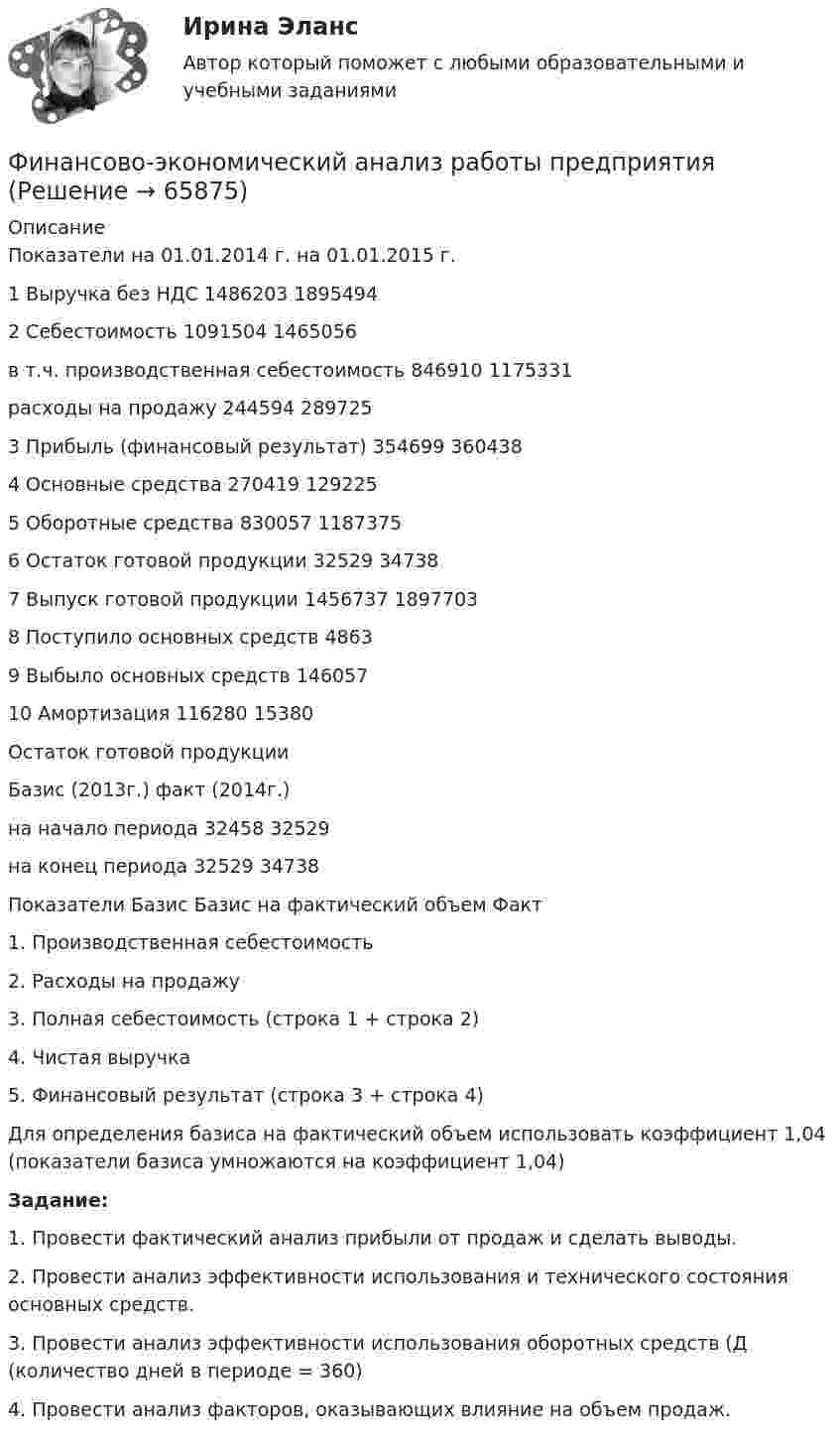     
            Описание
                Показатели на 01.01.2014 г. на 01.01.2015 г.   1 Выручка без НДС 	1486203 	1895494   2 Себестоимость 	1091504 	1465056     в т.ч.   производственная себестоимость 	846910 	1175331     расходы на продажу 	244594 	289725   3 Прибыль (финансовый результат) 	354699 	360438   4 Основные средства 	270419 	129225   5 Оборотные средства 	830057 	1187375   6 Остаток готовой продукции 	32529 	34738   7 Выпуск готовой продукции 	1456737 	1897703   8 Поступило основных средств 	  4863   9 Выбыло основных средств 	  146057   10 Амортизация 	116280 15380Остаток готовой продукции    Базис (2013г.) факт (2014г.)   на начало периода 32458 32529   на конец периода 32529 34738    Показатели Базис Базис на фактический объем Факт   1.                   Производственная себестоимость   2.            Расходы на продажу     3.                   Полная себестоимость (строка 1 + строка 2)     4.                   Чистая выручка     5.                   Финансовый результат (строка 3 + строка 4)    Для определения базиса на фактический объем использовать коэффициент 1,04 (показатели базиса умножаются на коэффициент 1,04)  Задание: 1.   Провести фактический анализ прибыли от продаж и сделать выводы.2.   Провести анализ эффективности использования и технического состояния основных средств.3.   Провести анализ эффективности использования оборотных средств (Д (количество дней в периоде = 360) 4.   Провести анализ факторов, оказывающих влияние на объем продаж.   
            
            
            Финансово-экономическая оценка инвестиций вариант 7 ТУСУРФинансово-экономический анализ работы предприятия«ФИНАНСОВО-ЭКОНОМИЧЕСКИЙ КОЛЛЕДЖ»  Контрольная работа  по	Семейному праву«ФИНАНСОВО-ЭКОНОМИЧЕСКИЙ КОЛЛЕДЖ»  Практическая работа       по   Административному праву_1«ФИНАНСОВО-ЭКОНОМИЧЕСКИЙ КОЛЛЕДЖ»  Практическая работа  по	Основы экологического права «ФИНАНСОВО-ЭКОНОМИЧЕСКИЙ КОЛЛЕДЖ»  Практическая работа    по   Предпринимательское право«ФИНАНСОВО-ЭКОНОМИЧЕСКИЙ КОЛЛЕДЖ»      Практическое задание       по   Гражданскому правуфинансовому планированию предприятияФинансовому плану в случае стремления экономического агента выйти на пенсию раньше срока противоречит …Финансово-промышленные группы в национальной экономикеФинансово экономическая оценка инвестицийФинансово-экономическая оценка инвестиций Финансово-экономическая оценка инвестиций 9 вариантФинансово-экономическая оценка инвестиций вариант 16 ТУСУР