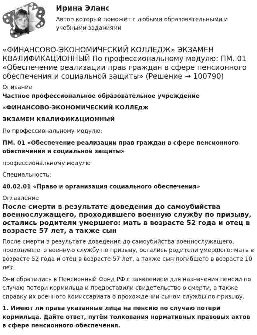      
            Описание
             Частное профессиональное образовательное учреждение «ФИНАНСОВО-ЭКОНОМИЧЕСКИЙ КОЛЛЕдж ЭКЗАМЕН КВАЛИФИКАЦИОННЫЙ     По профессиональному модулю: ПМ. 01 «Обеспечение реализации прав граждан в сфере пенсионного обеспечения и социальной защиты»                      профессиональному модулю    Специальность: 40.02.01 «Право и организация социального обеспечения»  
            Оглавление
            	После смерти в результате доведения до самоубийства военнослужащего, проходившего военную службу по призыву, остались родители умершего: мать в возрасте 52 года и отец в возрасте 57 лет, а также сын погибшего в возрасте 10 лет. 	Они обратились в Пенсионный Фонд РФ с заявлением для назначения пенсии по случаю потери кормильца и предоставили свидетельство о смерти, а также справку их военного комиссариата о прохождении сыном службы по призыву. 1.       Имеют ли права указанные лица на пенсию по случаю потери кормильца. Дайте ответ, путём толкования нормативных правовых актов в сфере пенсионного обеспечения.  
            
            
            «ФИНАНСОВО-ЭКОНОМИЧЕСКИЙ КОЛЛЕДЖ» Практическое задание  по	«Экономика организации»  ФЭК«ФИНАНСОВО-ЭКОНОМИЧЕСКИЙ КОЛЛЕДЖ» ЭКЗАМЕН КВАЛИФИКАЦИОННЫЙ             По профессиональному модулю:   ПМ. 01 «Обеспечение реализации прав граждан в сфере пенсионного обеспечения и социальной защиты»«ФИНАНСОВО-ЭКОНОМИЧЕСКИЙ КОЛЛЕДЖ»  Эссе  по	Философии           Тема:	Архетипы часто проявляются в сказках, у многих народов одни и те же сказочные сюжеты, приведите примеры архетипов в сказках или в художественной литературе.Финансово-экономический кризис в РоссииФинансово-экономический механизм лизинговых отношений Практическая работафинансово-экономический потенциалФинансовые аспекты слияния и реструктуризации предприятия «ФИНАНСОВО-ЭКОНОМИЧЕСКИЙ КОЛЛЕДЖ»  Практическая работа    по   Предпринимательское право«ФИНАНСОВО-ЭКОНОМИЧЕСКИЙ КОЛЛЕДЖ»      Практическое задание       по   Гражданскому праву  «ФИНАНСОВО-ЭКОНОМИЧЕСКИЙ КОЛЛЕДЖ»  Практическое задание  по	Конституционному праву  «ФИНАНСОВО-ЭКОНОМИЧЕСКИЙ КОЛЛЕДЖ»    Практическое задание  по	 Математике«ФИНАНСОВО-ЭКОНОМИЧЕСКИЙ КОЛЛЕДЖ»  Практическое задание по МДК 01.01 «Право социального обеспечения»«ФИНАНСОВО-ЭКОНОМИЧЕСКИЙ КОЛЛЕДЖ»  Практическое задание  по	Статистике  «ФИНАНСОВО-ЭКОНОМИЧЕСКИЙ КОЛЛЕДЖ»  Практическое задание по	Теория государства и права