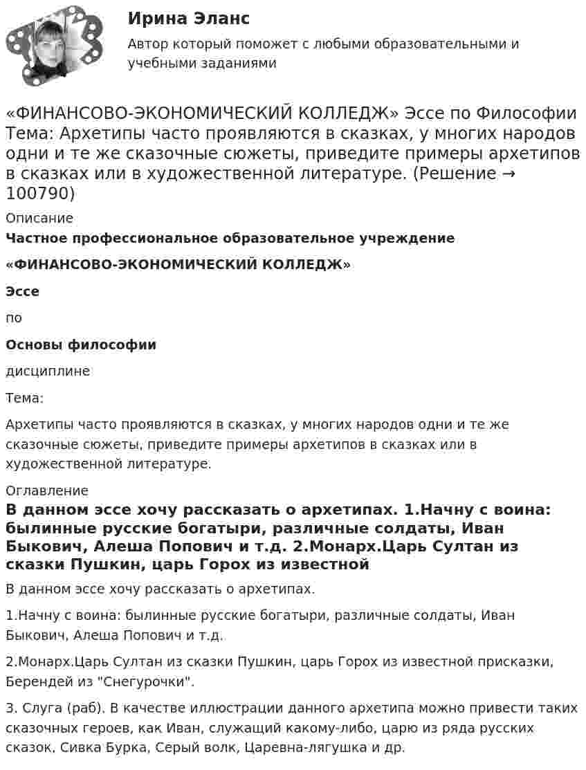      
            Описание
             Частное профессиональное образовательное учреждение «ФИНАНСОВО-ЭКОНОМИЧЕСКИЙ КОЛЛЕДЖ»  Эссе   по Основы философии                      дисциплине   Тема: Архетипы часто проявляются в сказках, у многих народов одни и те же сказочные сюжеты, приведите примеры архетипов в сказках или в художественной литературе.   
            Оглавление
            	В данном эссе хочу рассказать о архетипах.	1.Начну с воина: былинные русские богатыри, различные солдаты, Иван Быкович, Алеша Попович и т.д.	2.Монарх.Царь Султан из сказки Пушкин, царь Горох из известной присказки, Берендей из Снегурочки.	3. Слуга (раб). В качестве иллюстрации данного архетипа можно привести таких сказочных героев, как Иван, служащий какому-либо, царю из ряда русских сказок, Сивка Бурка, Серый волк, Царевна-лягушка и др.  
            
            
            «ФИНАНСОВО-ЭКОНОМИЧЕСКИЙ КОЛЛЕДЖ» ЭКЗАМЕН КВАЛИФИКАЦИОННЫЙ             По профессиональному модулю:   ПМ. 01 «Обеспечение реализации прав граждан в сфере пенсионного обеспечения и социальной защиты»«ФИНАНСОВО-ЭКОНОМИЧЕСКИЙ КОЛЛЕДЖ»  Эссе  по	Философии           Тема:	Архетипы часто проявляются в сказках, у многих народов одни и те же сказочные сюжеты, приведите примеры архетипов в сказках или в художественной литературе.Финансово-экономический кризис в РоссииФинансово-экономический механизм лизинговых отношений Практическая работафинансово-экономический потенциалФинансовые аспекты слияния и реструктуризации предприятияфинансовые вычисления«ФИНАНСОВО-ЭКОНОМИЧЕСКИЙ КОЛЛЕДЖ»      Практическое задание       по   Гражданскому праву  «ФИНАНСОВО-ЭКОНОМИЧЕСКИЙ КОЛЛЕДЖ»  Практическое задание  по	Конституционному праву  «ФИНАНСОВО-ЭКОНОМИЧЕСКИЙ КОЛЛЕДЖ»    Практическое задание  по	 Математике«ФИНАНСОВО-ЭКОНОМИЧЕСКИЙ КОЛЛЕДЖ»  Практическое задание по МДК 01.01 «Право социального обеспечения»«ФИНАНСОВО-ЭКОНОМИЧЕСКИЙ КОЛЛЕДЖ»  Практическое задание  по	Статистике  «ФИНАНСОВО-ЭКОНОМИЧЕСКИЙ КОЛЛЕДЖ»  Практическое задание по	Теория государства и праваФинансово - экономический колледж Практическое задание  по	Трудовому праву