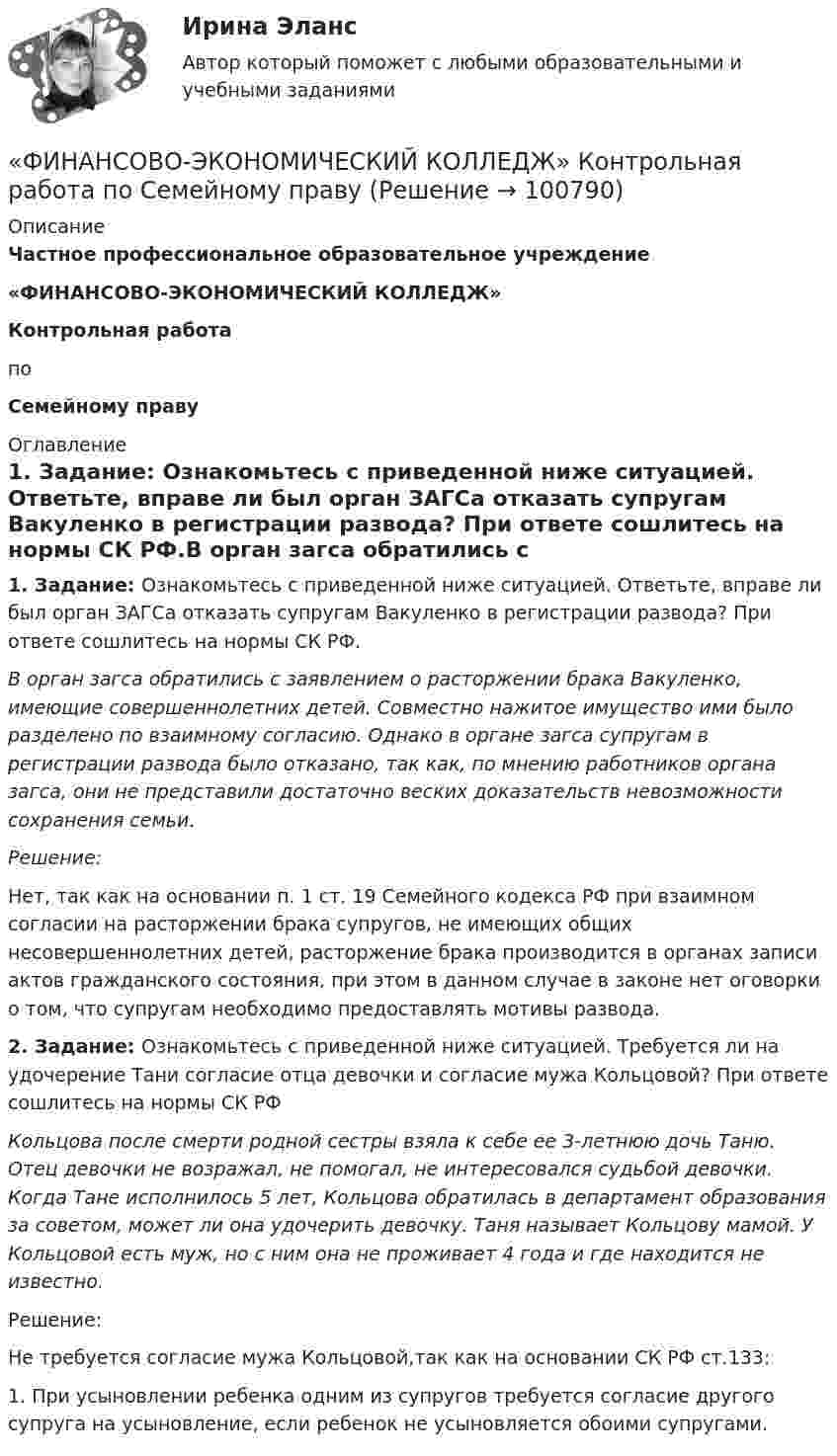      
            Описание
             Частное профессиональное образовательное учреждение «ФИНАНСОВО-ЭКОНОМИЧЕСКИЙ КОЛЛЕДЖ»  Контрольная работа   по Семейному праву  
            Оглавление
            1. Задание: Ознакомьтесь с приведенной ниже ситуацией. Ответьте, вправе ли был орган ЗАГСа отказать супругам Вакуленко в регистрации развода? При ответе сошлитесь на нормы СК РФ.В орган загса обратились с заявлением о расторжении брака  Вакуленко, имеющие совершеннолетних детей. Совместно нажитое имущество ими было разделено по взаимному согласию. Однако в органе загса супругам в регистрации развода было отказано, так как, по мнению работников органа загса, они не представили достаточно веских доказательств невозможности сохранения семьи. Решение: Нет, так как на основании п. 1 ст. 19 Семейного кодекса РФ при взаимном согласии на расторжении брака супругов, не имеющих общих несовершеннолетних детей, расторжение брака производится в органах записи актов гражданского состояния, при этом в данном случае в законе нет оговорки о том, что супругам необходимо предоставлять мотивы развода.  2. Задание: Ознакомьтесь с приведенной ниже ситуацией. Требуется ли на удочерение Тани согласие отца девочки и согласие мужа Кольцовой? При ответе сошлитесь на нормы СК РФКольцова после смерти родной сестры взяла к себе ее 3-летнюю дочь Таню. Отец девочки не возражал, не помогал, не интересовался судьбой девочки. Когда Тане исполнилось 5 лет, Кольцова обратилась в департамент образования за советом, может ли она удочерить девочку. Таня называет Кольцову мамой. У Кольцовой есть муж, но с ним она не проживает 4 года и где находится не известно.Решение:Не требуется согласие мужа Кольцовой,так как на основании СК РФ ст.133:1. При усыновлении ребенка одним из супругов требуется согласие другого супруга на усыновление, если ребенок не усыновляется обоими супругами.  
            
            
            Финансово-экономический анализ работы предприятия«ФИНАНСОВО-ЭКОНОМИЧЕСКИЙ КОЛЛЕДЖ»  Контрольная работа  по	Семейному праву«ФИНАНСОВО-ЭКОНОМИЧЕСКИЙ КОЛЛЕДЖ»  Практическая работа       по   Административному праву_1«ФИНАНСОВО-ЭКОНОМИЧЕСКИЙ КОЛЛЕДЖ»  Практическая работа  по	Основы экологического права «ФИНАНСОВО-ЭКОНОМИЧЕСКИЙ КОЛЛЕДЖ»  Практическая работа    по   Предпринимательское право«ФИНАНСОВО-ЭКОНОМИЧЕСКИЙ КОЛЛЕДЖ»      Практическое задание       по   Гражданскому праву  «ФИНАНСОВО-ЭКОНОМИЧЕСКИЙ КОЛЛЕДЖ»  Практическое задание  по	Конституционному правуФинансовому плану в случае стремления экономического агента выйти на пенсию раньше срока противоречит …Финансово-промышленные группы в национальной экономикеФинансово экономическая оценка инвестицийФинансово-экономическая оценка инвестиций Финансово-экономическая оценка инвестиций 9 вариантФинансово-экономическая оценка инвестиций вариант 16 ТУСУРФинансово-экономическая оценка инвестиций вариант 18 ТУСУР