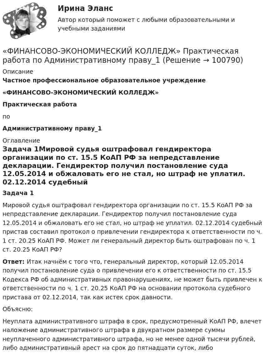      
            Описание
             Частное профессиональное образовательное учреждение «ФИНАНСОВО-ЭКОНОМИЧЕСКИЙ КОЛЛЕДЖ»Практическая работа   по Административному праву_1  
            Оглавление
            Задача 1Мировой судья оштрафовал гендиректора организации по ст. 15.5 КоАП РФ за непредставление декларации. Гендиректор получил постановление суда 12.05.2014 и обжаловать его не стал, но штраф не уплатил. 02.12.2014 судебный пристав составил протокол о привлечении гендиректора к ответственности по ч. 1 ст. 20.25 КоАП РФ. Может ли генеральный директор быть оштрафован по ч. 1 ст. 20.25 КоАП РФ?Ответ: Итак начнём с того что, генеральный директор, который 12.05.2014 получил постановление суда о привлечении его к ответственности по ст. 15.5 Кодекса РФ об административных правонарушениях, не может быть привлечен к ответственности по ч. 1 ст. 20.25 КоАП РФ на основании протокола судебного пристава от 02.12.2014, так как истек срок давности.Объясню:Неуплата административного штрафа в срок, предусмотренный КоАП РФ, влечет наложение административного штрафа в двукратном размере суммы неуплаченного административного штрафа, но не менее одной тысячи рублей, либо административный арест на срок до пятнадцати суток, либо   
            
            
            «ФИНАНСОВО-ЭКОНОМИЧЕСКИЙ КОЛЛЕДЖ»  Контрольная работа  по	Семейному праву«ФИНАНСОВО-ЭКОНОМИЧЕСКИЙ КОЛЛЕДЖ»  Практическая работа       по   Административному праву_1«ФИНАНСОВО-ЭКОНОМИЧЕСКИЙ КОЛЛЕДЖ»  Практическая работа  по	Основы экологического права «ФИНАНСОВО-ЭКОНОМИЧЕСКИЙ КОЛЛЕДЖ»  Практическая работа    по   Предпринимательское право«ФИНАНСОВО-ЭКОНОМИЧЕСКИЙ КОЛЛЕДЖ»      Практическое задание       по   Гражданскому праву  «ФИНАНСОВО-ЭКОНОМИЧЕСКИЙ КОЛЛЕДЖ»  Практическое задание  по	Конституционному праву  «ФИНАНСОВО-ЭКОНОМИЧЕСКИЙ КОЛЛЕДЖ»    Практическое задание  по	 МатематикеФинансово-промышленные группы в национальной экономикеФинансово экономическая оценка инвестицийФинансово-экономическая оценка инвестиций Финансово-экономическая оценка инвестиций 9 вариантФинансово-экономическая оценка инвестиций вариант 16 ТУСУРФинансово-экономическая оценка инвестиций вариант 18 ТУСУРФинансово-экономическая оценка инвестиций вариант 7 ТУСУР