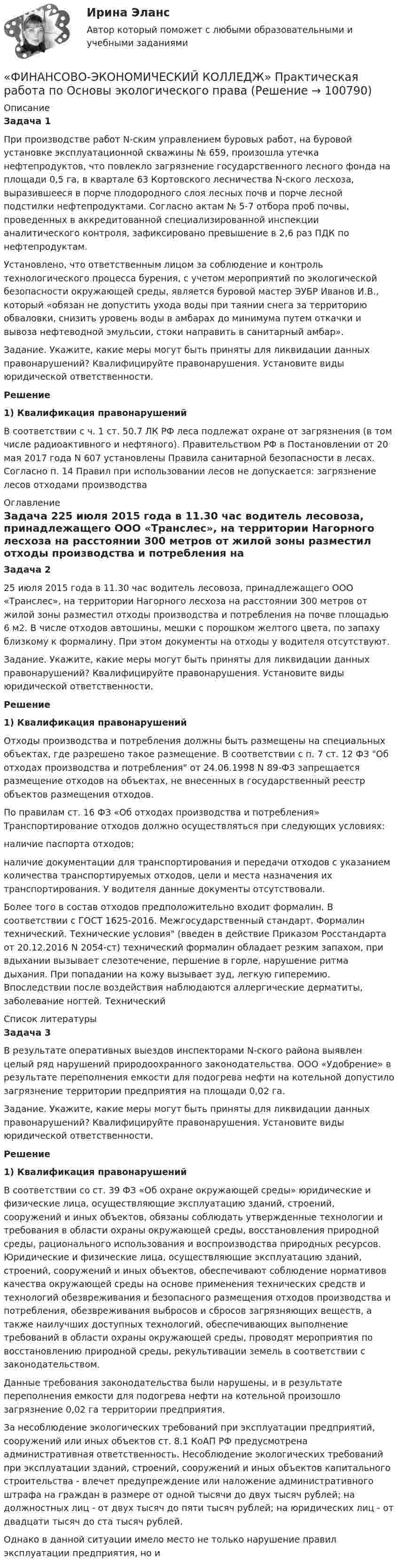      
            Описание
            Задача 1При производстве работ N-ским управлением буровых работ, на буровой установке эксплуатационной скважины № 659, произошла утечка нефтепродуктов, что повлекло загрязнение государственного лесного фонда на площади 0,5 га, в квартале 63 Кортовского лесничества N-ского лесхоза, выразившееся в порче плодородного слоя лесных почв и порче лесной подстилки нефтепродуктами. Согласно актам № 5-7 отбора проб почвы, проведенных в аккредитованной специализированной инспекции аналитического контроля, зафиксировано превышение в 2,6 раз ПДК по нефтепродуктам.Установлено, что ответственным лицом за соблюдение и контроль технологического процесса бурения, с учетом мероприятий по экологической безопасности окружающей среды, является буровой мастер ЭУБР Иванов И.В., который «обязан не допустить ухода воды при таянии снега за территорию обваловки, снизить уровень воды в амбарах до минимума путем откачки и вывоза нефтеводной эмульсии, стоки направить в санитарный амбар».Задание. Укажите, какие меры могут быть приняты для ликвидации данных правонарушений? Квалифицируйте правонарушения. Установите виды юридической ответственности. Решение1)   Квалификация правонарушений        В соответствии с ч. 1 ст. 50.7 ЛК РФ леса подлежат охране от загрязнения (в том числе радиоактивного и нефтяного). Правительством РФ в Постановлении от 20 мая 2017 года N 607 установлены Правила санитарной безопасности в лесах. Согласно п. 14 Правил при использовании лесов не допускается: загрязнение лесов отходами производства  
            Оглавление
            Задача 225 июля 2015 года в 11.30 час водитель лесовоза, принадлежащего ООО «Транслес», на территории Нагорного лесхоза на расстоянии 300 метров от жилой зоны разместил отходы производства и потребления на почве площадью 6 м2. В числе отходов автошины, мешки с порошком желтого цвета, по запаху близкому к формалину. При этом документы на отходы у водителя отсутствуют.Задание. Укажите, какие меры могут быть приняты для ликвидации данных правонарушений? Квалифицируйте правонарушения. Установите виды юридической ответственности.  Решение1)   Квалификация правонарушений        Отходы производства и потребления должны быть размещены на специальных объектах, где разрешено такое размещение. В соответствии с п. 7 ст. 12 ФЗ Об отходах производства и потребления от 24.06.1998 N 89-ФЗ запрещается размещение отходов на объектах, не внесенных в государственный реестр объектов размещения отходов.        По правилам ст. 16 ФЗ «Об отходах производства и потребления» Транспортирование отходов должно осуществляться при следующих условиях:наличие паспорта отходов;наличие документации для транспортирования и передачи отходов с указанием количества транспортируемых отходов, цели и места назначения их транспортирования. У водителя данные документы отсутствовали. Более того в состав отходов предположительно входит формалин. В соответствии с ГОСТ 1625-2016. Межгосударственный стандарт. Формалин технический. Технические условия (введен в действие Приказом Росстандарта от 20.12.2016 N 2054-ст) технический формалин обладает резким запахом, при вдыхании вызывает слезотечение, першение в горле, нарушение ритма дыхания. При попадании на кожу вызывает зуд, легкую гиперемию. Впоследствии после воздействия наблюдаются аллергические дерматиты, заболевание ногтей. Технический  
            Список литературы
            Задача 3В результате оперативных выездов инспекторами N-ского района выявлен целый ряд нарушений природоохранного законодательства. ООО «Удобрение» в результате переполнения емкости для подогрева нефти на котельной допустило загрязнение территории предприятия на площади 0,02 га.Задание. Укажите, какие меры могут быть приняты для ликвидации данных правонарушений? Квалифицируйте правонарушения. Установите виды юридической ответственности.Решение 1)     Квалификация правонарушений                                  В соответствии со ст. 39 ФЗ «Об охране окружающей среды» юридические и физические лица, осуществляющие эксплуатацию зданий, строений, сооружений и иных объектов, обязаны соблюдать утвержденные технологии и требования в области охраны окружающей среды, восстановления природной среды, рационального использования и воспроизводства природных ресурсов. Юридические и физические лица, осуществляющие эксплуатацию зданий, строений, сооружений и иных объектов, обеспечивают соблюдение нормативов качества окружающей среды на основе применения технических средств и технологий обезвреживания и безопасного размещения отходов производства и потребления, обезвреживания выбросов и сбросов загрязняющих веществ, а также наилучших доступных технологий, обеспечивающих выполнение требований в области охраны окружающей среды, проводят мероприятия по восстановлению природной среды, рекультивации земель в соответствии с законодательством.                                  Данные требования законодательства были нарушены, и в результате переполнения емкости для подогрева нефти на котельной произошло загрязнение 0,02 га территории предприятия.                                  За несоблюдение экологических требований при эксплуатации предприятий, сооружений или иных объектов ст. 8.1 КоАП РФ предусмотрена административная ответственность. Несоблюдение экологических требований при эксплуатации зданий, строений, сооружений и иных объектов капитального строительства - влечет предупреждение или наложение административного штрафа на граждан в размере от одной тысячи до двух тысяч рублей; на должностных лиц - от двух тысяч до пяти тысяч рублей; на юридических лиц - от двадцати тысяч до ста тысяч рублей.Однако в данной ситуации имело место не только нарушение правил эксплуатации предприятия, но и  
            
            
            «ФИНАНСОВО-ЭКОНОМИЧЕСКИЙ КОЛЛЕДЖ»  Практическая работа       по   Административному праву_1«ФИНАНСОВО-ЭКОНОМИЧЕСКИЙ КОЛЛЕДЖ»  Практическая работа  по	Основы экологического права «ФИНАНСОВО-ЭКОНОМИЧЕСКИЙ КОЛЛЕДЖ»  Практическая работа    по   Предпринимательское право«ФИНАНСОВО-ЭКОНОМИЧЕСКИЙ КОЛЛЕДЖ»      Практическое задание       по   Гражданскому праву  «ФИНАНСОВО-ЭКОНОМИЧЕСКИЙ КОЛЛЕДЖ»  Практическое задание  по	Конституционному праву  «ФИНАНСОВО-ЭКОНОМИЧЕСКИЙ КОЛЛЕДЖ»    Практическое задание  по	 Математике«ФИНАНСОВО-ЭКОНОМИЧЕСКИЙ КОЛЛЕДЖ»  Практическое задание по МДК 01.01 «Право социального обеспечения»Финансово экономическая оценка инвестицийФинансово-экономическая оценка инвестиций Финансово-экономическая оценка инвестиций 9 вариантФинансово-экономическая оценка инвестиций вариант 16 ТУСУРФинансово-экономическая оценка инвестиций вариант 18 ТУСУРФинансово-экономическая оценка инвестиций вариант 7 ТУСУРФинансово-экономический анализ работы предприятия