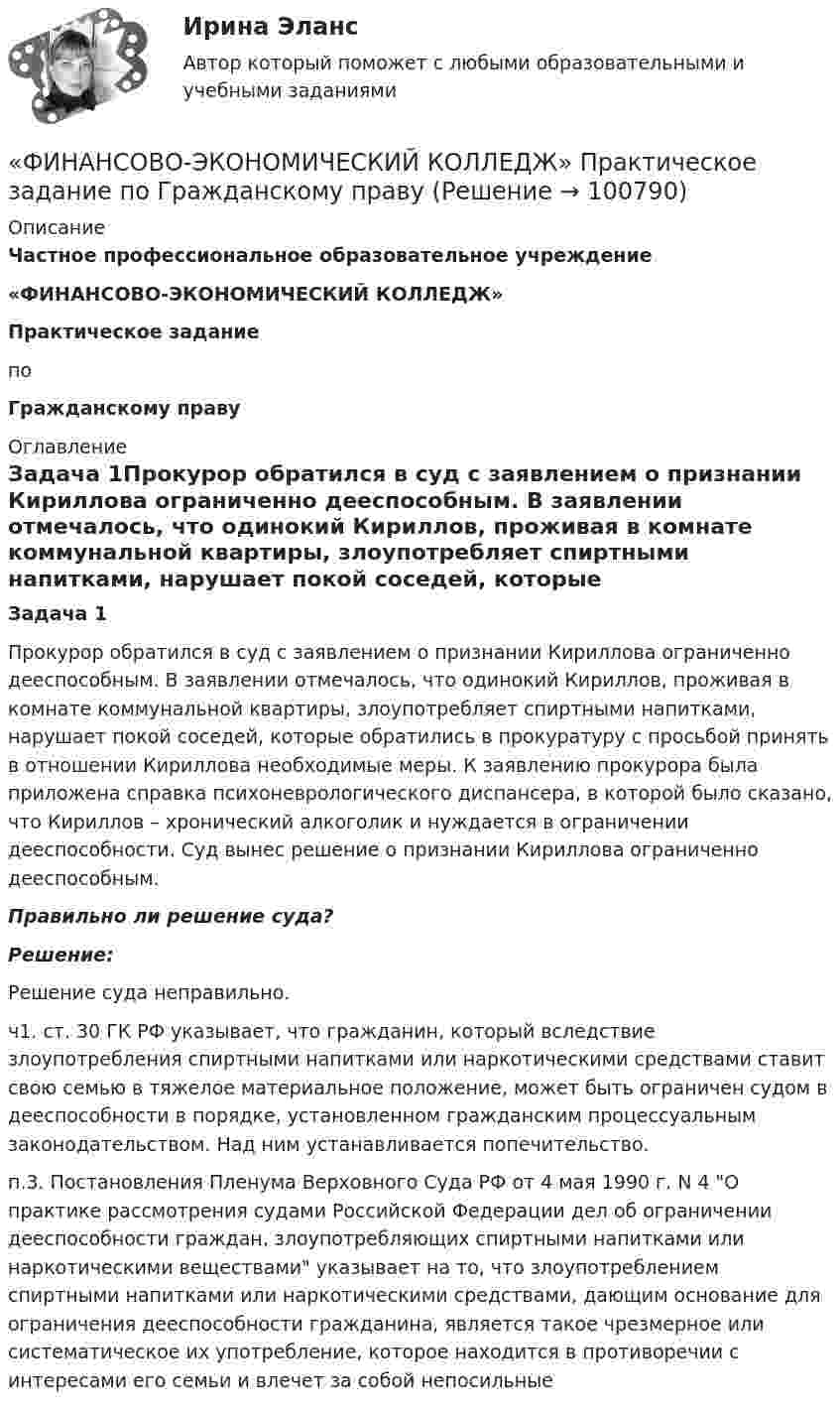      
            Описание
             Частное профессиональное образовательное учреждение «ФИНАНСОВО-ЭКОНОМИЧЕСКИЙ КОЛЛЕДЖ» Практическое задание   по Гражданскому праву  
            Оглавление
            Задача 1Прокурор обратился в суд с заявлением о признании Кириллова ограниченно дееспособным. В заявлении отмечалось, что одинокий Кириллов, проживая в комнате коммунальной квартиры, злоупотребляет спиртными напитками, нарушает покой соседей, которые обратились в прокуратуру с просьбой принять в отношении Кириллова необходимые меры. К заявлению прокурора была приложена справка психоневрологического диспансера, в которой было сказано, что Кириллов – хронический алкоголик и нуждается в ограничении дееспособности. Суд вынес решение о признании Кириллова ограниченно дееспособным.Правильно ли решение суда?Решение:Решение суда неправильно.ч1. ст. 30 ГК РФ указывает, что гражданин, который вследствие злоупотребления спиртными напитками или наркотическими средствами ставит свою семью в тяжелое материальное положение, может быть ограничен судом в дееспособности в порядке, установленном гражданским процессуальным законодательством. Над ним устанавливается попечительство.п.3. Постановления Пленума Верховного Суда РФ от 4 мая 1990 г. N 4 О практике рассмотрения судами Российской Федерации дел об ограничении дееспособности граждан, злоупотребляющих спиртными напитками или наркотическими веществами указывает на то, что злоупотреблением спиртными напитками или наркотическими средствами, дающим основание для ограничения дееспособности гражданина, является такое чрезмерное или систематическое их употребление, которое находится в противоречии с интересами его семьи и влечет за собой непосильные   
            
            
             «ФИНАНСОВО-ЭКОНОМИЧЕСКИЙ КОЛЛЕДЖ»  Практическая работа    по   Предпринимательское право«ФИНАНСОВО-ЭКОНОМИЧЕСКИЙ КОЛЛЕДЖ»      Практическое задание       по   Гражданскому праву  «ФИНАНСОВО-ЭКОНОМИЧЕСКИЙ КОЛЛЕДЖ»  Практическое задание  по	Конституционному праву  «ФИНАНСОВО-ЭКОНОМИЧЕСКИЙ КОЛЛЕДЖ»    Практическое задание  по	 Математике«ФИНАНСОВО-ЭКОНОМИЧЕСКИЙ КОЛЛЕДЖ»  Практическое задание по МДК 01.01 «Право социального обеспечения»«ФИНАНСОВО-ЭКОНОМИЧЕСКИЙ КОЛЛЕДЖ»  Практическое задание  по	Статистике  «ФИНАНСОВО-ЭКОНОМИЧЕСКИЙ КОЛЛЕДЖ»  Практическое задание по	Теория государства и праваФинансово-экономическая оценка инвестиций 9 вариантФинансово-экономическая оценка инвестиций вариант 16 ТУСУРФинансово-экономическая оценка инвестиций вариант 18 ТУСУРФинансово-экономическая оценка инвестиций вариант 7 ТУСУРФинансово-экономический анализ работы предприятия«ФИНАНСОВО-ЭКОНОМИЧЕСКИЙ КОЛЛЕДЖ»  Контрольная работа  по	Семейному праву«ФИНАНСОВО-ЭКОНОМИЧЕСКИЙ КОЛЛЕДЖ»  Практическая работа       по   Административному праву_1