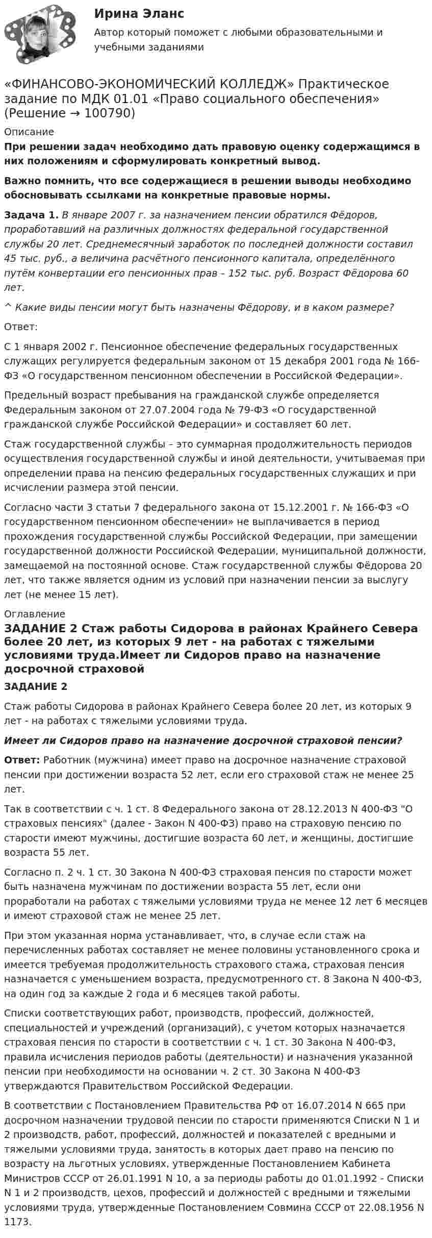     
            Описание
            При решении задач необходимо дать правовую оценку содержащимся в них положениям и сформулировать конкретный вывод.Важно помнить, что все содержащиеся в решении выводы необходимо обосновывать ссылками на конкретные правовые нормы.  Задача 1. В январе 2007 г. за назначением пенсии обратился Фёдоров, проработавший на различных должностях федеральной государственной службы 20 лет. Среднемесячный заработок по последней должности составил 45 тыс. руб., а величина расчётного пенсионного капитала, определённого путём конвертации его пенсионных прав – 152 тыс. руб. Возраст Фёдорова 60 лет.  ^ Какие виды пенсии могут быть назначены Фёдорову, и в каком размере?  Ответ: С 1 января 2002 г. Пенсионное обеспечение федеральных государственных служащих регулируется федеральным законом от 15 декабря 2001 года № 166-ФЗ «О государственном пенсионном обеспечении в Российской Федерации».   Предельный возраст пребывания на гражданской службе определяется Федеральным законом от 27.07.2004 года № 79-ФЗ «О государственной гражданской службе Российской Федерации» и составляет 60 лет.  Стаж государственной службы – это суммарная продолжительность периодов осуществления государственной службы и иной деятельности, учитываемая при определении права на пенсию федеральных государственных служащих и при исчислении размера этой пенсии.  Согласно части 3 статьи 7 федерального закона от 15.12.2001 г. № 166-ФЗ «О государственном  пенсионном обеспечении» не выплачивается в период прохождения государственной службы Российской Федерации, при замещении государственной должности Российской Федерации, муниципальной должности, замещаемой на постоянной основе. Стаж государственной службы Фёдорова 20 лет, что также является одним из условий при назначении пенсии за выслугу лет (не менее 15 лет).    
            Оглавление
            ЗАДАНИЕ 2 Стаж работы Сидорова в районах Крайнего Севера более 20 лет, из которых 9 лет - на работах с тяжелыми условиями труда.Имеет ли Сидоров право на назначение досрочной страховой пенсии? Ответ: Работник (мужчина) имеет право на досрочное назначение страховой пенсии при достижении возраста 52 лет, если его страховой стаж не менее 25 лет.  Так в соответствии с ч. 1 ст. 8 Федерального закона от 28.12.2013 N 400-ФЗ О страховых пенсиях (далее - Закон N 400-ФЗ) право на страховую пенсию по старости имеют мужчины, достигшие возраста 60 лет, и женщины, достигшие возраста 55 лет. Согласно п. 2 ч. 1 ст. 30 Закона N 400-ФЗ страховая пенсия по старости может быть назначена мужчинам по достижении возраста 55 лет, если они проработали на работах с тяжелыми условиями труда не менее 12 лет 6 месяцев и имеют страховой стаж не менее 25 лет. При этом указанная норма устанавливает, что, в случае если стаж на перечисленных работах составляет не менее половины установленного срока и имеется требуемая продолжительность страхового стажа, страховая пенсия назначается с уменьшением возраста, предусмотренного ст. 8 Закона N 400-ФЗ, на один год за каждые 2 года и 6 месяцев такой работы. Списки соответствующих работ, производств, профессий, должностей, специальностей и учреждений (организаций), с учетом которых назначается страховая пенсия по старости в соответствии с ч. 1 ст. 30 Закона N 400-ФЗ, правила исчисления периодов работы (деятельности) и назначения указанной пенсии при необходимости на основании ч. 2 ст. 30 Закона N 400-ФЗ утверждаются Правительством Российской Федерации. В соответствии с Постановлением Правительства РФ от 16.07.2014 N 665 при досрочном назначении трудовой пенсии по старости применяются Списки N  1 и 2 производств, работ, профессий, должностей и показателей с вредными и тяжелыми условиями труда, занятость в которых дает право на пенсию по возрасту на льготных условиях, утвержденные Постановлением Кабинета Министров СССР от 26.01.1991 N 10, а за периоды работы до 01.01.1992 - Списки N 1 и 2 производств, цехов, профессий и должностей с вредными и тяжелыми условиями труда, утвержденные Постановлением Совмина СССР от 22.08.1956 N 1173.    
            
            
              «ФИНАНСОВО-ЭКОНОМИЧЕСКИЙ КОЛЛЕДЖ»    Практическое задание  по	 Математике«ФИНАНСОВО-ЭКОНОМИЧЕСКИЙ КОЛЛЕДЖ»  Практическое задание по МДК 01.01 «Право социального обеспечения»«ФИНАНСОВО-ЭКОНОМИЧЕСКИЙ КОЛЛЕДЖ»  Практическое задание  по	Статистике  «ФИНАНСОВО-ЭКОНОМИЧЕСКИЙ КОЛЛЕДЖ»  Практическое задание по	Теория государства и праваФинансово - экономический колледж Практическое задание  по	Трудовому праву«ФИНАНСОВО-ЭКОНОМИЧЕСКИЙ КОЛЛЕДЖ» Практическое задание  по	«Экономика организации»  ФЭК«ФИНАНСОВО-ЭКОНОМИЧЕСКИЙ КОЛЛЕДЖ» ЭКЗАМЕН КВАЛИФИКАЦИОННЫЙ             По профессиональному модулю:   ПМ. 01 «Обеспечение реализации прав граждан в сфере пенсионного обеспечения и социальной защиты»Финансово-экономическая оценка инвестиций вариант 7 ТУСУРФинансово-экономический анализ работы предприятия«ФИНАНСОВО-ЭКОНОМИЧЕСКИЙ КОЛЛЕДЖ»  Контрольная работа  по	Семейному праву«ФИНАНСОВО-ЭКОНОМИЧЕСКИЙ КОЛЛЕДЖ»  Практическая работа       по   Административному праву_1«ФИНАНСОВО-ЭКОНОМИЧЕСКИЙ КОЛЛЕДЖ»  Практическая работа  по	Основы экологического права «ФИНАНСОВО-ЭКОНОМИЧЕСКИЙ КОЛЛЕДЖ»  Практическая работа    по   Предпринимательское право«ФИНАНСОВО-ЭКОНОМИЧЕСКИЙ КОЛЛЕДЖ»      Практическое задание       по   Гражданскому праву