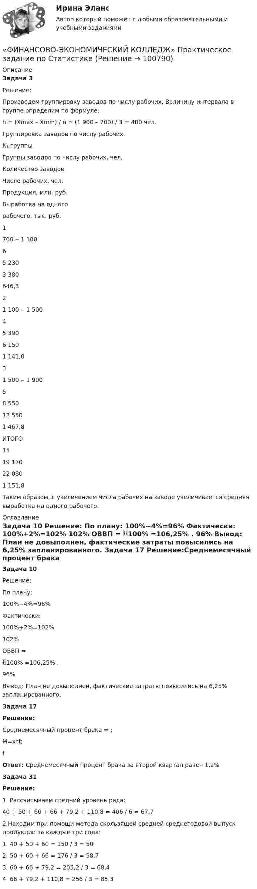      
            Описание
            Задача 3   Решение:  	Произведем группировку заводов по числу рабочих. Величину интервала в группе определим по формуле:  h = (Xmax – Xmin) / n = (1 900 – 700) / 3 = 400 чел.  Группировка заводов по числу рабочих.    № группы  Группы заводов по числу рабочих, чел.  Количество заводов  Число рабочих, чел.  Продукция, млн. руб.   Выработка на одного рабочего, тыс. руб.    1  700 ‒ 1 100  6  5 230  3 380   646,3    2  1 100 ‒ 1 500  4  5 390  6 150   1 141,0    3  1 500 ‒ 1 900  5  8 550  12 550   1 467,8   ИТОГО  15  19 170  22 080   1 151,8  	Таким образом, с увеличением числа рабочих на заводе увеличивается средняя выработка на одного рабочего.    
            Оглавление
            Задача 10 Решение:  По плану: 100%−4%=96%  Фактически: 100%+2%=102%  102%      ОВВП =                       100% =106,25% . 96% 	Вывод: План не довыполнен, фактические затраты повысились на 6,25% запланированного.     Задача 17  Решение:Среднемесячный процент брака =                      ;  М=х*f;  f      Ответ: Среднемесячный процент брака за второй квартал равен 1,2%   Задача 31  Решение: 1. Рассчитываем средний уровень ряда:40 + 50 + 60 + 66 + 79,2 + 110,8 = 406 / 6 = 67,7 2.Находим при помощи метода скользящей средней среднегодовой выпуск продукции за каждые три года:1. 40 + 50 + 60 = 150 / 3 = 502. 50 + 60 + 66 = 176 / 3 = 58,73. 60 + 66 + 79,2 = 205,2 / 3 = 68,44. 66 + 79,2 + 110,8 = 256 / 3 = 85,3  
            
            
            «ФИНАНСОВО-ЭКОНОМИЧЕСКИЙ КОЛЛЕДЖ»  Практическое задание по МДК 01.01 «Право социального обеспечения»«ФИНАНСОВО-ЭКОНОМИЧЕСКИЙ КОЛЛЕДЖ»  Практическое задание  по	Статистике  «ФИНАНСОВО-ЭКОНОМИЧЕСКИЙ КОЛЛЕДЖ»  Практическое задание по	Теория государства и праваФинансово - экономический колледж Практическое задание  по	Трудовому праву«ФИНАНСОВО-ЭКОНОМИЧЕСКИЙ КОЛЛЕДЖ» Практическое задание  по	«Экономика организации»  ФЭК«ФИНАНСОВО-ЭКОНОМИЧЕСКИЙ КОЛЛЕДЖ» ЭКЗАМЕН КВАЛИФИКАЦИОННЫЙ             По профессиональному модулю:   ПМ. 01 «Обеспечение реализации прав граждан в сфере пенсионного обеспечения и социальной защиты»«ФИНАНСОВО-ЭКОНОМИЧЕСКИЙ КОЛЛЕДЖ»  Эссе  по	Философии           Тема:	Архетипы часто проявляются в сказках, у многих народов одни и те же сказочные сюжеты, приведите примеры архетипов в сказках или в художественной литературе.Финансово-экономический анализ работы предприятия«ФИНАНСОВО-ЭКОНОМИЧЕСКИЙ КОЛЛЕДЖ»  Контрольная работа  по	Семейному праву«ФИНАНСОВО-ЭКОНОМИЧЕСКИЙ КОЛЛЕДЖ»  Практическая работа       по   Административному праву_1«ФИНАНСОВО-ЭКОНОМИЧЕСКИЙ КОЛЛЕДЖ»  Практическая работа  по	Основы экологического права «ФИНАНСОВО-ЭКОНОМИЧЕСКИЙ КОЛЛЕДЖ»  Практическая работа    по   Предпринимательское право«ФИНАНСОВО-ЭКОНОМИЧЕСКИЙ КОЛЛЕДЖ»      Практическое задание       по   Гражданскому праву  «ФИНАНСОВО-ЭКОНОМИЧЕСКИЙ КОЛЛЕДЖ»  Практическое задание  по	Конституционному праву
