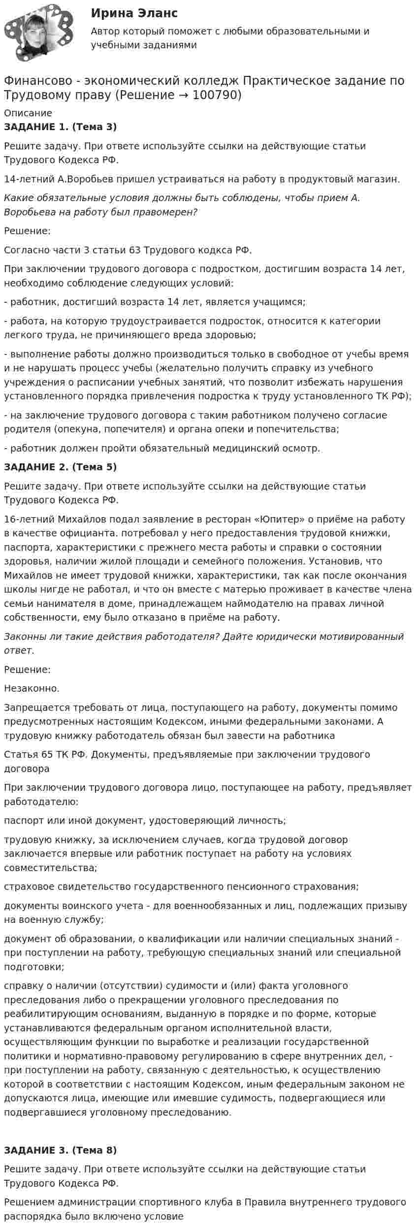      
            Описание
            ЗАДАНИЕ 1. (Тема 3)  Решите задачу. При ответе используйте ссылки на действующие статьи Трудового Кодекса РФ.  14-летний А.Воробьев пришел устраиваться на работу в продуктовый магазин.Какие обязательные условия должны быть соблюдены, чтобы прием А. Воробьева на работу был правомерен?Решение:Согласно части 3 статьи 63 Трудового кодкса РФ.При заключении трудового договора с подростком, достигшим возраста 14 лет, необходимо соблюдение следующих условий:- работник, достигший возраста 14 лет, является учащимся;- работа, на которую трудоустраивается подросток, относится к категории легкого труда, не причиняющего вреда здоровью;- выполнение работы должно производиться только в свободное от учебы время и не нарушать процесс учебы (желательно получить справку из учебного учреждения о расписании учебных занятий, что позволит избежать нарушения установленного порядка привлечения подростка к труду установленного ТК РФ);- на заключение трудового договора с таким работником получено согласие родителя (опекуна, попечителя) и органа опеки и попечительства;- работник должен пройти обязательный медицинский осмотр.  ЗАДАНИЕ 2. (Тема 5)  Решите задачу. При ответе используйте ссылки на действующие статьи Трудового Кодекса РФ.16-летний Михайлов подал заявление в ресторан «Юпитер» о приёме на работу в качестве официанта.  потребовал у него предоставления трудовой книжки, паспорта, характеристики с прежнего места работы и справки о состоянии здоровья, наличии жилой площади и семейного положения. Установив, что Михайлов не имеет трудовой книжки, характеристики, так как после окончания школы нигде не работал, и что он вместе с матерью проживает в качестве члена семьи нанимателя в доме, принадлежащем наймодателю на правах личной собственности, ему было отказано в приёме на работу.Законны ли такие действия работодателя? Дайте юридически мотивированный ответ. Решение:Незаконно. Запрещается требовать от лица, поступающего на работу, документы помимо предусмотренных настоящим Кодексом, иными федеральными законами. А трудовую книжку работодатель обязан был завести на работника  Статья 65 ТК РФ. Документы, предъявляемые при заключении трудового договора  При заключении трудового договора лицо, поступающее на работу, предъявляет работодателю: паспорт или иной документ, удостоверяющий личность; трудовую книжку, за исключением случаев, когда трудовой договор заключается впервые или работник поступает на работу на условиях совместительства; страховое свидетельство государственного пенсионного страхования; документы воинского учета - для военнообязанных и лиц, подлежащих призыву на военную службу; документ об образовании, о квалификации или наличии специальных знаний - при поступлении на работу, требующую специальных знаний или специальной подготовки; справку о наличии (отсутствии) судимости и (или) факта уголовного преследования либо о прекращении уголовного преследования по реабилитирующим основаниям, выданную в порядке и по форме, которые устанавливаются федеральным органом исполнительной власти, осуществляющим функции по выработке и реализации государственной политики и нормативно-правовому регулированию в сфере внутренних дел, - при поступлении на работу, связанную с деятельностью, к осуществлению которой в соответствии с настоящим Кодексом, иным федеральным законом не допускаются лица, имеющие или имевшие судимость, подвергающиеся или подвергавшиеся уголовному преследованию.  ЗАДАНИЕ 3. (Тема 8)  Решите задачу. При ответе используйте ссылки на действующие статьи Трудового Кодекса РФ.Решением администрации спортивного клуба в Правила внутреннего трудового распорядка было включено условие   
            
            
              «ФИНАНСОВО-ЭКОНОМИЧЕСКИЙ КОЛЛЕДЖ»  Практическое задание по	Теория государства и праваФинансово - экономический колледж Практическое задание  по	Трудовому праву«ФИНАНСОВО-ЭКОНОМИЧЕСКИЙ КОЛЛЕДЖ» Практическое задание  по	«Экономика организации»  ФЭК«ФИНАНСОВО-ЭКОНОМИЧЕСКИЙ КОЛЛЕДЖ» ЭКЗАМЕН КВАЛИФИКАЦИОННЫЙ             По профессиональному модулю:   ПМ. 01 «Обеспечение реализации прав граждан в сфере пенсионного обеспечения и социальной защиты»«ФИНАНСОВО-ЭКОНОМИЧЕСКИЙ КОЛЛЕДЖ»  Эссе  по	Философии           Тема:	Архетипы часто проявляются в сказках, у многих народов одни и те же сказочные сюжеты, приведите примеры архетипов в сказках или в художественной литературе.Финансово-экономический кризис в РоссииФинансово-экономический механизм лизинговых отношений Практическая работа«ФИНАНСОВО-ЭКОНОМИЧЕСКИЙ КОЛЛЕДЖ»  Практическая работа       по   Административному праву_1«ФИНАНСОВО-ЭКОНОМИЧЕСКИЙ КОЛЛЕДЖ»  Практическая работа  по	Основы экологического права «ФИНАНСОВО-ЭКОНОМИЧЕСКИЙ КОЛЛЕДЖ»  Практическая работа    по   Предпринимательское право«ФИНАНСОВО-ЭКОНОМИЧЕСКИЙ КОЛЛЕДЖ»      Практическое задание       по   Гражданскому праву  «ФИНАНСОВО-ЭКОНОМИЧЕСКИЙ КОЛЛЕДЖ»  Практическое задание  по	Конституционному праву  «ФИНАНСОВО-ЭКОНОМИЧЕСКИЙ КОЛЛЕДЖ»    Практическое задание  по	 Математике«ФИНАНСОВО-ЭКОНОМИЧЕСКИЙ КОЛЛЕДЖ»  Практическое задание по МДК 01.01 «Право социального обеспечения»